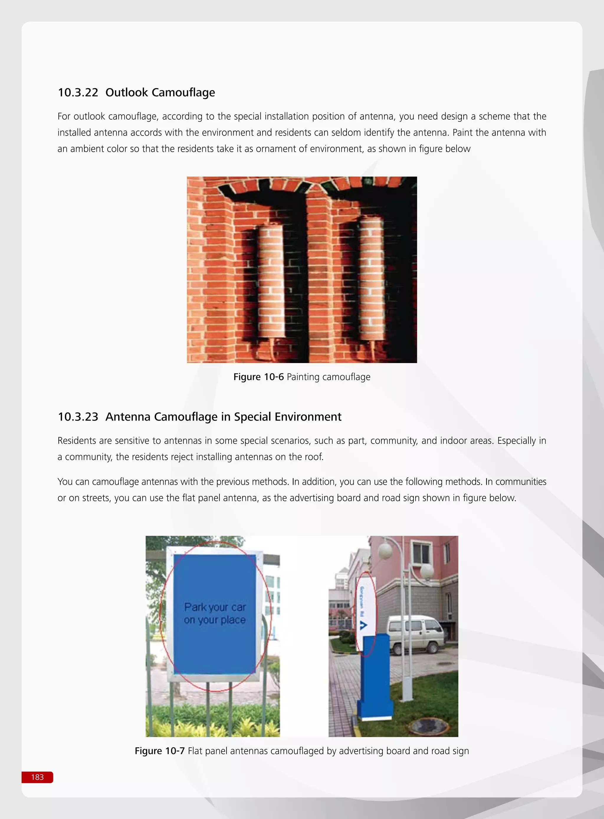 183
10.3.22 Outlook Camouflage
For outlook camouflage, according to the special installation position of antenna, you need design a scheme that the
installed antenna accords with the environment and residents can seldom identify the antenna. Paint the antenna with
an ambient color so that the residents take it as ornament of environment, as shown in figure below
Figure 10-6 Painting camouflage
Figure 10-7 Flat panel antennas camouflaged by advertising board and road sign
10.3.23 Antenna Camouflage in Special Environment
Residents are sensitive to antennas in some special scenarios, such as part, community, and indoor areas. Especially in
a community, the residents reject installing antennas on the roof.
You can camouflage antennas with the previous methods. In addition, you can use the following methods. In communities
or on streets, you can use the flat panel antenna, as the advertising board and road sign shown in figure below.
 