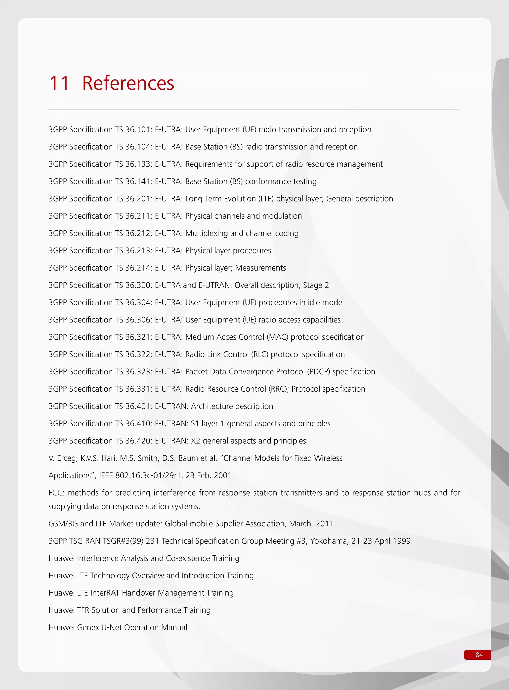184
11 References
3GPP Specification TS 36.101: E-UTRA: User Equipment (UE) radio transmission and reception
3GPP Specification TS 36.104: E-UTRA: Base Station (BS) radio transmission and reception
3GPP Specification TS 36.133: E-UTRA: Requirements for support of radio resource management
3GPP Specification TS 36.141: E-UTRA: Base Station (BS) conformance testing
3GPP Specification TS 36.201: E-UTRA: Long Term Evolution (LTE) physical layer; General description
3GPP Specification TS 36.211: E-UTRA: Physical channels and modulation
3GPP Specification TS 36.212: E-UTRA: Multiplexing and channel coding
3GPP Specification TS 36.213: E-UTRA: Physical layer procedures
3GPP Specification TS 36.214: E-UTRA: Physical layer; Measurements
3GPP Specification TS 36.300: E-UTRA and E-UTRAN: Overall description; Stage 2
3GPP Specification TS 36.304: E-UTRA: User Equipment (UE) procedures in idle mode
3GPP Specification TS 36.306: E-UTRA: User Equipment (UE) radio access capabilities
3GPP Specification TS 36.321: E-UTRA: Medium Acces Control (MAC) protocol specification
3GPP Specification TS 36.322: E-UTRA: Radio Link Control (RLC) protocol specification
3GPP Specification TS 36.323: E-UTRA: Packet Data Convergence Protocol (PDCP) specification
3GPP Specification TS 36.331: E-UTRA: Radio Resource Control (RRC); Protocol specification
3GPP Specification TS 36.401: E-UTRAN: Architecture description
3GPP Specification TS 36.410: E-UTRAN: S1 layer 1 general aspects and principles
3GPP Specification TS 36.420: E-UTRAN: X2 general aspects and principles
V. Erceg, K.V.S. Hari, M.S. Smith, D.S. Baum et al, “Channel Models for Fixed Wireless
Applications”, IEEE 802.16.3c-01/29r1, 23 Feb. 2001
FCC: methods for predicting interference from response station transmitters and to response station hubs and for
supplying data on response station systems.
GSM/3G and LTE Market update: Global mobile Supplier Association, March, 2011
3GPP TSG RAN TSGR#3(99) 231 Technical Specification Group Meeting #3, Yokohama, 21-23 April 1999
Huawei Interference Analysis and Co-existence Training
Huawei LTE Technology Overview and Introduction Training
Huawei LTE InterRAT Handover Management Training
Huawei TFR Solution and Performance Training
Huawei Genex U-Net Operation Manual
 