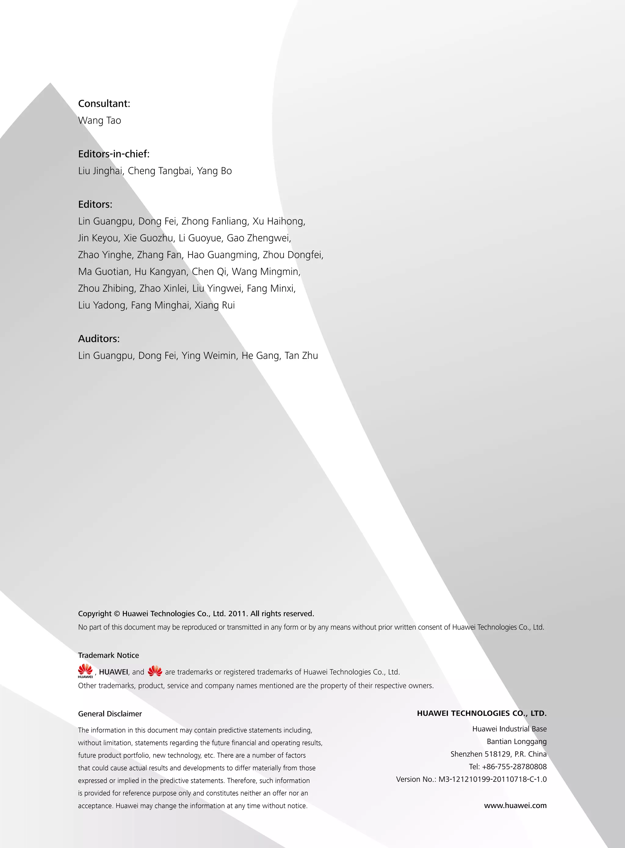 Copyright © Huawei Technologies Co., Ltd. 2011. All rights reserved.
No part of this document may be reproduced or transmitted in any form or by any means without prior written consent of Huawei Technologies Co., Ltd.
General Disclaimer
The information in this document may contain predictive statements including,
without limitation, statements regarding the future financial and operating results,
future product portfolio, new technology, etc. There are a number of factors
that could cause actual results and developments to differ materially from those
expressed or implied in the predictive statements. Therefore, such information
is provided for reference purpose only and constitutes neither an offer nor an
acceptance. Huawei may change the information at any time without notice.
HUAWEI TECHNOLOGIES CO., LTD.
Huawei Industrial Base
Bantian Longgang
Shenzhen 518129, P.R. China
Tel: +86-755-28780808
Version No.: M3-121210199-20110718-C-1.0
www.huawei.com
Trademark Notice
, HUAWEI, and are trademarks or registered trademarks of Huawei Technologies Co., Ltd.
Other trademarks, product, service and company names mentioned are the property of their respective owners.
Consultant:
Wang Tao
Editors-in-chief:
Liu Jinghai, Cheng Tangbai, Yang Bo
Editors:
Lin Guangpu, Dong Fei, Zhong Fanliang, Xu Haihong,
Jin Keyou, Xie Guozhu, Li Guoyue, Gao Zhengwei,
Zhao Yinghe, Zhang Fan, Hao Guangming, Zhou Dongfei,
Ma Guotian, Hu Kangyan, Chen Qi, Wang Mingmin,
Zhou Zhibing, Zhao Xinlei, Liu Yingwei, Fang Minxi,
Liu Yadong, Fang Minghai, Xiang Rui
Auditors:
Lin Guangpu, Dong Fei, Ying Weimin, He Gang, Tan Zhu
 