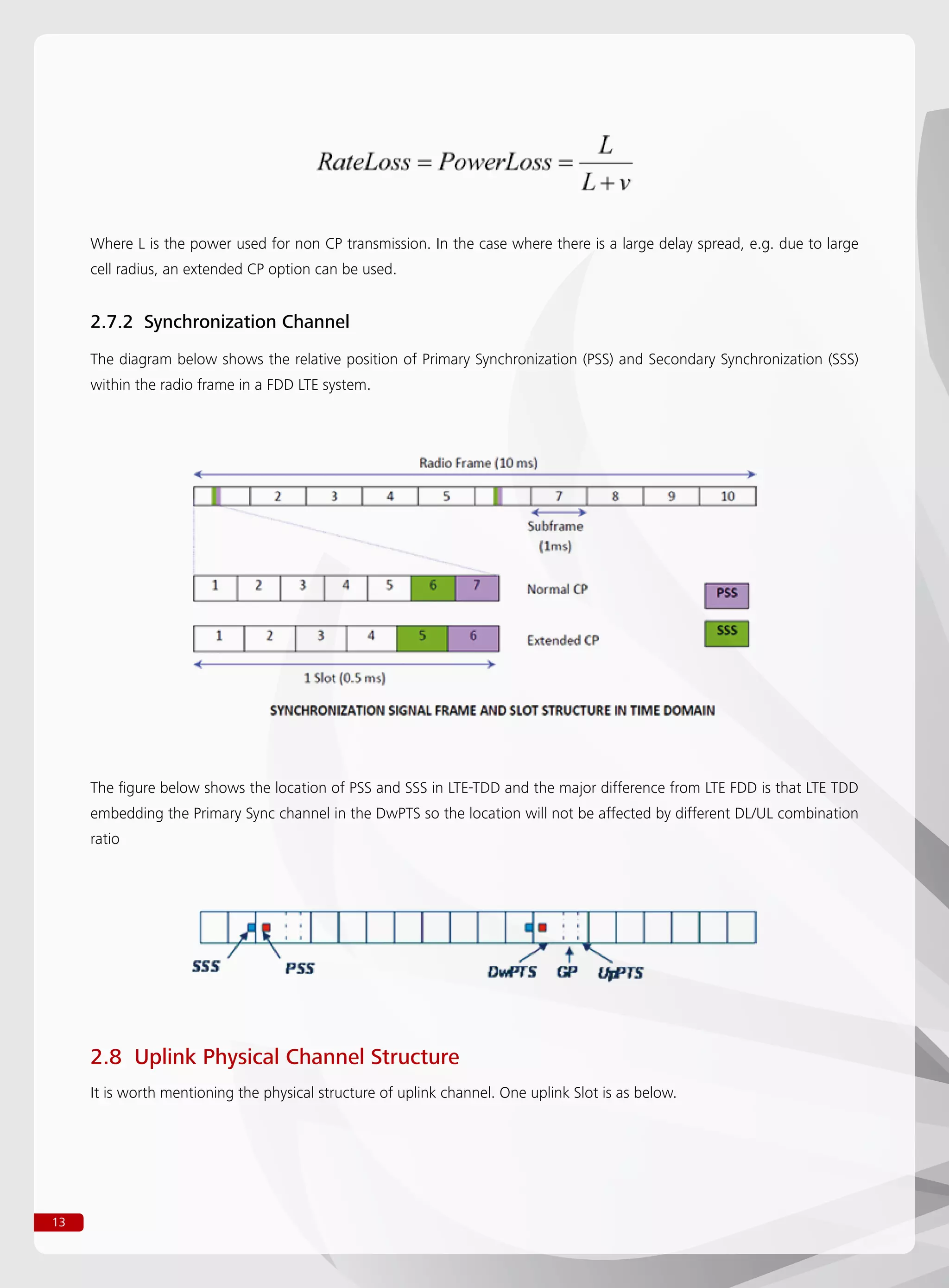 13
Where L is the power used for non CP transmission. In the case where there is a large delay spread, e.g. due to large
cell radius, an extended CP option can be used.
2.7.2 Synchronization Channel
The diagram below shows the relative position of Primary Synchronization (PSS) and Secondary Synchronization (SSS)
within the radio frame in a FDD LTE system.
The figure below shows the location of PSS and SSS in LTE-TDD and the major difference from LTE FDD is that LTE TDD
embedding the Primary Sync channel in the DwPTS so the location will not be affected by different DL/UL combination
ratio
2.8 Uplink Physical Channel Structure
It is worth mentioning the physical structure of uplink channel. One uplink Slot is as below.
 