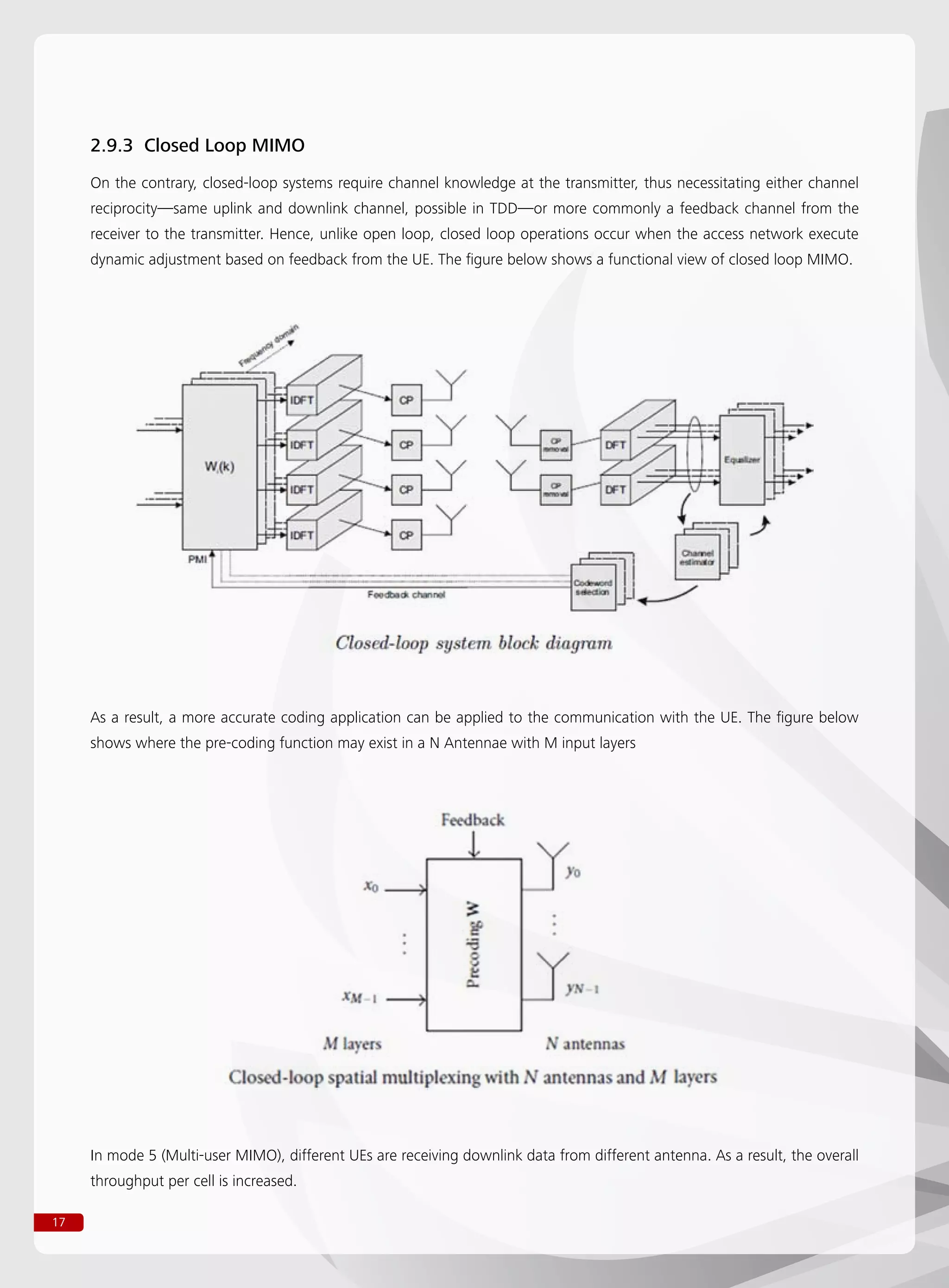 17
2.9.3 Closed Loop MIMO
On the contrary, closed-loop systems require channel knowledge at the transmitter, thus necessitating either channel
reciprocity—same uplink and downlink channel, possible in TDD—or more commonly a feedback channel from the
receiver to the transmitter. Hence, unlike open loop, closed loop operations occur when the access network execute
dynamic adjustment based on feedback from the UE. The figure below shows a functional view of closed loop MIMO.
As a result, a more accurate coding application can be applied to the communication with the UE. The figure below
shows where the pre-coding function may exist in a N Antennae with M input layers
In mode 5 (Multi-user MIMO), different UEs are receiving downlink data from different antenna. As a result, the overall
throughput per cell is increased.
 
