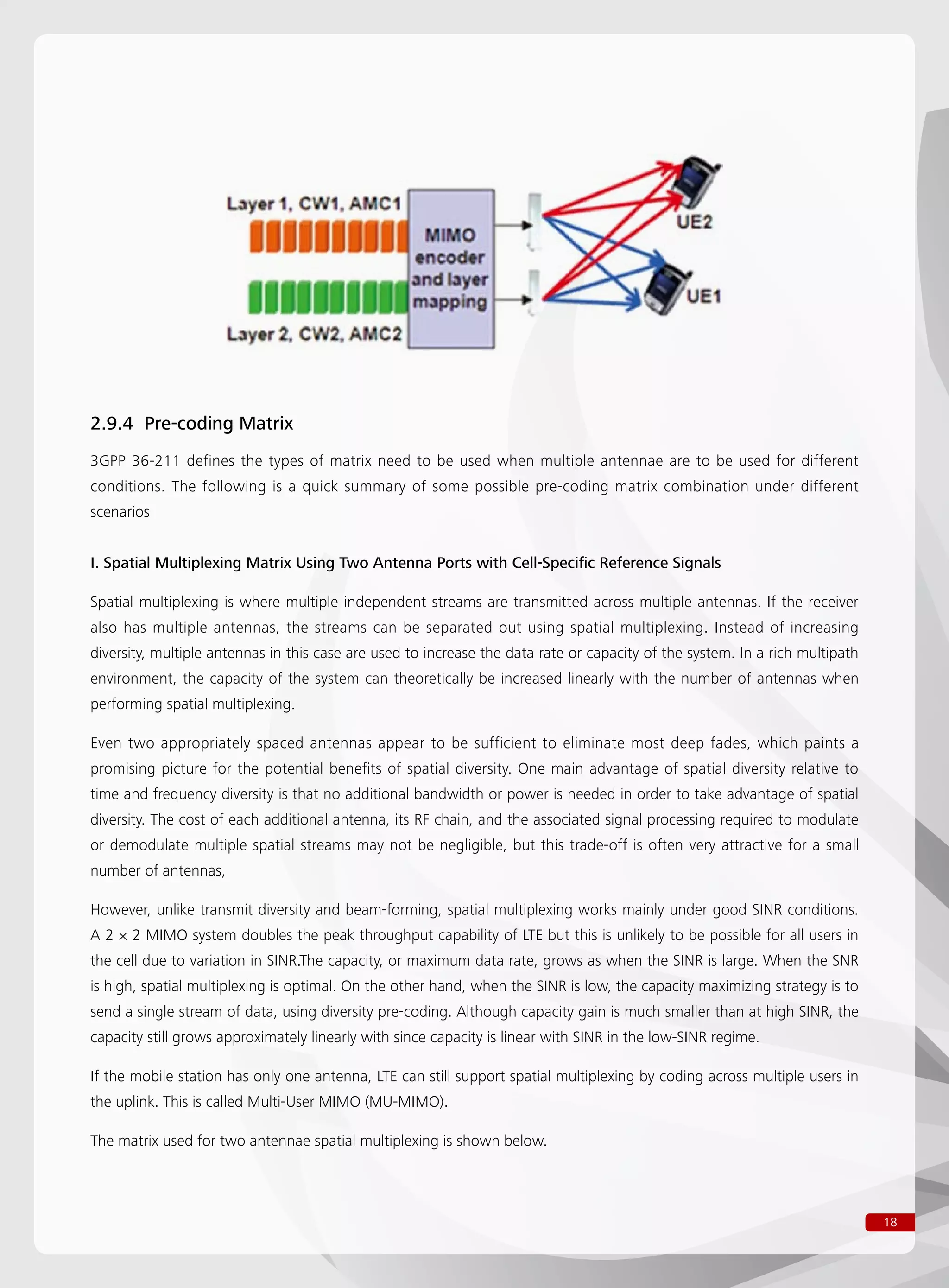 18
2.9.4 Pre-coding Matrix
3GPP 36-211 defines the types of matrix need to be used when multiple antennae are to be used for different
conditions. The following is a quick summary of some possible pre-coding matrix combination under different
scenarios
I. Spatial Multiplexing Matrix Using Two Antenna Ports with Cell-Specific Reference Signals
Spatial multiplexing is where multiple independent streams are transmitted across multiple antennas. If the receiver
also has multiple antennas, the streams can be separated out using spatial multiplexing. Instead of increasing
diversity, multiple antennas in this case are used to increase the data rate or capacity of the system. In a rich multipath
environment, the capacity of the system can theoretically be increased linearly with the number of antennas when
performing spatial multiplexing.
Even two appropriately spaced antennas appear to be sufficient to eliminate most deep fades, which paints a
promising picture for the potential benefits of spatial diversity. One main advantage of spatial diversity relative to
time and frequency diversity is that no additional bandwidth or power is needed in order to take advantage of spatial
diversity. The cost of each additional antenna, its RF chain, and the associated signal processing required to modulate
or demodulate multiple spatial streams may not be negligible, but this trade-off is often very attractive for a small
number of antennas,
However, unlike transmit diversity and beam-forming, spatial multiplexing works mainly under good SINR conditions.
A 2 × 2 MIMO system doubles the peak throughput capability of LTE but this is unlikely to be possible for all users in
the cell due to variation in SINR.The capacity, or maximum data rate, grows as when the SINR is large. When the SNR
is high, spatial multiplexing is optimal. On the other hand, when the SINR is low, the capacity maximizing strategy is to
send a single stream of data, using diversity pre-coding. Although capacity gain is much smaller than at high SINR, the
capacity still grows approximately linearly with since capacity is linear with SINR in the low-SINR regime.
If the mobile station has only one antenna, LTE can still support spatial multiplexing by coding across multiple users in
the uplink. This is called Multi-User MIMO (MU-MIMO).
The matrix used for two antennae spatial multiplexing is shown below.
 
