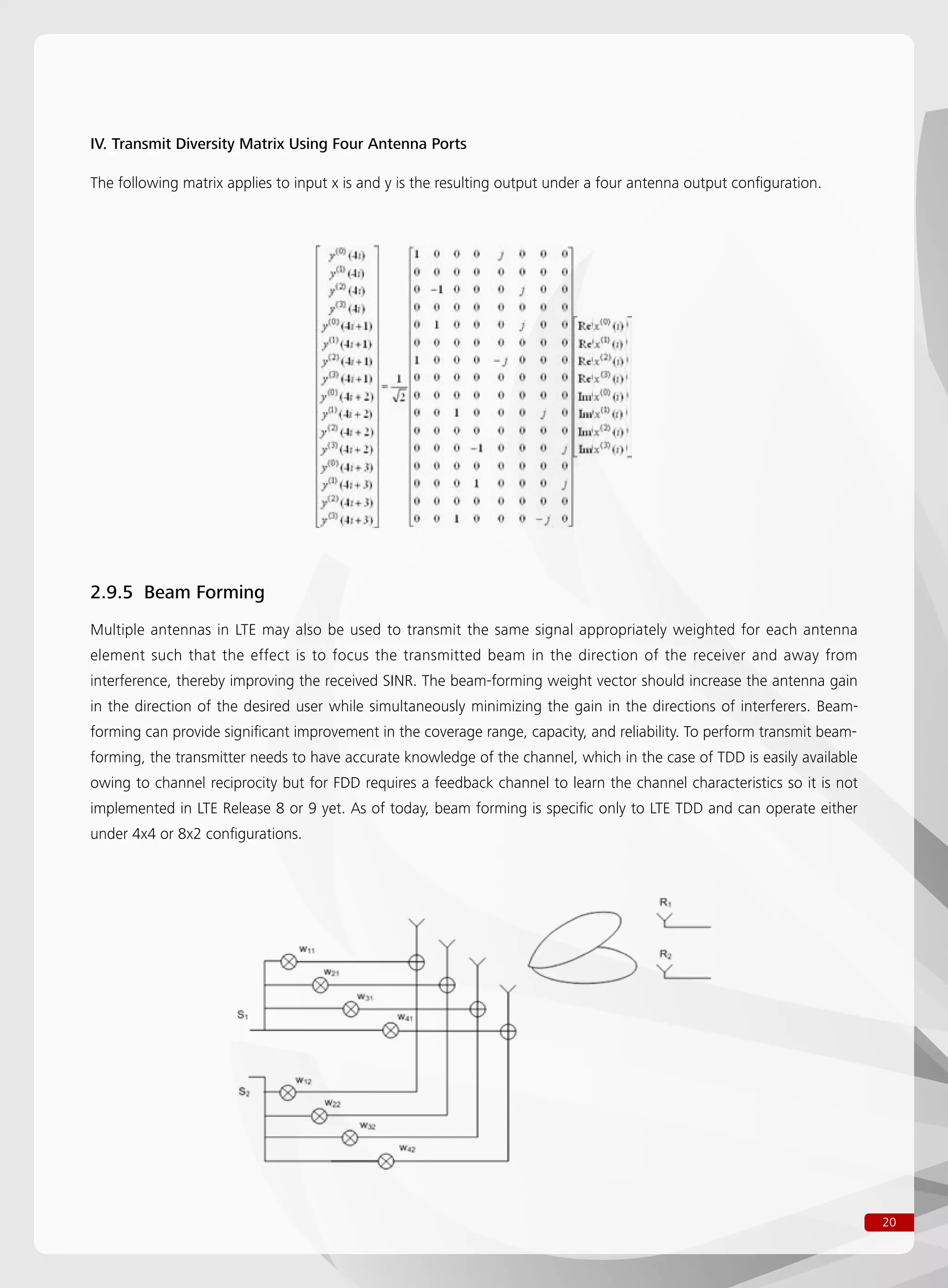 20
IV. Transmit Diversity Matrix Using Four Antenna Ports
The following matrix applies to input x is and y is the resulting output under a four antenna output configuration.
2.9.5 Beam Forming
Multiple antennas in LTE may also be used to transmit the same signal appropriately weighted for each antenna
element such that the effect is to focus the transmitted beam in the direction of the receiver and away from
interference, thereby improving the received SINR. The beam-forming weight vector should increase the antenna gain
in the direction of the desired user while simultaneously minimizing the gain in the directions of interferers. Beam-
forming can provide significant improvement in the coverage range, capacity, and reliability. To perform transmit beam-
forming, the transmitter needs to have accurate knowledge of the channel, which in the case of TDD is easily available
owing to channel reciprocity but for FDD requires a feedback channel to learn the channel characteristics so it is not
implemented in LTE Release 8 or 9 yet. As of today, beam forming is specific only to LTE TDD and can operate either
under 4x4 or 8x2 configurations.
 