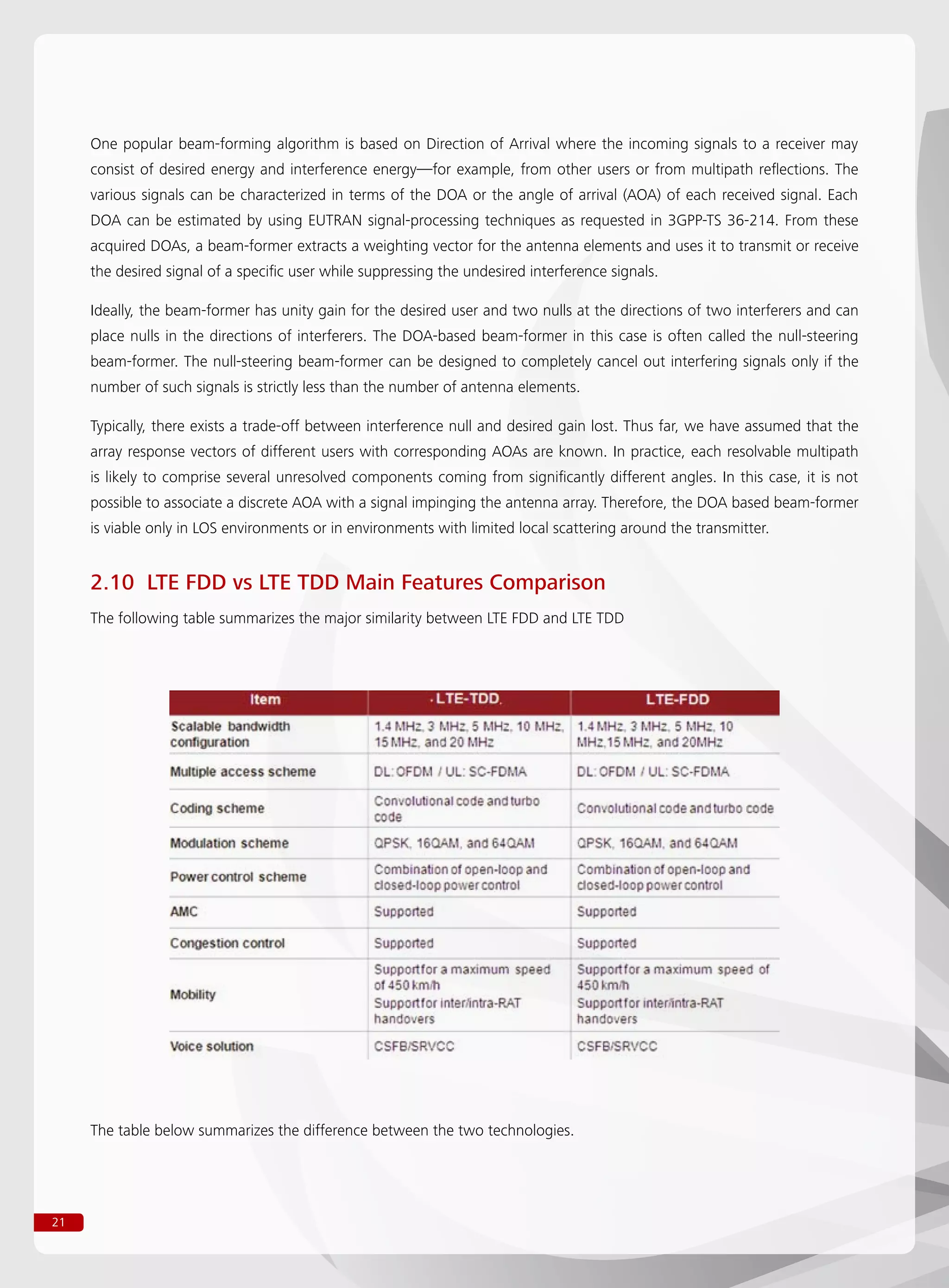 21
One popular beam-forming algorithm is based on Direction of Arrival where the incoming signals to a receiver may
consist of desired energy and interference energy—for example, from other users or from multipath reflections. The
various signals can be characterized in terms of the DOA or the angle of arrival (AOA) of each received signal. Each
DOA can be estimated by using EUTRAN signal-processing techniques as requested in 3GPP-TS 36-214. From these
acquired DOAs, a beam-former extracts a weighting vector for the antenna elements and uses it to transmit or receive
the desired signal of a specific user while suppressing the undesired interference signals.
Ideally, the beam-former has unity gain for the desired user and two nulls at the directions of two interferers and can
place nulls in the directions of interferers. The DOA-based beam-former in this case is often called the null-steering
beam-former. The null-steering beam-former can be designed to completely cancel out interfering signals only if the
number of such signals is strictly less than the number of antenna elements.
Typically, there exists a trade-off between interference null and desired gain lost. Thus far, we have assumed that the
array response vectors of different users with corresponding AOAs are known. In practice, each resolvable multipath
is likely to comprise several unresolved components coming from significantly different angles. In this case, it is not
possible to associate a discrete AOA with a signal impinging the antenna array. Therefore, the DOA based beam-former
is viable only in LOS environments or in environments with limited local scattering around the transmitter.
2.10 LTE FDD vs LTE TDD Main Features Comparison
The following table summarizes the major similarity between LTE FDD and LTE TDD
The table below summarizes the difference between the two technologies.
 