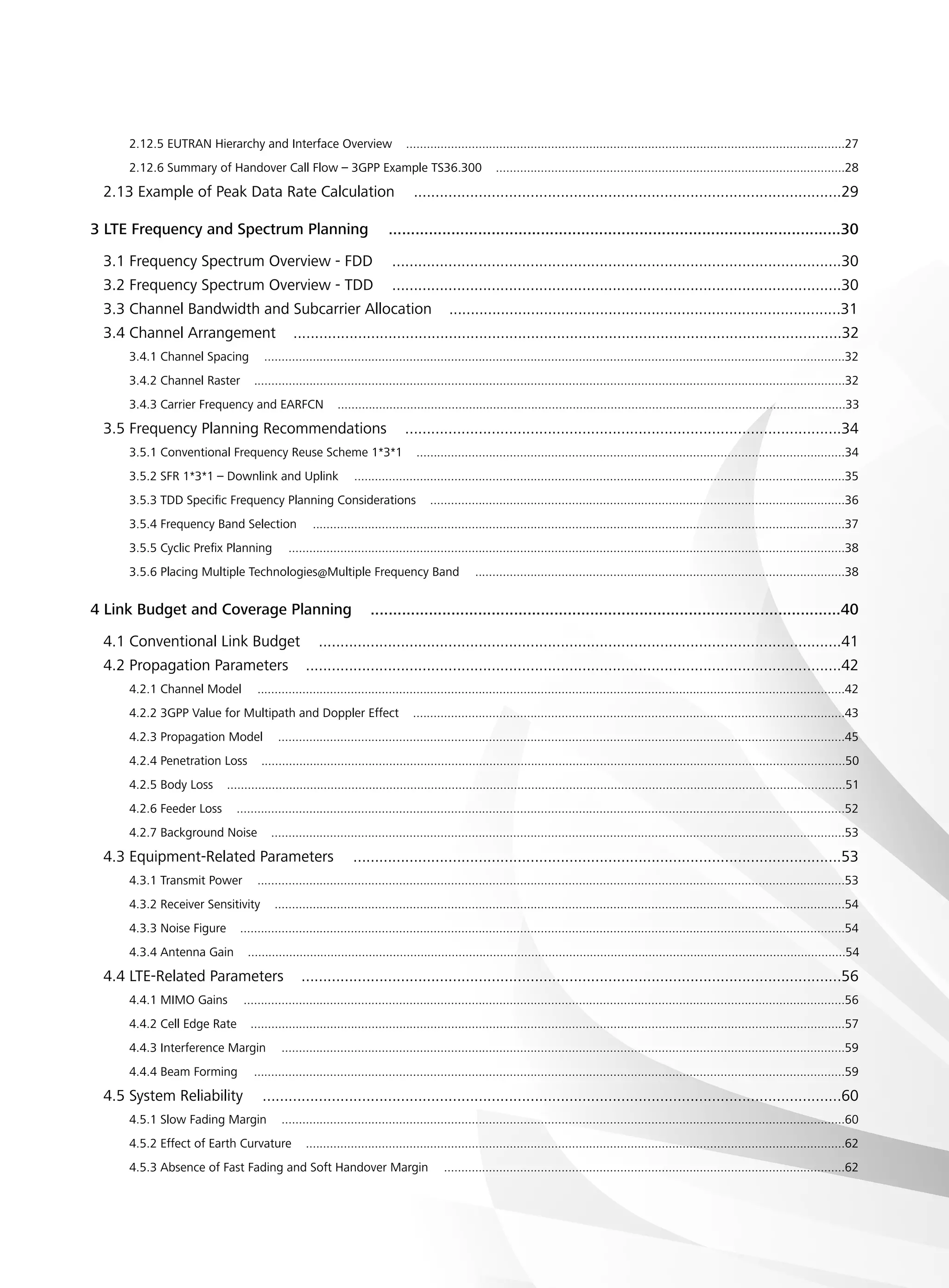 2.12.5 EUTRAN Hierarchy and Interface Overview ...............................................................................................................................27
2.12.6 Summary of Handover Call Flow – 3GPP Example TS36.300 .....................................................................................................28
2.13 Example of Peak Data Rate Calculation ...................................................................................................29
3 LTE Frequency and Spectrum Planning .....................................................................................................30
3.1 Frequency Spectrum Overview - FDD ........................................................................................................30
3.2 Frequency Spectrum Overview - TDD ........................................................................................................30
3.3 Channel Bandwidth and Subcarrier Allocation ...........................................................................................31
3.4 Channel Arrangement ...............................................................................................................................32
3.4.1 Channel Spacing ........................................................................................................................................................................32
3.4.2 Channel Raster ...........................................................................................................................................................................32
3.4.3 Carrier Frequency and EARFCN ...................................................................................................................................................33
3.5 Frequency Planning Recommendations .....................................................................................................34
3.5.1 Conventional Frequency Reuse Scheme 1*3*1 ............................................................................................................................34
3.5.2 SFR 1*3*1 – Downlink and Uplink ..............................................................................................................................................35
3.5.3 TDD Specific Frequency Planning Considerations ........................................................................................................................36
3.5.4 Frequency Band Selection ..........................................................................................................................................................37
3.5.5 Cyclic Prefix Planning .................................................................................................................................................................38
3.5.6 Placing Multiple Technologies@Multiple Frequency Band ...........................................................................................................38
4 Link Budget and Coverage Planning .........................................................................................................40
4.1 Conventional Link Budget .........................................................................................................................41
4.2 Propagation Parameters ............................................................................................................................42
4.2.1 Channel Model ..........................................................................................................................................................................42
4.2.2 3GPP Value for Multipath and Doppler Effect .............................................................................................................................43
4.2.3 Propagation Model ....................................................................................................................................................................45
4.2.4 Penetration Loss .........................................................................................................................................................................50
4.2.5 Body Loss ...................................................................................................................................................................................51
4.2.6 Feeder Loss ................................................................................................................................................................................52
4.2.7 Background Noise ......................................................................................................................................................................53
4.3 Equipment-Related Parameters .................................................................................................................53
4.3.1 Transmit Power ..........................................................................................................................................................................53
4.3.2 Receiver Sensitivity .....................................................................................................................................................................54
4.3.3 Noise Figure ...............................................................................................................................................................................54
4.3.4 Antenna Gain .............................................................................................................................................................................54
4.4 LTE-Related Parameters .............................................................................................................................56
4.4.1 MIMO Gains ..............................................................................................................................................................................56
4.4.2 Cell Edge Rate ............................................................................................................................................................................57
4.4.3 Interference Margin ...................................................................................................................................................................59
4.4.4 Beam Forming ...........................................................................................................................................................................59
4.5 System Reliability ......................................................................................................................................60
4.5.1 Slow Fading Margin ...................................................................................................................................................................60
4.5.2 Effect of Earth Curvature ............................................................................................................................................................62
4.5.3 Absence of Fast Fading and Soft Handover Margin ....................................................................................................................62
 