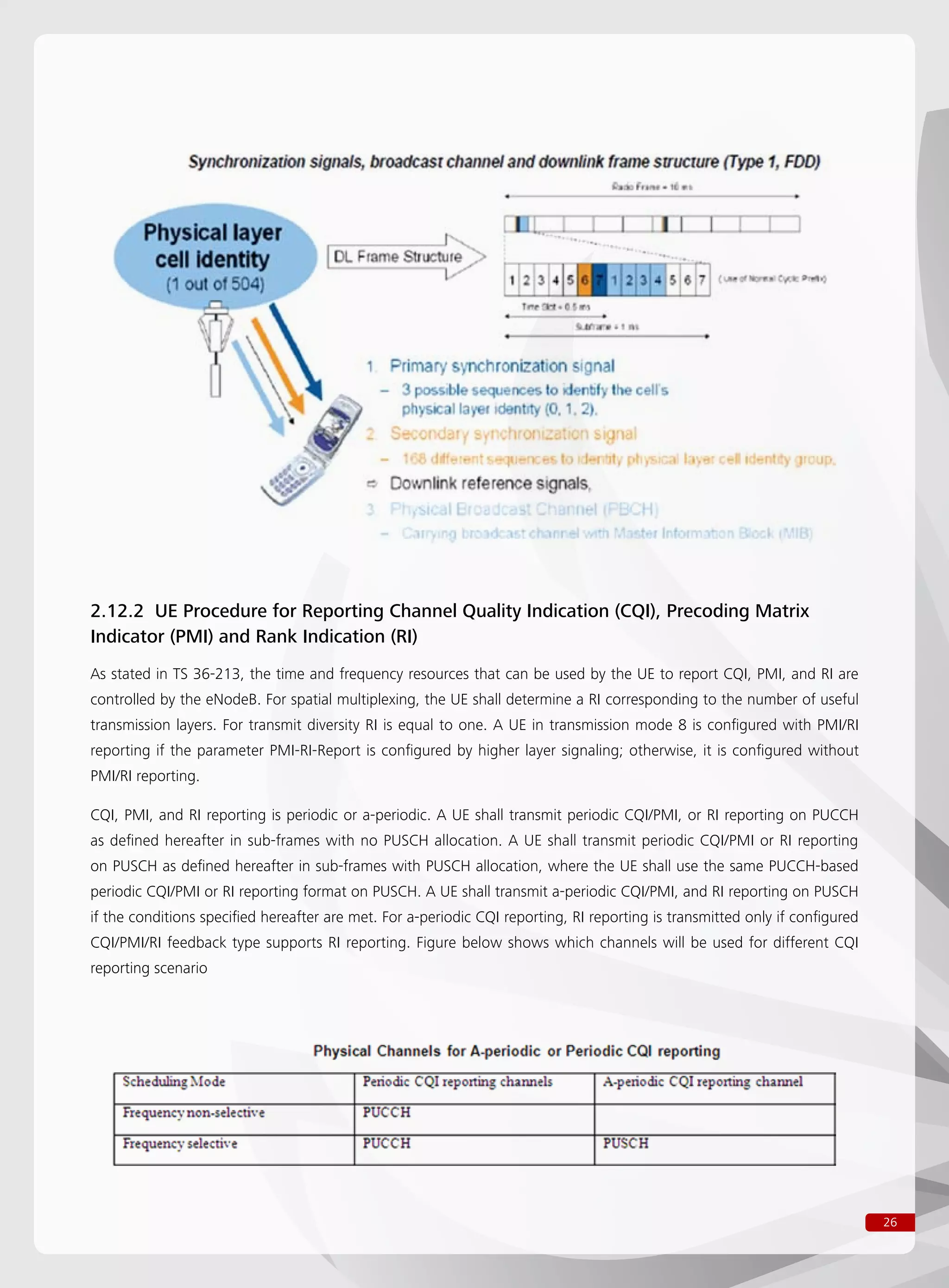 26
2.12.2 UE Procedure for Reporting Channel Quality Indication (CQI), Precoding Matrix
Indicator (PMI) and Rank Indication (RI)
As stated in TS 36-213, the time and frequency resources that can be used by the UE to report CQI, PMI, and RI are
controlled by the eNodeB. For spatial multiplexing, the UE shall determine a RI corresponding to the number of useful
transmission layers. For transmit diversity RI is equal to one. A UE in transmission mode 8 is configured with PMI/RI
reporting if the parameter PMI-RI-Report is configured by higher layer signaling; otherwise, it is configured without
PMI/RI reporting.
CQI, PMI, and RI reporting is periodic or a-periodic. A UE shall transmit periodic CQI/PMI, or RI reporting on PUCCH
as defined hereafter in sub-frames with no PUSCH allocation. A UE shall transmit periodic CQI/PMI or RI reporting
on PUSCH as defined hereafter in sub-frames with PUSCH allocation, where the UE shall use the same PUCCH-based
periodic CQI/PMI or RI reporting format on PUSCH. A UE shall transmit a-periodic CQI/PMI, and RI reporting on PUSCH
if the conditions specified hereafter are met. For a-periodic CQI reporting, RI reporting is transmitted only if configured
CQI/PMI/RI feedback type supports RI reporting. Figure below shows which channels will be used for different CQI
reporting scenario
 
