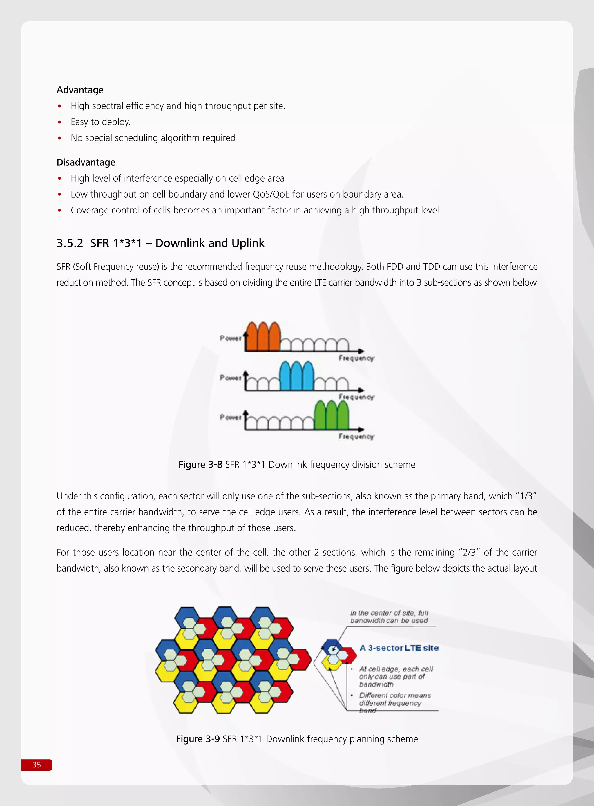 35
Advantage
High spectral efficiency and high throughput per site.••
Easy to deploy.••
No special scheduling algorithm required••
Disadvantage
High level of interference especially on cell edge area••
Low throughput on cell boundary and lower QoS/QoE for users on boundary area.••
Coverage control of cells becomes an important factor in achieving a high throughput level••
3.5.2 SFR 1*3*1 – Downlink and Uplink
SFR (Soft Frequency reuse) is the recommended frequency reuse methodology. Both FDD and TDD can use this interference
reduction method. The SFR concept is based on dividing the entire LTE carrier bandwidth into 3 sub-sections as shown below
Under this configuration, each sector will only use one of the sub-sections, also known as the primary band, which “1/3”
of the entire carrier bandwidth, to serve the cell edge users. As a result, the interference level between sectors can be
reduced, thereby enhancing the throughput of those users.
For those users location near the center of the cell, the other 2 sections, which is the remaining “2/3” of the carrier
bandwidth, also known as the secondary band, will be used to serve these users. The figure below depicts the actual layout
Figure 3-8 SFR 1*3*1 Downlink frequency division scheme
Figure 3-9 SFR 1*3*1 Downlink frequency planning scheme
 