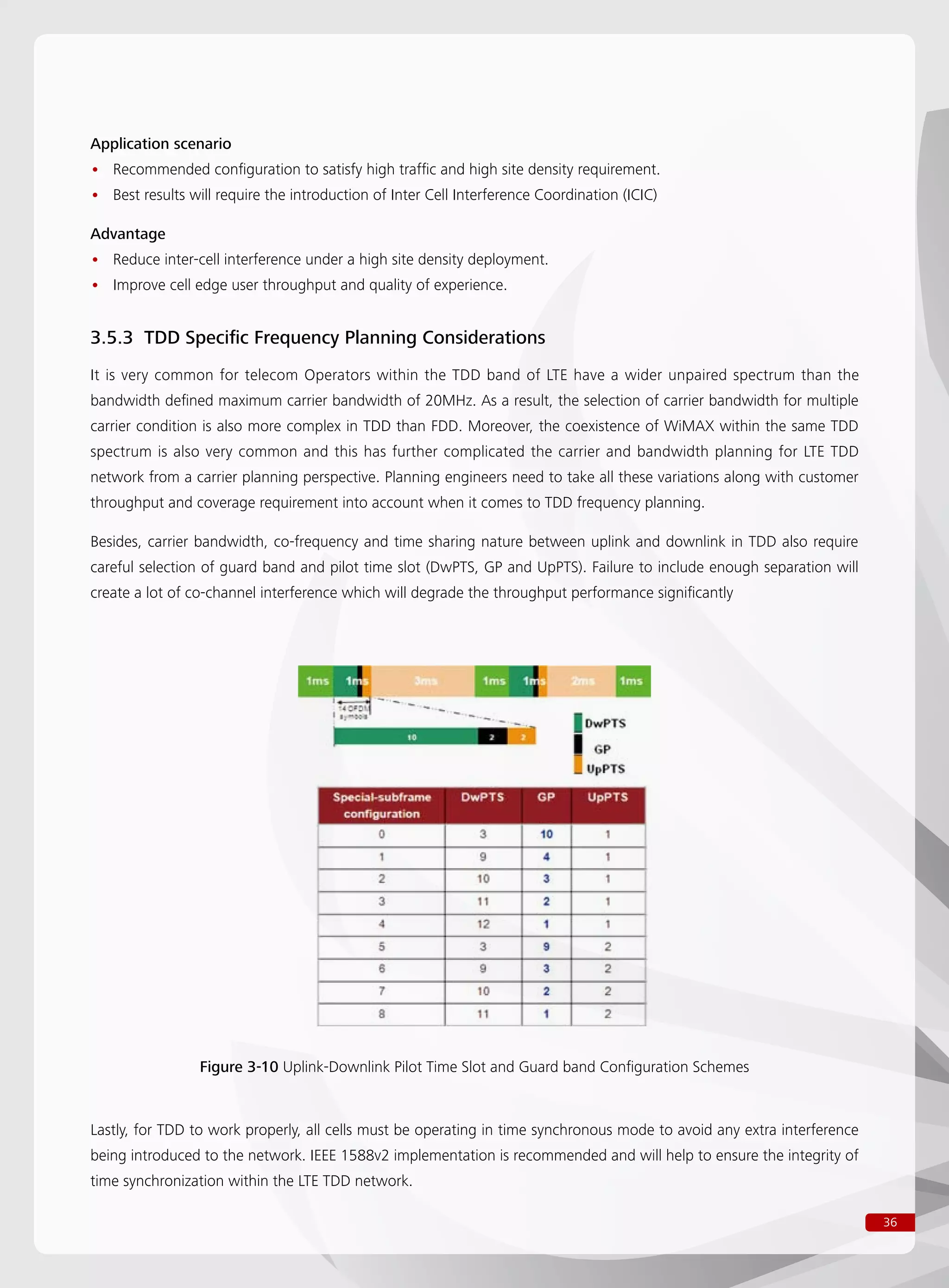 36
Application scenario
Recommended configuration to satisfy high traffic and high site density requirement.••
Best results will require the introduction of Inter Cell Interference Coordination (ICIC)••
Advantage
Reduce inter-cell interference under a high site density deployment.••
Improve cell edge user throughput and quality of experience.••
3.5.3 TDD Specific Frequency Planning Considerations
It is very common for telecom Operators within the TDD band of LTE have a wider unpaired spectrum than the
bandwidth defined maximum carrier bandwidth of 20MHz. As a result, the selection of carrier bandwidth for multiple
carrier condition is also more complex in TDD than FDD. Moreover, the coexistence of WiMAX within the same TDD
spectrum is also very common and this has further complicated the carrier and bandwidth planning for LTE TDD
network from a carrier planning perspective. Planning engineers need to take all these variations along with customer
throughput and coverage requirement into account when it comes to TDD frequency planning.
Besides, carrier bandwidth, co-frequency and time sharing nature between uplink and downlink in TDD also require
careful selection of guard band and pilot time slot (DwPTS, GP and UpPTS). Failure to include enough separation will
create a lot of co-channel interference which will degrade the throughput performance significantly
Figure 3-10 Uplink-Downlink Pilot Time Slot and Guard band Configuration Schemes
Lastly, for TDD to work properly, all cells must be operating in time synchronous mode to avoid any extra interference
being introduced to the network. IEEE 1588v2 implementation is recommended and will help to ensure the integrity of
time synchronization within the LTE TDD network.
 