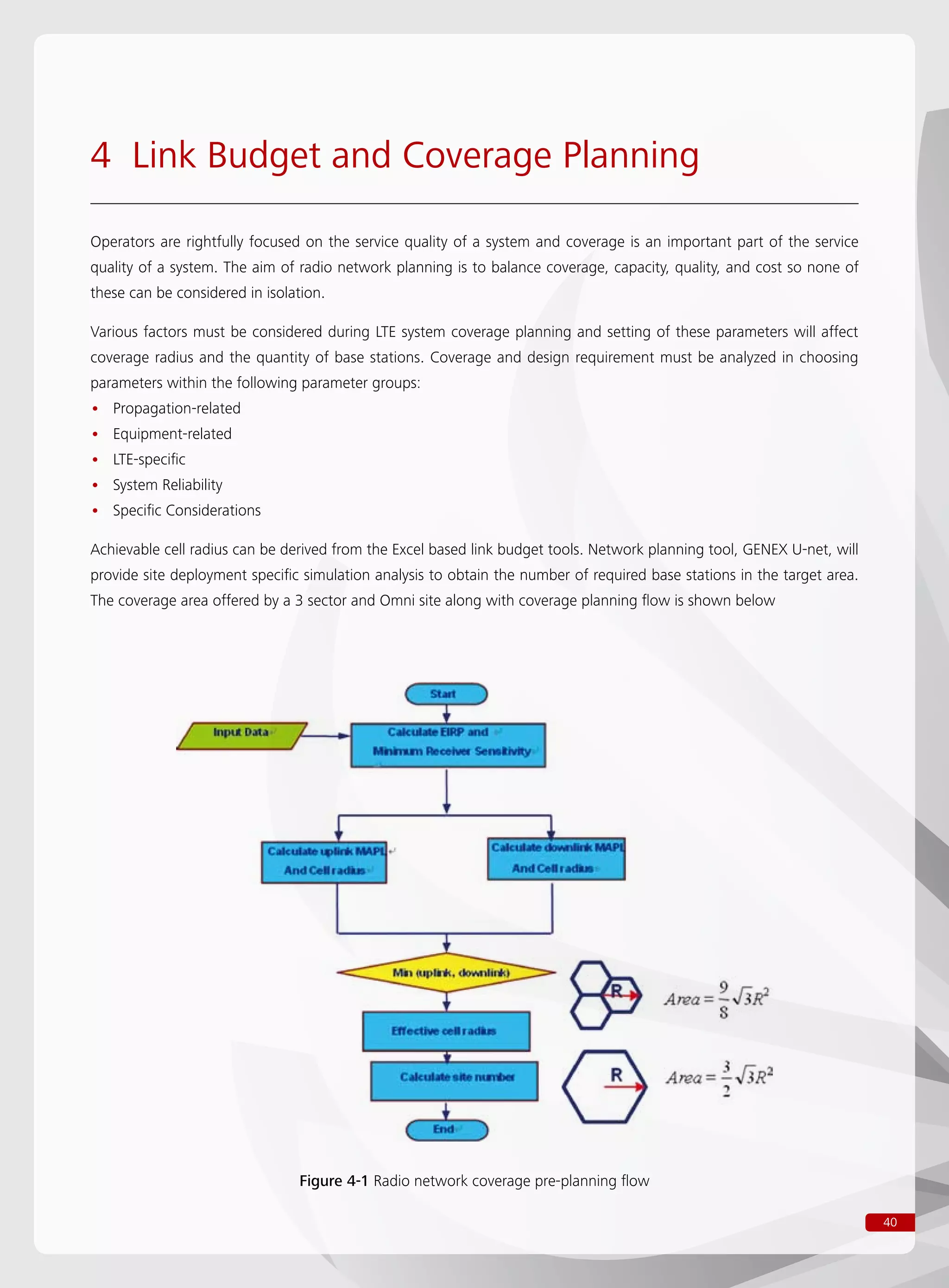 40
Figure 4-1 Radio network coverage pre-planning flow
4 Link Budget and Coverage Planning
Operators are rightfully focused on the service quality of a system and coverage is an important part of the service
quality of a system. The aim of radio network planning is to balance coverage, capacity, quality, and cost so none of
these can be considered in isolation.
Various factors must be considered during LTE system coverage planning and setting of these parameters will affect
coverage radius and the quantity of base stations. Coverage and design requirement must be analyzed in choosing
parameters within the following parameter groups:
Propagation-related••
Equipment-related••
LTE-specific••
System Reliability••
Specific Considerations••
Achievable cell radius can be derived from the Excel based link budget tools. Network planning tool, GENEX U-net, will
provide site deployment specific simulation analysis to obtain the number of required base stations in the target area.
The coverage area offered by a 3 sector and Omni site along with coverage planning flow is shown below
 