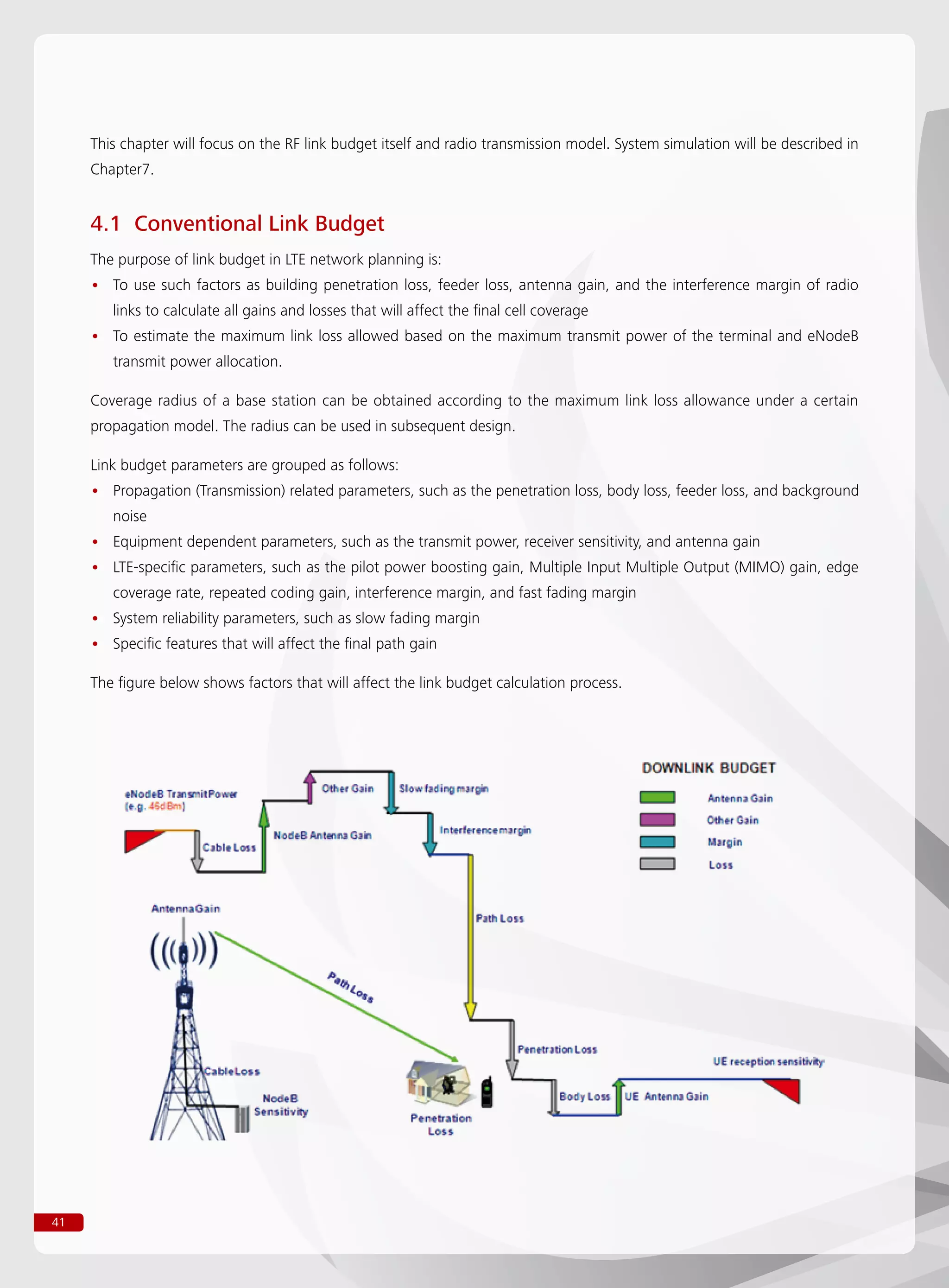 41
This chapter will focus on the RF link budget itself and radio transmission model. System simulation will be described in
Chapter7.
4.1 Conventional Link Budget
The purpose of link budget in LTE network planning is:
To use such factors as building penetration loss, feeder loss, antenna gain, and the interference margin of radio••
links to calculate all gains and losses that will affect the final cell coverage
To estimate the maximum link loss allowed based on the maximum transmit power of the terminal and eNodeB••
transmit power allocation.
Coverage radius of a base station can be obtained according to the maximum link loss allowance under a certain
propagation model. The radius can be used in subsequent design.
Link budget parameters are grouped as follows:
Propagation (Transmission) related parameters, such as the penetration loss, body loss, feeder loss, and background••
noise
Equipment dependent parameters, such as the transmit power, receiver sensitivity, and antenna gain••
LTE-specific parameters, such as the pilot power boosting gain, Multiple Input Multiple Output (MIMO) gain, edge••
coverage rate, repeated coding gain, interference margin, and fast fading margin
System reliability parameters, such as slow fading margin••
Specific features that will affect the final path gain••
The figure below shows factors that will affect the link budget calculation process.
 