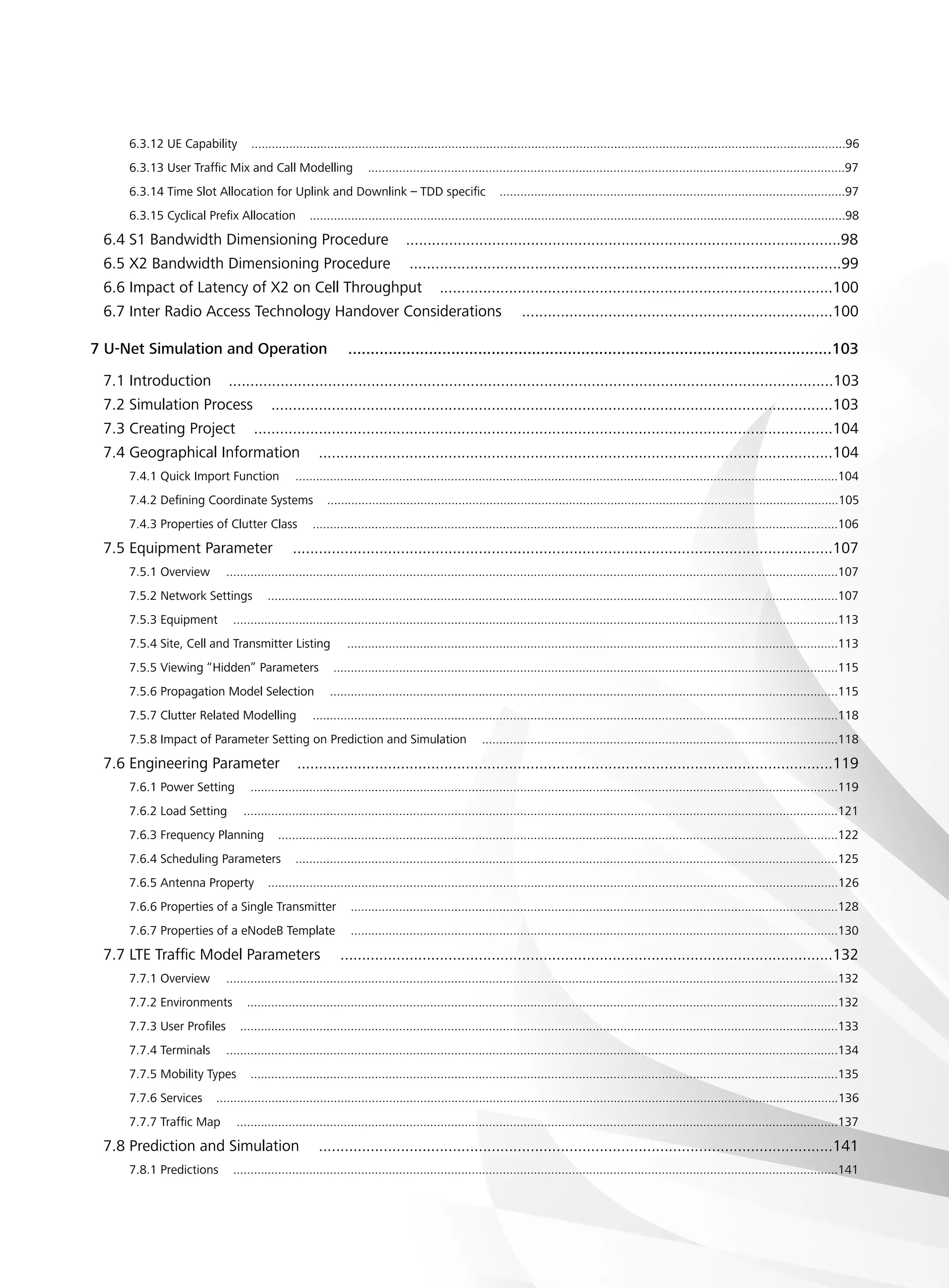6.3.12 UE Capability ............................................................................................................................................................................96
6.3.13 User Traffic Mix and Call Modelling ..........................................................................................................................................97
6.3.14 Time Slot Allocation for Uplink and Downlink – TDD specific ....................................................................................................97
6.3.15 Cyclical Prefix Allocation ...........................................................................................................................................................98
6.4 S1 Bandwidth Dimensioning Procedure .....................................................................................................98
6.5 X2 Bandwidth Dimensioning Procedure ....................................................................................................99
6.6 Impact of Latency of X2 on Cell Throughput ...........................................................................................100
6.7 Inter Radio Access Technology Handover Considerations ........................................................................100
7 U-Net Simulation and Operation  ............................................................................................................103
7.1 Introduction ............................................................................................................................................103
7.2 Simulation Process ..................................................................................................................................103
7.3 Creating Project ......................................................................................................................................104
7.4 Geographical Information .......................................................................................................................104
7.4.1 Quick Import Function .............................................................................................................................................................104
7.4.2 Defining Coordinate Systems ....................................................................................................................................................105
7.4.3 Properties of Clutter Class ........................................................................................................................................................106
7.5 Equipment Parameter .............................................................................................................................107
7.5.1 Overview .................................................................................................................................................................................107
7.5.2 Network Settings .....................................................................................................................................................................107
7.5.3 Equipment ...............................................................................................................................................................................113
7.5.4 Site, Cell and Transmitter Listing ..............................................................................................................................................113
7.5.5 Viewing “Hidden” Parameters ..................................................................................................................................................115
7.5.6 Propagation Model Selection ...................................................................................................................................................115
7.5.7 Clutter Related Modelling ........................................................................................................................................................118
7.5.8 Impact of Parameter Setting on Prediction and Simulation .......................................................................................................118
7.6 Engineering Parameter ............................................................................................................................119
7.6.1 Power Setting ..........................................................................................................................................................................119
7.6.2 Load Setting ............................................................................................................................................................................121
7.6.3 Frequency Planning ..................................................................................................................................................................122
7.6.4 Scheduling Parameters .............................................................................................................................................................125
7.6.5 Antenna Property .....................................................................................................................................................................126
7.6.6 Properties of a Single Transmitter .............................................................................................................................................128
7.6.7 Properties of a eNodeB Template .............................................................................................................................................130
7.7 LTE Traffic Model Parameters ..................................................................................................................132
7.7.1 Overview .................................................................................................................................................................................132
7.7.2 Environments ...........................................................................................................................................................................132
7.7.3 User Profiles .............................................................................................................................................................................133
7.7.4 Terminals .................................................................................................................................................................................134
7.7.5 Mobility Types ..........................................................................................................................................................................135
7.7.6 Services ....................................................................................................................................................................................136
7.7.7 Traffic Map ..............................................................................................................................................................................137
7.8 Prediction and Simulation .......................................................................................................................141
7.8.1 Predictions ...............................................................................................................................................................................141
 