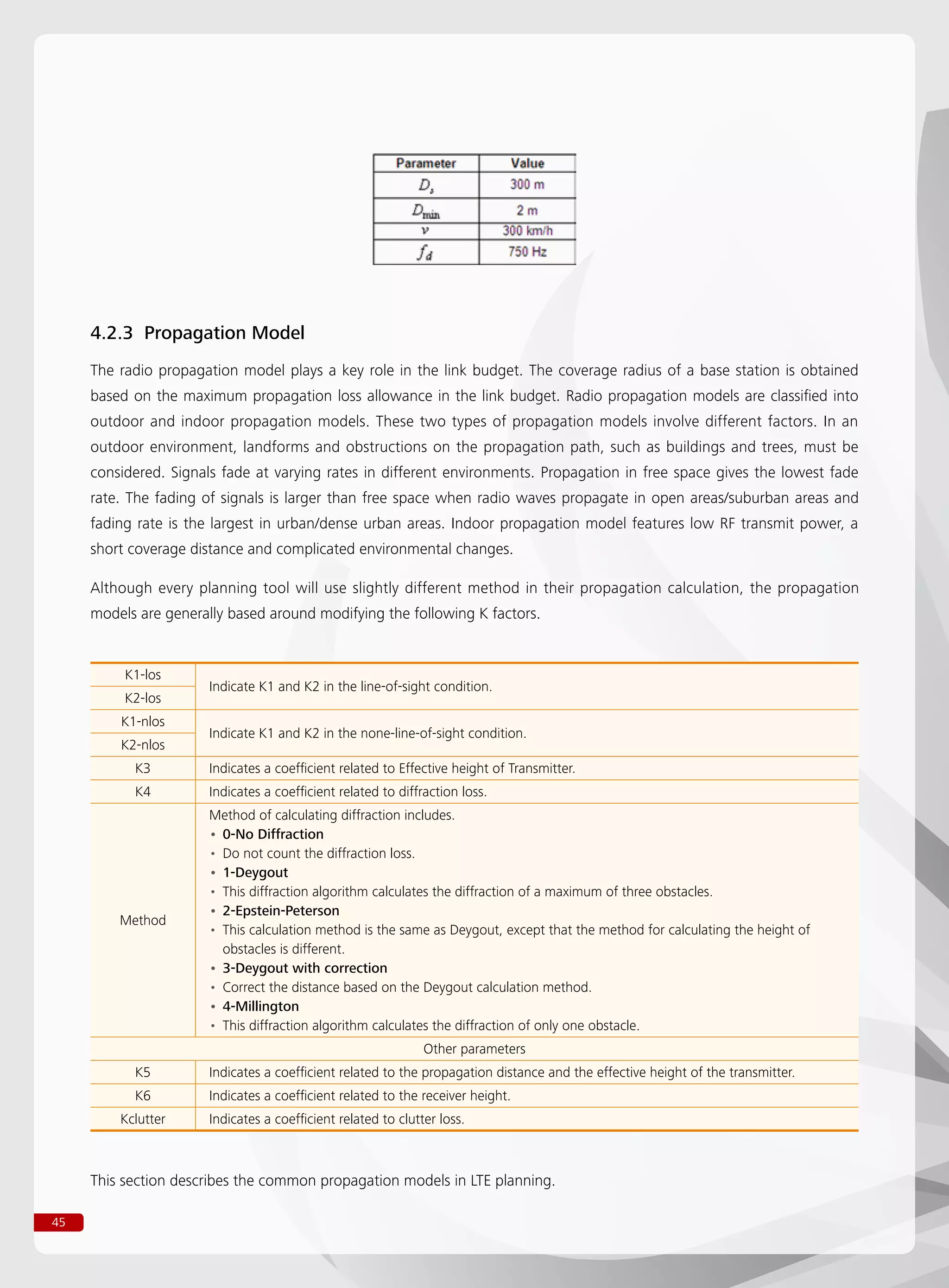 45
4.2.3 Propagation Model
The radio propagation model plays a key role in the link budget. The coverage radius of a base station is obtained
based on the maximum propagation loss allowance in the link budget. Radio propagation models are classified into
outdoor and indoor propagation models. These two types of propagation models involve different factors. In an
outdoor environment, landforms and obstructions on the propagation path, such as buildings and trees, must be
considered. Signals fade at varying rates in different environments. Propagation in free space gives the lowest fade
rate. The fading of signals is larger than free space when radio waves propagate in open areas/suburban areas and
fading rate is the largest in urban/dense urban areas. Indoor propagation model features low RF transmit power, a
short coverage distance and complicated environmental changes.
Although every planning tool will use slightly different method in their propagation calculation, the propagation
models are generally based around modifying the following K factors.
K1-los
Indicate K1 and K2 in the line-of-sight condition.
K2-los
K1-nlos
Indicate K1 and K2 in the none-line-of-sight condition.
K2-nlos
K3 Indicates a coefficient related to Effective height of Transmitter.
K4 Indicates a coefficient related to diffraction loss.
Method
Method of calculating diffraction includes.
0-No Diffraction••
Do not count the diffraction loss.••
1-Deygout••
This diffraction algorithm calculates the diffraction of a maximum of three obstacles.••
2-Epstein-Peterson••
This calculation method is the same as Deygout, except that the method for calculating the height of••
obstacles is different.
3-Deygout with correction••
Correct the distance based on the Deygout calculation method.••
4-Millington••
This diffraction algorithm calculates the diffraction of only one obstacle.••
Other parameters
K5 Indicates a coefficient related to the propagation distance and the effective height of the transmitter.
K6 Indicates a coefficient related to the receiver height.
Kclutter Indicates a coefficient related to clutter loss.
This section describes the common propagation models in LTE planning.
 