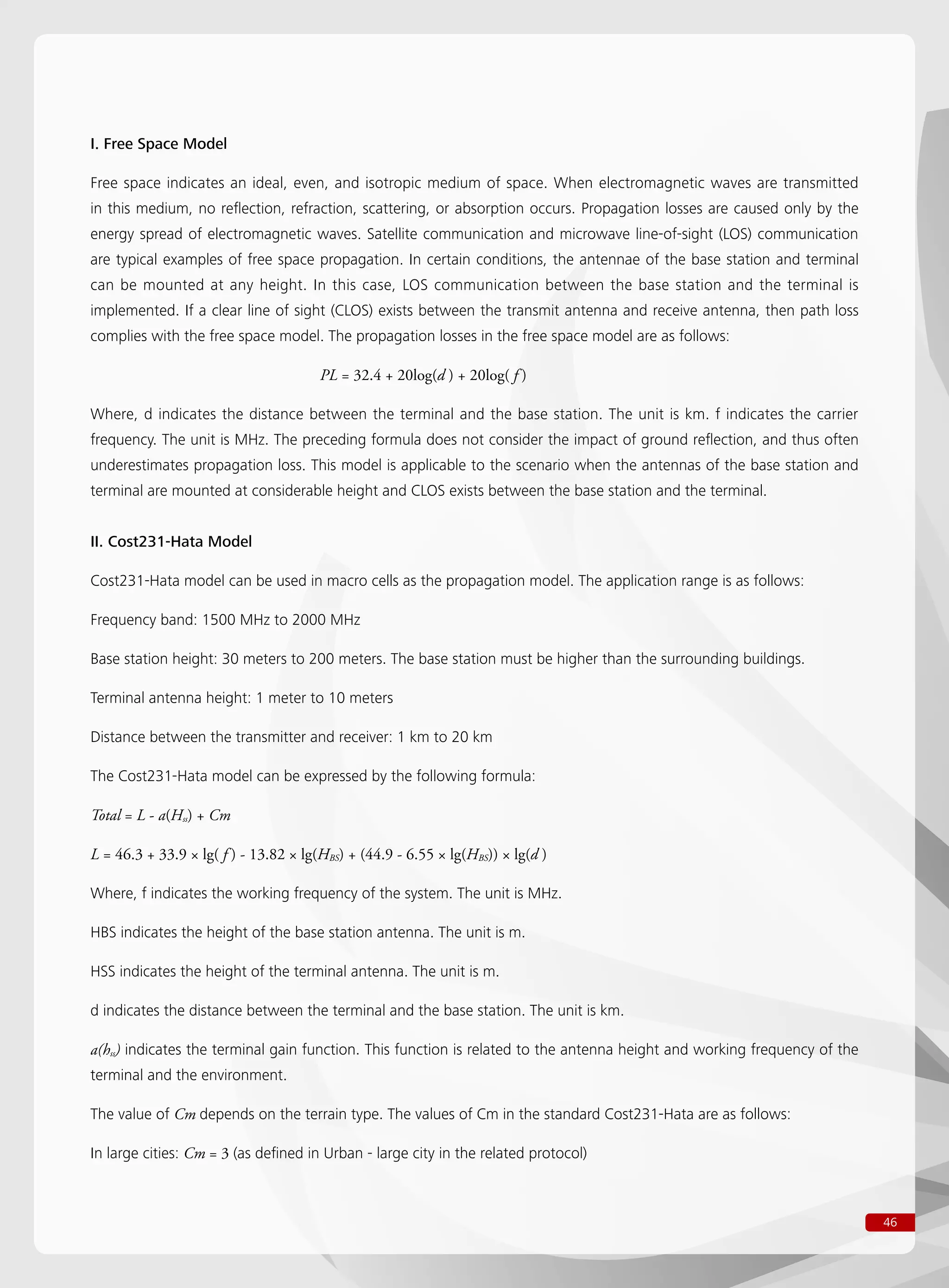 46
I. Free Space Model
Free space indicates an ideal, even, and isotropic medium of space. When electromagnetic waves are transmitted
in this medium, no reflection, refraction, scattering, or absorption occurs. Propagation losses are caused only by the
energy spread of electromagnetic waves. Satellite communication and microwave line-of-sight (LOS) communication
are typical examples of free space propagation. In certain conditions, the antennae of the base station and terminal
can be mounted at any height. In this case, LOS communication between the base station and the terminal is
implemented. If a clear line of sight (CLOS) exists between the transmit antenna and receive antenna, then path loss
complies with the free space model. The propagation losses in the free space model are as follows:
				 PL = 32.4 + 20log(d ) + 20log( f )
Where, d indicates the distance between the terminal and the base station. The unit is km. f indicates the carrier
frequency. The unit is MHz. The preceding formula does not consider the impact of ground reflection, and thus often
underestimates propagation loss. This model is applicable to the scenario when the antennas of the base station and
terminal are mounted at considerable height and CLOS exists between the base station and the terminal.
II. Cost231-Hata Model
Cost231-Hata model can be used in macro cells as the propagation model. The application range is as follows:
Frequency band: 1500 MHz to 2000 MHz
Base station height: 30 meters to 200 meters. The base station must be higher than the surrounding buildings.
Terminal antenna height: 1 meter to 10 meters
Distance between the transmitter and receiver: 1 km to 20 km
The Cost231-Hata model can be expressed by the following formula:
Total = L - a(Hss) + Cm
L = 46.3 + 33.9 × lg( f ) - 13.82 × lg(HBS) + (44.9 - 6.55 × lg(HBS)) × lg(d )
Where, f indicates the working frequency of the system. The unit is MHz.
HBS indicates the height of the base station antenna. The unit is m.
HSS indicates the height of the terminal antenna. The unit is m.
d indicates the distance between the terminal and the base station. The unit is km.
a(hss) indicates the terminal gain function. This function is related to the antenna height and working frequency of the
terminal and the environment.
The value of Cm depends on the terrain type. The values of Cm in the standard Cost231-Hata are as follows:
In large cities: Cm = 3 (as defined in Urban - large city in the related protocol)
 
