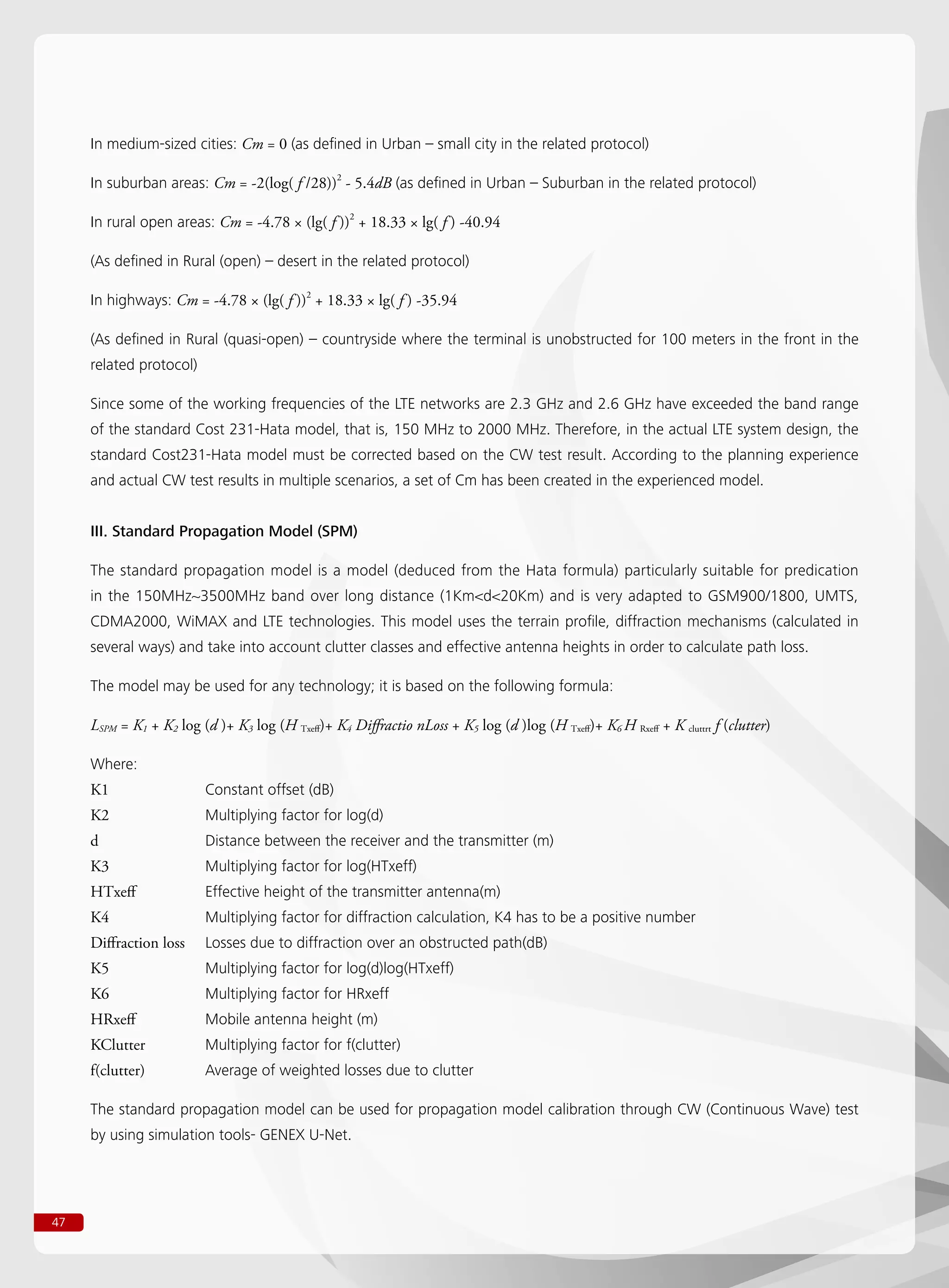 47
In medium-sized cities: Cm = 0 (as defined in Urban – small city in the related protocol)
In suburban areas: Cm = -2(log( f /28))2
- 5.4dB (as defined in Urban – Suburban in the related protocol)
In rural open areas: Cm = -4.78 × (lg( f ))2
+ 18.33 × lg( f ) -40.94
(As defined in Rural (open) – desert in the related protocol)
In highways: Cm = -4.78 × (lg( f ))2
+ 18.33 × lg( f ) -35.94
(As defined in Rural (quasi-open) – countryside where the terminal is unobstructed for 100 meters in the front in the
related protocol)
Since some of the working frequencies of the LTE networks are 2.3 GHz and 2.6 GHz have exceeded the band range
of the standard Cost 231-Hata model, that is, 150 MHz to 2000 MHz. Therefore, in the actual LTE system design, the
standard Cost231-Hata model must be corrected based on the CW test result. According to the planning experience
and actual CW test results in multiple scenarios, a set of Cm has been created in the experienced model.
III. Standard Propagation Model (SPM)
The standard propagation model is a model (deduced from the Hata formula) particularly suitable for predication
in the 150MHz~3500MHz band over long distance (1Kmd20Km) and is very adapted to GSM900/1800, UMTS,
CDMA2000, WiMAX and LTE technologies. This model uses the terrain profile, diffraction mechanisms (calculated in
several ways) and take into account clutter classes and effective antenna heights in order to calculate path loss.
The model may be used for any technology; it is based on the following formula:
LSPM = K1 + K2 log (d )+ K3 log (H Txeff)+ K4 Diffractio nLoss + K5 log (d )log (H Txeff)+ K6 H Rxeff + K cluttrt f (clutter)
Where:
K1		 Constant offset (dB)
K2		 Multiplying factor for log(d)
d		 Distance between the receiver and the transmitter (m)
K3		 Multiplying factor for log(HTxeff)
HTxeff		 Effective height of the transmitter antenna(m)
K4		 Multiplying factor for diffraction calculation, K4 has to be a positive number
Diffraction loss	 Losses due to diffraction over an obstructed path(dB)
K5		 Multiplying factor for log(d)log(HTxeff)
K6		 Multiplying factor for HRxeff
HRxeff		 Mobile antenna height (m)
KClutter		 Multiplying factor for f(clutter)
f(clutter)		 Average of weighted losses due to clutter
The standard propagation model can be used for propagation model calibration through CW (Continuous Wave) test
by using simulation tools- GENEX U-Net.
 