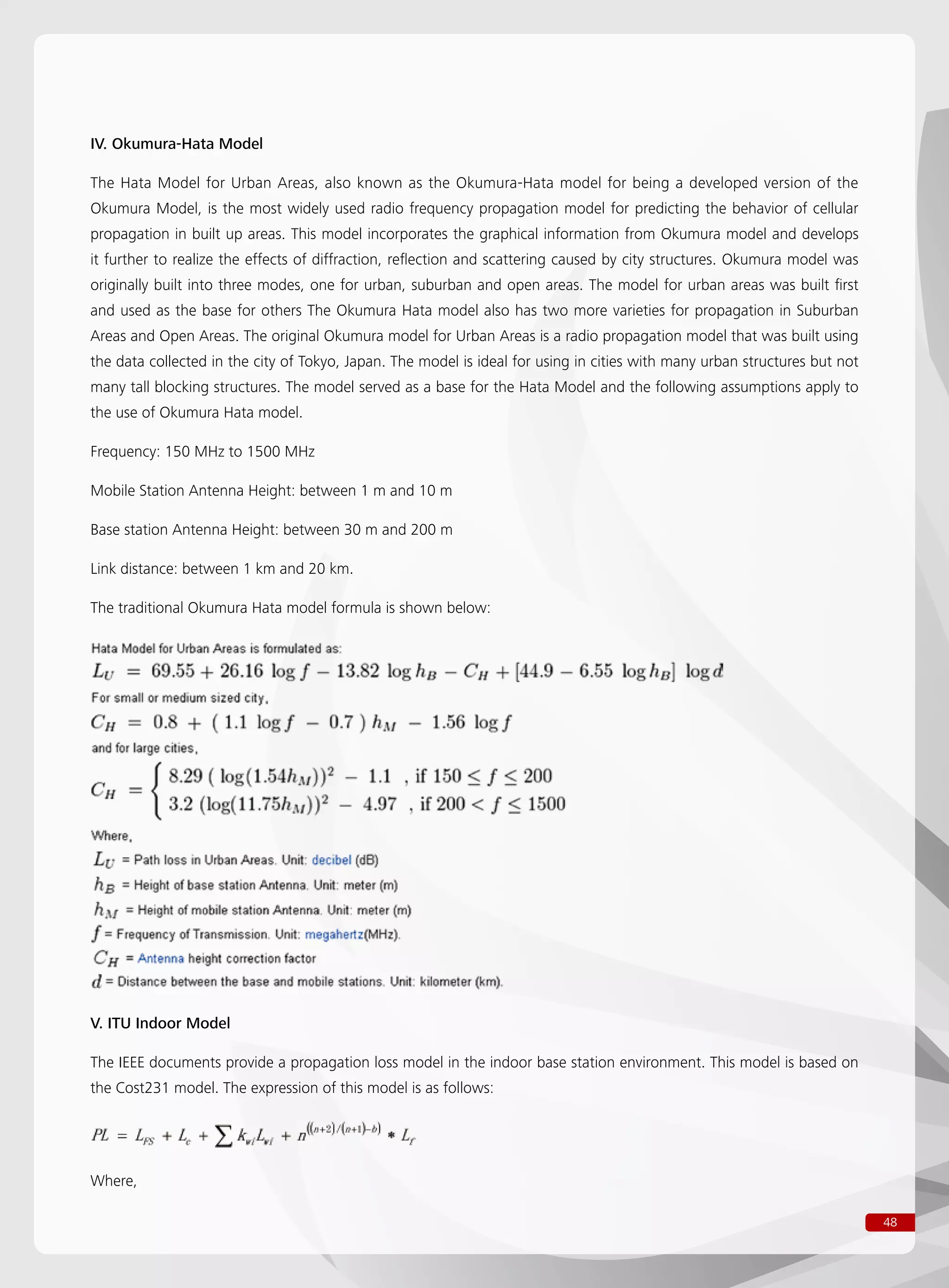 48
IV. Okumura-Hata Model
The Hata Model for Urban Areas, also known as the Okumura-Hata model for being a developed version of the
Okumura Model, is the most widely used radio frequency propagation model for predicting the behavior of cellular
propagation in built up areas. This model incorporates the graphical information from Okumura model and develops
it further to realize the effects of diffraction, reflection and scattering caused by city structures. Okumura model was
originally built into three modes, one for urban, suburban and open areas. The model for urban areas was built first
and used as the base for others The Okumura Hata model also has two more varieties for propagation in Suburban
Areas and Open Areas. The original Okumura model for Urban Areas is a radio propagation model that was built using
the data collected in the city of Tokyo, Japan. The model is ideal for using in cities with many urban structures but not
many tall blocking structures. The model served as a base for the Hata Model and the following assumptions apply to
the use of Okumura Hata model.
Frequency: 150 MHz to 1500 MHz
Mobile Station Antenna Height: between 1 m and 10 m
Base station Antenna Height: between 30 m and 200 m
Link distance: between 1 km and 20 km.
The traditional Okumura Hata model formula is shown below:
V. ITU Indoor Model
The IEEE documents provide a propagation loss model in the indoor base station environment. This model is based on
the Cost231 model. The expression of this model is as follows:
Where,
 