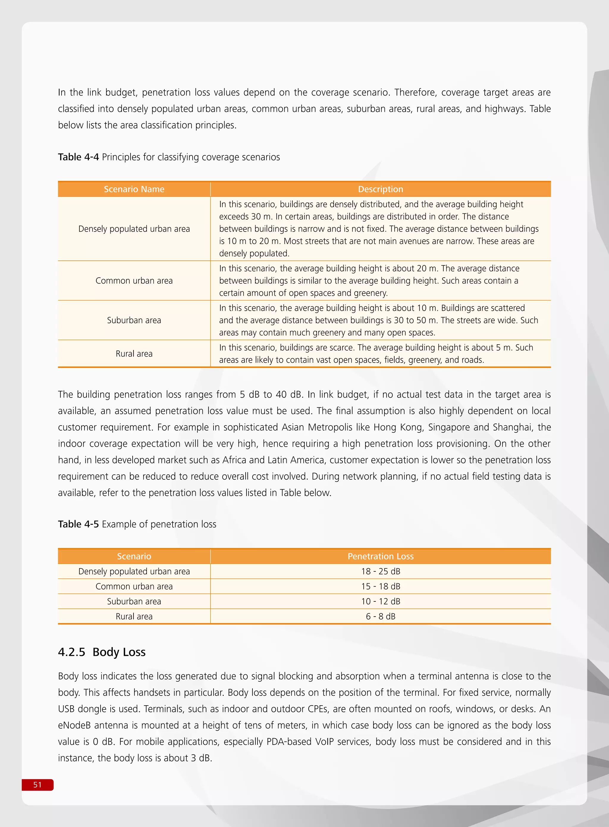 51
In the link budget, penetration loss values depend on the coverage scenario. Therefore, coverage target areas are
classified into densely populated urban areas, common urban areas, suburban areas, rural areas, and highways. Table
below lists the area classification principles.
The building penetration loss ranges from 5 dB to 40 dB. In link budget, if no actual test data in the target area is
available, an assumed penetration loss value must be used. The final assumption is also highly dependent on local
customer requirement. For example in sophisticated Asian Metropolis like Hong Kong, Singapore and Shanghai, the
indoor coverage expectation will be very high, hence requiring a high penetration loss provisioning. On the other
hand, in less developed market such as Africa and Latin America, customer expectation is lower so the penetration loss
requirement can be reduced to reduce overall cost involved. During network planning, if no actual field testing data is
available, refer to the penetration loss values listed in Table below.
Table 4-4 Principles for classifying coverage scenarios
Scenario Name Description
Densely populated urban area
In this scenario, buildings are densely distributed, and the average building height
exceeds 30 m. In certain areas, buildings are distributed in order. The distance
between buildings is narrow and is not fixed. The average distance between buildings
is 10 m to 20 m. Most streets that are not main avenues are narrow. These areas are
densely populated.
Common urban area
In this scenario, the average building height is about 20 m. The average distance
between buildings is similar to the average building height. Such areas contain a
certain amount of open spaces and greenery.
Suburban area
In this scenario, the average building height is about 10 m. Buildings are scattered
and the average distance between buildings is 30 to 50 m. The streets are wide. Such
areas may contain much greenery and many open spaces.
Rural area
In this scenario, buildings are scarce. The average building height is about 5 m. Such
areas are likely to contain vast open spaces, fields, greenery, and roads.
Table 4-5 Example of penetration loss
Scenario Penetration Loss
Densely populated urban area 18 - 25 dB
Common urban area 15 - 18 dB
Suburban area 10 - 12 dB
Rural area 6 - 8 dB
4.2.5 Body Loss
Body loss indicates the loss generated due to signal blocking and absorption when a terminal antenna is close to the
body. This affects handsets in particular. Body loss depends on the position of the terminal. For fixed service, normally
USB dongle is used. Terminals, such as indoor and outdoor CPEs, are often mounted on roofs, windows, or desks. An
eNodeB antenna is mounted at a height of tens of meters, in which case body loss can be ignored as the body loss
value is 0 dB. For mobile applications, especially PDA-based VoIP services, body loss must be considered and in this
instance, the body loss is about 3 dB.
 