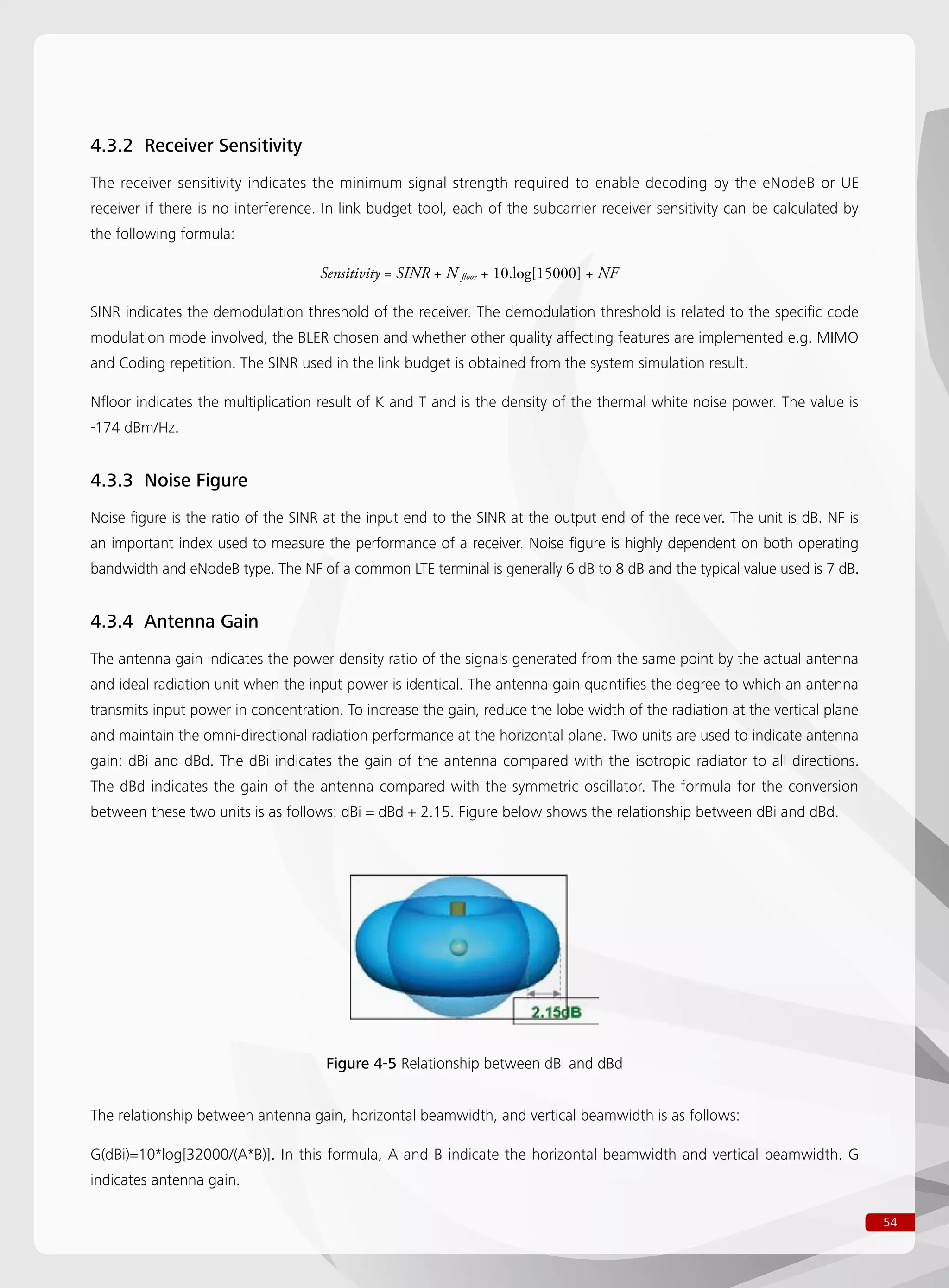 54
4.3.2 Receiver Sensitivity
The receiver sensitivity indicates the minimum signal strength required to enable decoding by the eNodeB or UE
receiver if there is no interference. In link budget tool, each of the subcarrier receiver sensitivity can be calculated by
the following formula:
				 Sensitivity = SINR + N floor + 10.log[15000] + NF
SINR indicates the demodulation threshold of the receiver. The demodulation threshold is related to the specific code
modulation mode involved, the BLER chosen and whether other quality affecting features are implemented e.g. MIMO
and Coding repetition. The SINR used in the link budget is obtained from the system simulation result.
Nfloor indicates the multiplication result of K and T and is the density of the thermal white noise power. The value is
-174 dBm/Hz.
4.3.3 Noise Figure
Noise figure is the ratio of the SINR at the input end to the SINR at the output end of the receiver. The unit is dB. NF is
an important index used to measure the performance of a receiver. Noise figure is highly dependent on both operating
bandwidth and eNodeB type. The NF of a common LTE terminal is generally 6 dB to 8 dB and the typical value used is 7 dB.
4.3.4 Antenna Gain
The antenna gain indicates the power density ratio of the signals generated from the same point by the actual antenna
and ideal radiation unit when the input power is identical. The antenna gain quantifies the degree to which an antenna
transmits input power in concentration. To increase the gain, reduce the lobe width of the radiation at the vertical plane
and maintain the omni-directional radiation performance at the horizontal plane. Two units are used to indicate antenna
gain: dBi and dBd. The dBi indicates the gain of the antenna compared with the isotropic radiator to all directions.
The dBd indicates the gain of the antenna compared with the symmetric oscillator. The formula for the conversion
between these two units is as follows: dBi = dBd + 2.15. Figure below shows the relationship between dBi and dBd.
Figure 4-5 Relationship between dBi and dBd
The relationship between antenna gain, horizontal beamwidth, and vertical beamwidth is as follows:
G(dBi)=10*log[32000/(A*B)]. In this formula, A and B indicate the horizontal beamwidth and vertical beamwidth. G
indicates antenna gain.
 