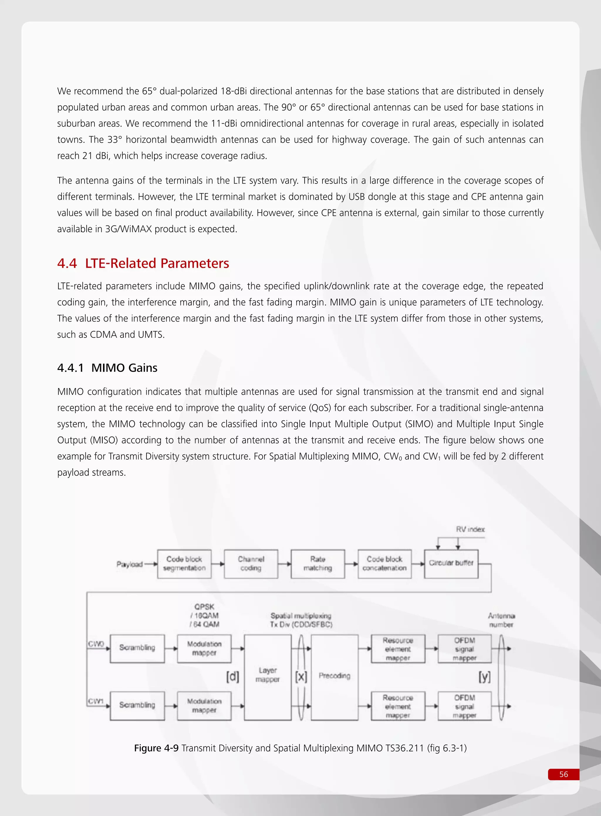 56
We recommend the 65° dual-polarized 18-dBi directional antennas for the base stations that are distributed in densely
populated urban areas and common urban areas. The 90° or 65° directional antennas can be used for base stations in
suburban areas. We recommend the 11-dBi omnidirectional antennas for coverage in rural areas, especially in isolated
towns. The 33° horizontal beamwidth antennas can be used for highway coverage. The gain of such antennas can
reach 21 dBi, which helps increase coverage radius.
The antenna gains of the terminals in the LTE system vary. This results in a large difference in the coverage scopes of
different terminals. However, the LTE terminal market is dominated by USB dongle at this stage and CPE antenna gain
values will be based on final product availability. However, since CPE antenna is external, gain similar to those currently
available in 3G/WiMAX product is expected.
4.4 LTE-Related Parameters
LTE-related parameters include MIMO gains, the specified uplink/downlink rate at the coverage edge, the repeated
coding gain, the interference margin, and the fast fading margin. MIMO gain is unique parameters of LTE technology.
The values of the interference margin and the fast fading margin in the LTE system differ from those in other systems,
such as CDMA and UMTS.
4.4.1 MIMO Gains
MIMO configuration indicates that multiple antennas are used for signal transmission at the transmit end and signal
reception at the receive end to improve the quality of service (QoS) for each subscriber. For a traditional single-antenna
system, the MIMO technology can be classified into Single Input Multiple Output (SIMO) and Multiple Input Single
Output (MISO) according to the number of antennas at the transmit and receive ends. The figure below shows one
example for Transmit Diversity system structure. For Spatial Multiplexing MIMO, CW0 and CW1 will be fed by 2 different
payload streams.
Figure 4-9 Transmit Diversity and Spatial Multiplexing MIMO TS36.211 (fig 6.3-1)
 