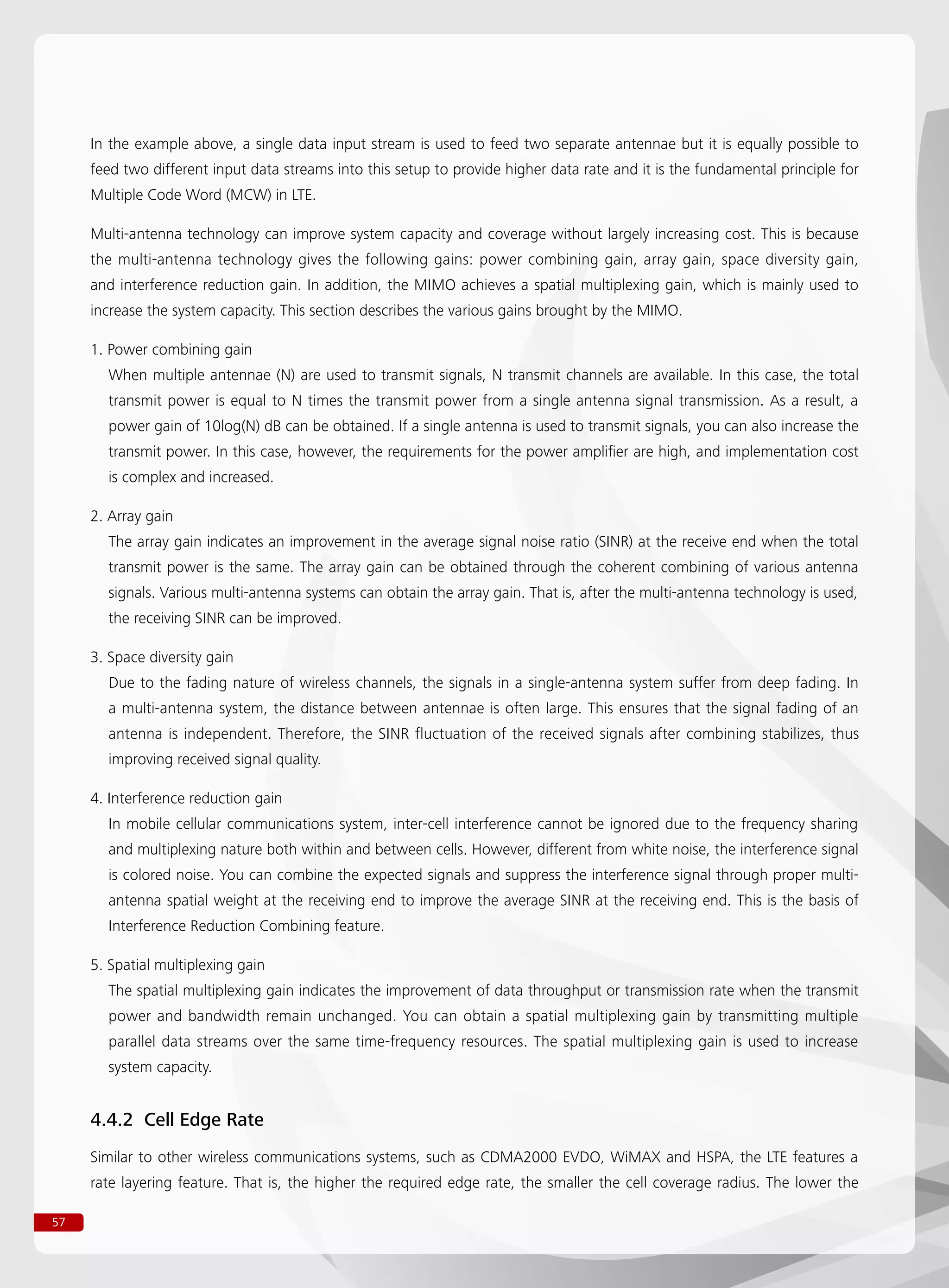 57
In the example above, a single data input stream is used to feed two separate antennae but it is equally possible to
feed two different input data streams into this setup to provide higher data rate and it is the fundamental principle for
Multiple Code Word (MCW) in LTE.
Multi-antenna technology can improve system capacity and coverage without largely increasing cost. This is because
the multi-antenna technology gives the following gains: power combining gain, array gain, space diversity gain,
and interference reduction gain. In addition, the MIMO achieves a spatial multiplexing gain, which is mainly used to
increase the system capacity. This section describes the various gains brought by the MIMO.
1. Power combining gain
When multiple antennae (N) are used to transmit signals, N transmit channels are available. In this case, the total
transmit power is equal to N times the transmit power from a single antenna signal transmission. As a result, a
power gain of 10log(N) dB can be obtained. If a single antenna is used to transmit signals, you can also increase the
transmit power. In this case, however, the requirements for the power amplifier are high, and implementation cost
is complex and increased.
2. Array gain
The array gain indicates an improvement in the average signal noise ratio (SINR) at the receive end when the total
transmit power is the same. The array gain can be obtained through the coherent combining of various antenna
signals. Various multi-antenna systems can obtain the array gain. That is, after the multi-antenna technology is used,
the receiving SINR can be improved.
3. Space diversity gain
Due to the fading nature of wireless channels, the signals in a single-antenna system suffer from deep fading. In
a multi-antenna system, the distance between antennae is often large. This ensures that the signal fading of an
antenna is independent. Therefore, the SINR fluctuation of the received signals after combining stabilizes, thus
improving received signal quality.
4. Interference reduction gain
In mobile cellular communications system, inter-cell interference cannot be ignored due to the frequency sharing
and multiplexing nature both within and between cells. However, different from white noise, the interference signal
is colored noise. You can combine the expected signals and suppress the interference signal through proper multi-
antenna spatial weight at the receiving end to improve the average SINR at the receiving end. This is the basis of
Interference Reduction Combining feature.
5. Spatial multiplexing gain
The spatial multiplexing gain indicates the improvement of data throughput or transmission rate when the transmit
power and bandwidth remain unchanged. You can obtain a spatial multiplexing gain by transmitting multiple
parallel data streams over the same time-frequency resources. The spatial multiplexing gain is used to increase
system capacity.
4.4.2 Cell Edge Rate
Similar to other wireless communications systems, such as CDMA2000 EVDO, WiMAX and HSPA, the LTE features a
rate layering feature. That is, the higher the required edge rate, the smaller the cell coverage radius. The lower the
 