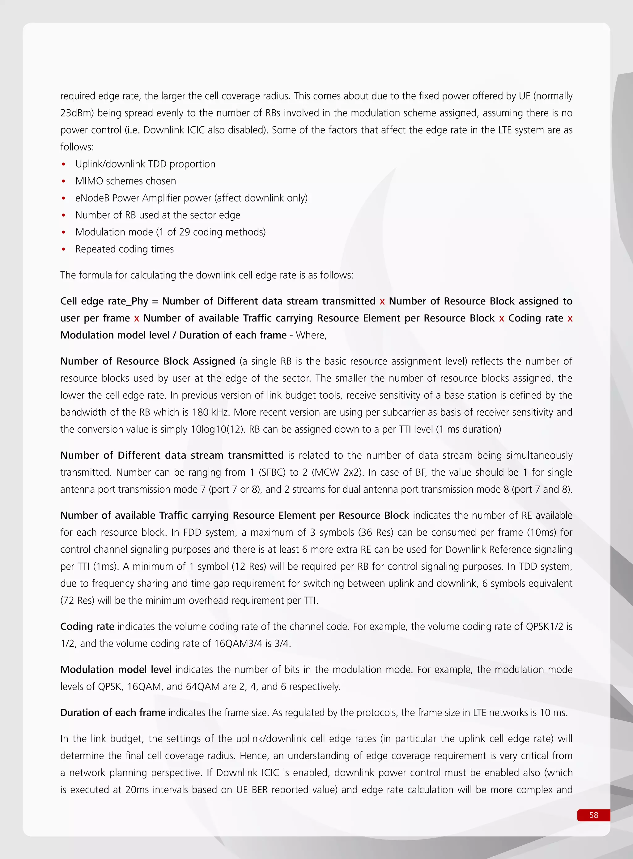 58
required edge rate, the larger the cell coverage radius. This comes about due to the fixed power offered by UE (normally
23dBm) being spread evenly to the number of RBs involved in the modulation scheme assigned, assuming there is no
power control (i.e. Downlink ICIC also disabled). Some of the factors that affect the edge rate in the LTE system are as
follows:
Uplink/downlink TDD proportion••
MIMO schemes chosen••
eNodeB Power Amplifier power (affect downlink only)••
Number of RB used at the sector edge••
Modulation mode (1 of 29 coding methods)••
Repeated coding times••
The formula for calculating the downlink cell edge rate is as follows:
Cell edge rate_Phy = Number of Different data stream transmitted x Number of Resource Block assigned to
user per frame x Number of available Traffic carrying Resource Element per Resource Block x Coding rate x
Modulation model level / Duration of each frame - Where,
Number of Resource Block Assigned (a single RB is the basic resource assignment level) reflects the number of
resource blocks used by user at the edge of the sector. The smaller the number of resource blocks assigned, the
lower the cell edge rate. In previous version of link budget tools, receive sensitivity of a base station is defined by the
bandwidth of the RB which is 180 kHz. More recent version are using per subcarrier as basis of receiver sensitivity and
the conversion value is simply 10log10(12). RB can be assigned down to a per TTI level (1 ms duration)
Number of Different data stream transmitted is related to the number of data stream being simultaneously
transmitted. Number can be ranging from 1 (SFBC) to 2 (MCW 2x2). In case of BF, the value should be 1 for single
antenna port transmission mode 7 (port 7 or 8), and 2 streams for dual antenna port transmission mode 8 (port 7 and 8).
Number of available Traffic carrying Resource Element per Resource Block indicates the number of RE available
for each resource block. In FDD system, a maximum of 3 symbols (36 Res) can be consumed per frame (10ms) for
control channel signaling purposes and there is at least 6 more extra RE can be used for Downlink Reference signaling
per TTI (1ms). A minimum of 1 symbol (12 Res) will be required per RB for control signaling purposes. In TDD system,
due to frequency sharing and time gap requirement for switching between uplink and downlink, 6 symbols equivalent
(72 Res) will be the minimum overhead requirement per TTI.
Coding rate indicates the volume coding rate of the channel code. For example, the volume coding rate of QPSK1/2 is
1/2, and the volume coding rate of 16QAM3/4 is 3/4.
Modulation model level indicates the number of bits in the modulation mode. For example, the modulation mode
levels of QPSK, 16QAM, and 64QAM are 2, 4, and 6 respectively.
Duration of each frame indicates the frame size. As regulated by the protocols, the frame size in LTE networks is 10 ms.
In the link budget, the settings of the uplink/downlink cell edge rates (in particular the uplink cell edge rate) will
determine the final cell coverage radius. Hence, an understanding of edge coverage requirement is very critical from
a network planning perspective. If Downlink ICIC is enabled, downlink power control must be enabled also (which
is executed at 20ms intervals based on UE BER reported value) and edge rate calculation will be more complex and
 