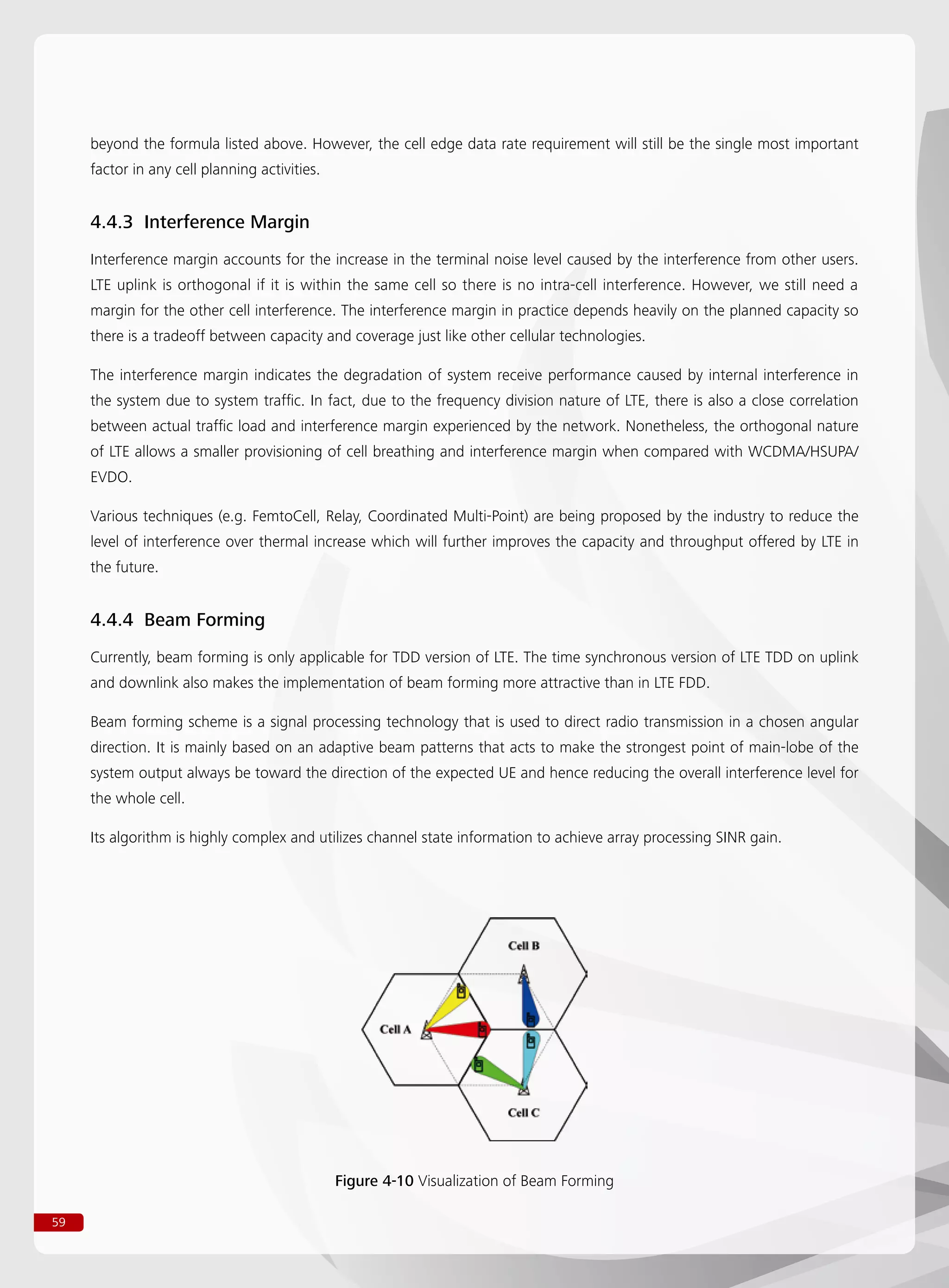 59
beyond the formula listed above. However, the cell edge data rate requirement will still be the single most important
factor in any cell planning activities.
4.4.3 Interference Margin
Interference margin accounts for the increase in the terminal noise level caused by the interference from other users.
LTE uplink is orthogonal if it is within the same cell so there is no intra-cell interference. However, we still need a
margin for the other cell interference. The interference margin in practice depends heavily on the planned capacity so
there is a tradeoff between capacity and coverage just like other cellular technologies.
The interference margin indicates the degradation of system receive performance caused by internal interference in
the system due to system traffic. In fact, due to the frequency division nature of LTE, there is also a close correlation
between actual traffic load and interference margin experienced by the network. Nonetheless, the orthogonal nature
of LTE allows a smaller provisioning of cell breathing and interference margin when compared with WCDMA/HSUPA/
EVDO.
Various techniques (e.g. FemtoCell, Relay, Coordinated Multi-Point) are being proposed by the industry to reduce the
level of interference over thermal increase which will further improves the capacity and throughput offered by LTE in
the future.
4.4.4 Beam Forming
Currently, beam forming is only applicable for TDD version of LTE. The time synchronous version of LTE TDD on uplink
and downlink also makes the implementation of beam forming more attractive than in LTE FDD.
Beam forming scheme is a signal processing technology that is used to direct radio transmission in a chosen angular
direction. It is mainly based on an adaptive beam patterns that acts to make the strongest point of main-lobe of the
system output always be toward the direction of the expected UE and hence reducing the overall interference level for
the whole cell.
Its algorithm is highly complex and utilizes channel state information to achieve array processing SINR gain.
Figure 4-10 Visualization of Beam Forming
 