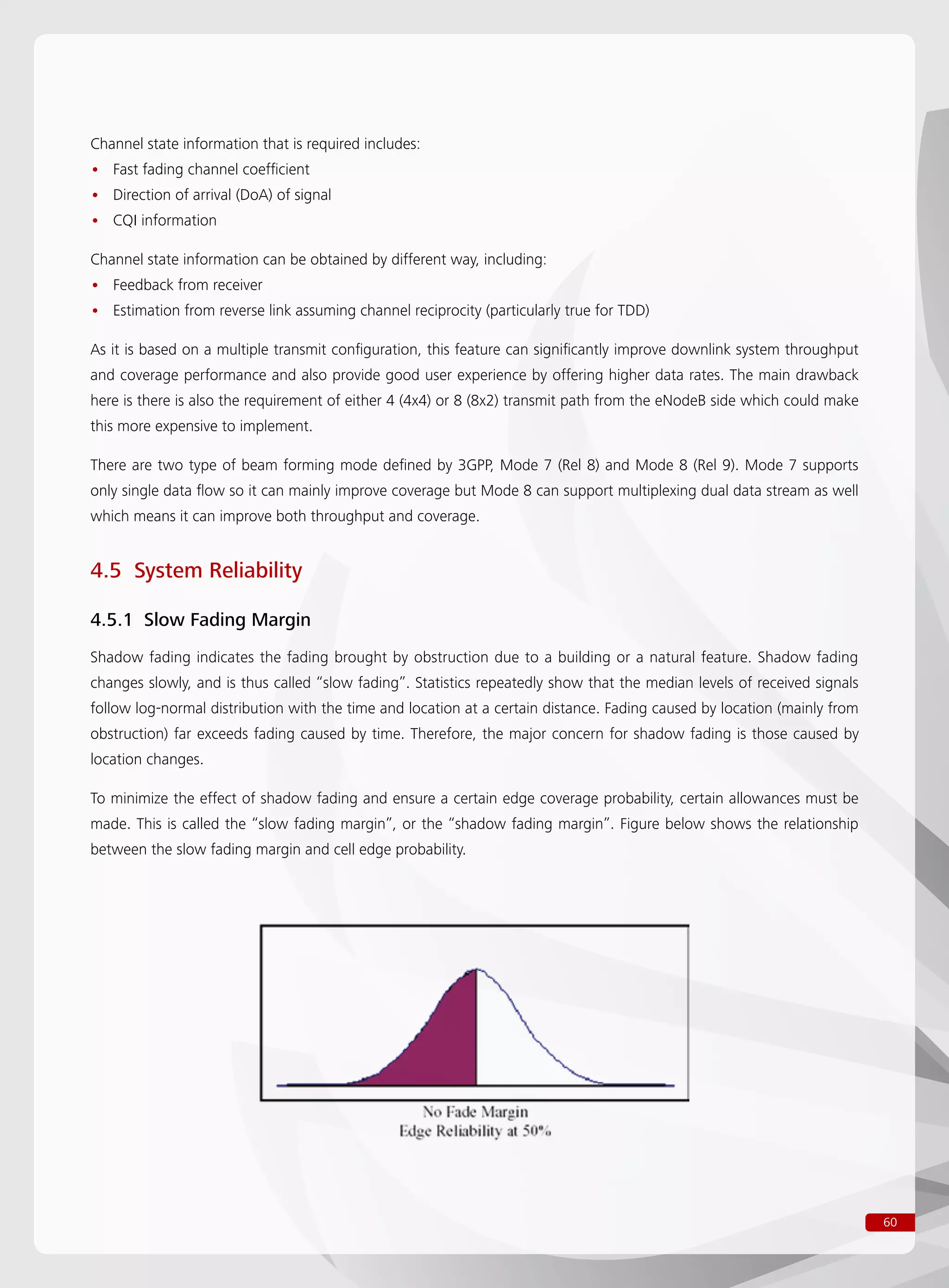 60
Channel state information that is required includes:
Fast fading channel coefficient••
Direction of arrival (DoA) of signal••
CQI information••
Channel state information can be obtained by different way, including:
Feedback from receiver••
Estimation from reverse link assuming channel reciprocity (particularly true for TDD)••
As it is based on a multiple transmit configuration, this feature can significantly improve downlink system throughput
and coverage performance and also provide good user experience by offering higher data rates. The main drawback
here is there is also the requirement of either 4 (4x4) or 8 (8x2) transmit path from the eNodeB side which could make
this more expensive to implement.
There are two type of beam forming mode defined by 3GPP, Mode 7 (Rel 8) and Mode 8 (Rel 9). Mode 7 supports
only single data flow so it can mainly improve coverage but Mode 8 can support multiplexing dual data stream as well
which means it can improve both throughput and coverage.
4.5 System Reliability
4.5.1 Slow Fading Margin
Shadow fading indicates the fading brought by obstruction due to a building or a natural feature. Shadow fading
changes slowly, and is thus called “slow fading”. Statistics repeatedly show that the median levels of received signals
follow log-normal distribution with the time and location at a certain distance. Fading caused by location (mainly from
obstruction) far exceeds fading caused by time. Therefore, the major concern for shadow fading is those caused by
location changes.
To minimize the effect of shadow fading and ensure a certain edge coverage probability, certain allowances must be
made. This is called the “slow fading margin”, or the “shadow fading margin”. Figure below shows the relationship
between the slow fading margin and cell edge probability.
 