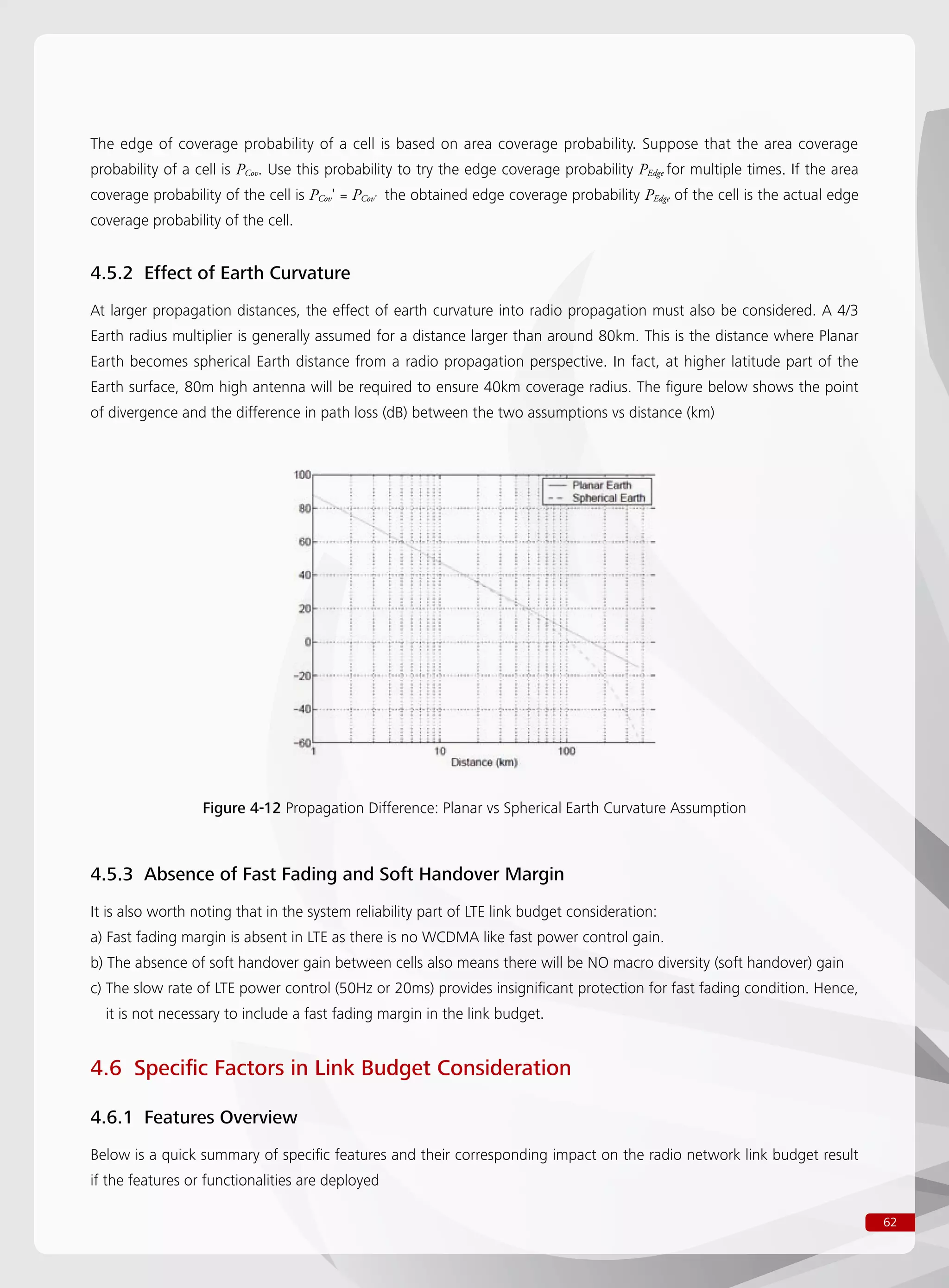 62
The edge of coverage probability of a cell is based on area coverage probability. Suppose that the area coverage
probability of a cell is PCov. Use this probability to try the edge coverage probability PEdge for multiple times. If the area
coverage probability of the cell is PCov' = PCov’ the obtained edge coverage probability PEdge of the cell is the actual edge
coverage probability of the cell.
4.5.2 Effect of Earth Curvature
At larger propagation distances, the effect of earth curvature into radio propagation must also be considered. A 4/3
Earth radius multiplier is generally assumed for a distance larger than around 80km. This is the distance where Planar
Earth becomes spherical Earth distance from a radio propagation perspective. In fact, at higher latitude part of the
Earth surface, 80m high antenna will be required to ensure 40km coverage radius. The figure below shows the point
of divergence and the difference in path loss (dB) between the two assumptions vs distance (km)
Figure 4-12 Propagation Difference: Planar vs Spherical Earth Curvature Assumption
4.5.3 Absence of Fast Fading and Soft Handover Margin
It is also worth noting that in the system reliability part of LTE link budget consideration:
a) Fast fading margin is absent in LTE as there is no WCDMA like fast power control gain.
b) The absence of soft handover gain between cells also means there will be NO macro diversity (soft handover) gain
c) The slow rate of LTE power control (50Hz or 20ms) provides insignificant protection for fast fading condition. Hence,
it is not necessary to include a fast fading margin in the link budget.
4.6 Specific Factors in Link Budget Consideration
4.6.1 Features Overview
Below is a quick summary of specific features and their corresponding impact on the radio network link budget result
if the features or functionalities are deployed
 
