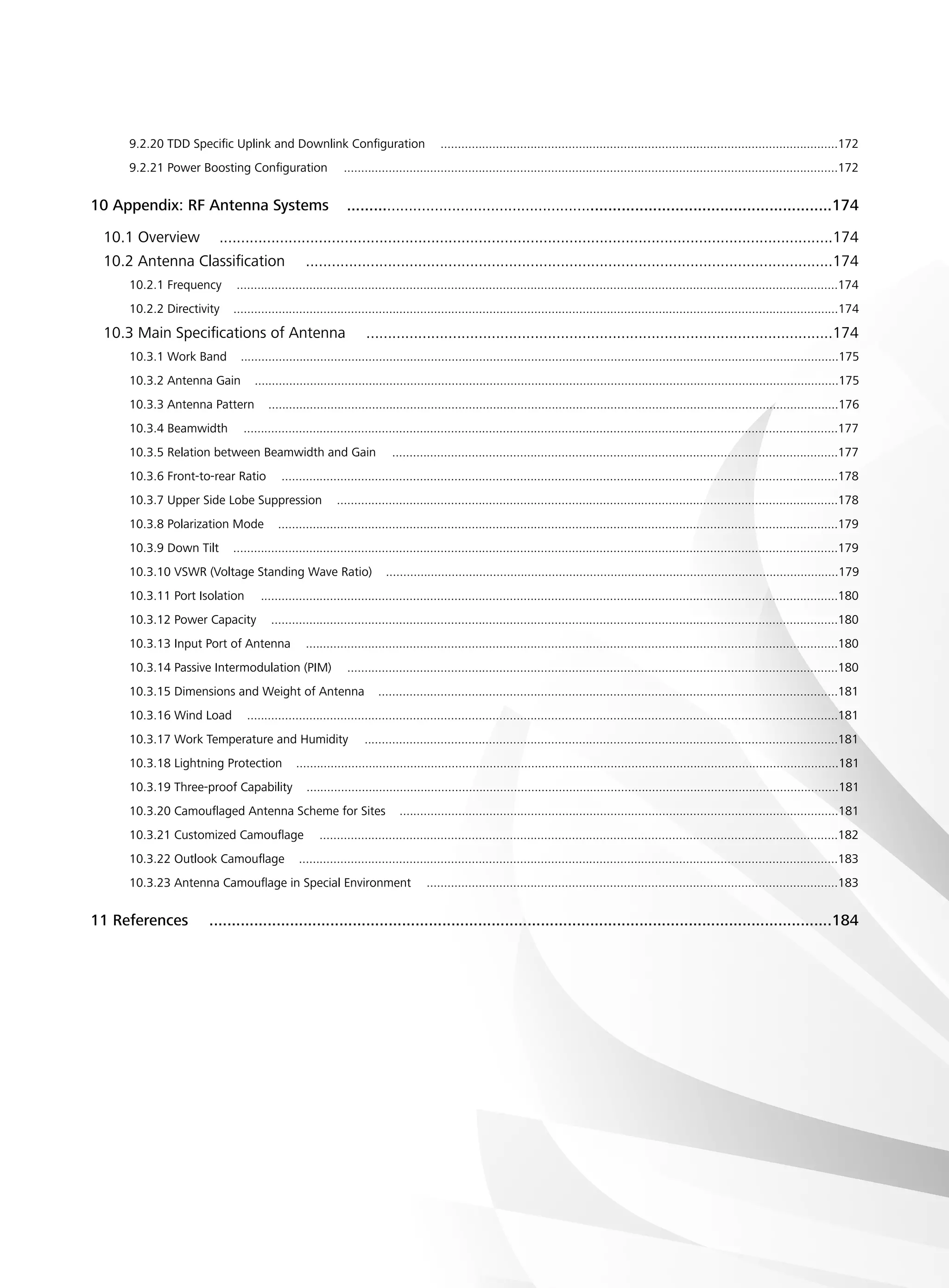 9.2.20 TDD Specific Uplink and Downlink Configuration ...................................................................................................................172
9.2.21 Power Boosting Configuration ...............................................................................................................................................172
10 Appendix: RF Antenna Systems ..............................................................................................................174
10.1 Overview ..............................................................................................................................................174
10.2 Antenna Classification ..........................................................................................................................174
10.2.1 Frequency ..............................................................................................................................................................................174
10.2.2 Directivity ...............................................................................................................................................................................174
10.3 Main Specifications of Antenna ............................................................................................................174
10.3.1 Work Band .............................................................................................................................................................................175
10.3.2 Antenna Gain .........................................................................................................................................................................175
10.3.3 Antenna Pattern .....................................................................................................................................................................176
10.3.4 Beamwidth ............................................................................................................................................................................177
10.3.5 Relation between Beamwidth and Gain .................................................................................................................................177
10.3.6 Front-to-rear Ratio .................................................................................................................................................................178
10.3.7 Upper Side Lobe Suppression .................................................................................................................................................178
10.3.8 Polarization Mode ..................................................................................................................................................................179
10.3.9 Down Tilt ...............................................................................................................................................................................179
10.3.10 VSWR (Voltage Standing Wave Ratio) ...................................................................................................................................179
10.3.11 Port Isolation .......................................................................................................................................................................180
10.3.12 Power Capacity ....................................................................................................................................................................180
10.3.13 Input Port of Antenna ..........................................................................................................................................................180
10.3.14 Passive Intermodulation (PIM) ..............................................................................................................................................180
10.3.15 Dimensions and Weight of Antenna .....................................................................................................................................181
10.3.16 Wind Load ...........................................................................................................................................................................181
10.3.17 Work Temperature and Humidity .........................................................................................................................................181
10.3.18 Lightning Protection .............................................................................................................................................................181
10.3.19 Three-proof Capability ..........................................................................................................................................................181
10.3.20 Camouflaged Antenna Scheme for Sites ...............................................................................................................................181
10.3.21 Customized Camouflage ......................................................................................................................................................182
10.3.22 Outlook Camouflage ............................................................................................................................................................183
10.3.23 Antenna Camouflage in Special Environment .......................................................................................................................183
11 References  ...........................................................................................................................................184
 