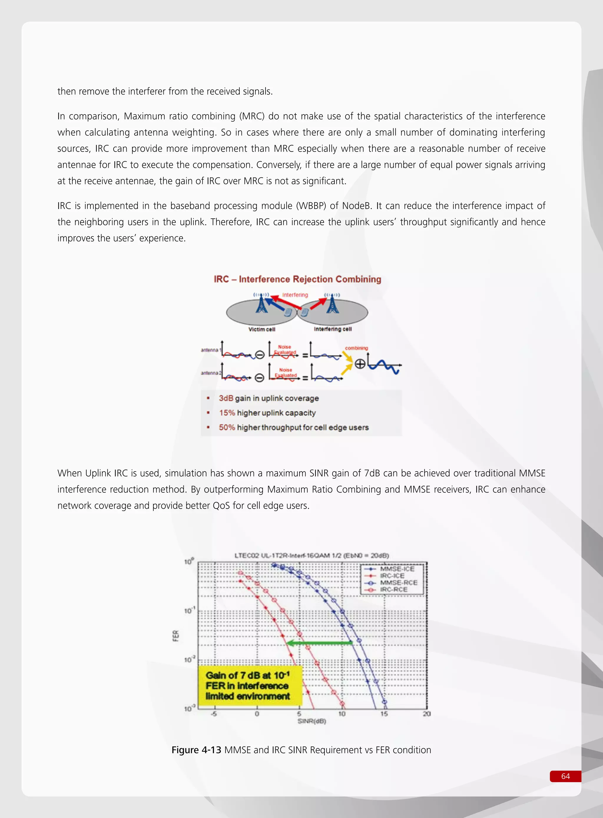 64
then remove the interferer from the received signals.
In comparison, Maximum ratio combining (MRC) do not make use of the spatial characteristics of the interference
when calculating antenna weighting. So in cases where there are only a small number of dominating interfering
sources, IRC can provide more improvement than MRC especially when there are a reasonable number of receive
antennae for IRC to execute the compensation. Conversely, if there are a large number of equal power signals arriving
at the receive antennae, the gain of IRC over MRC is not as significant.
IRC is implemented in the baseband processing module (WBBP) of NodeB. It can reduce the interference impact of
the neighboring users in the uplink. Therefore, IRC can increase the uplink users’ throughput significantly and hence
improves the users’ experience.
When Uplink IRC is used, simulation has shown a maximum SINR gain of 7dB can be achieved over traditional MMSE
interference reduction method. By outperforming Maximum Ratio Combining and MMSE receivers, IRC can enhance
network coverage and provide better QoS for cell edge users.
Figure 4-13 MMSE and IRC SINR Requirement vs FER condition
 