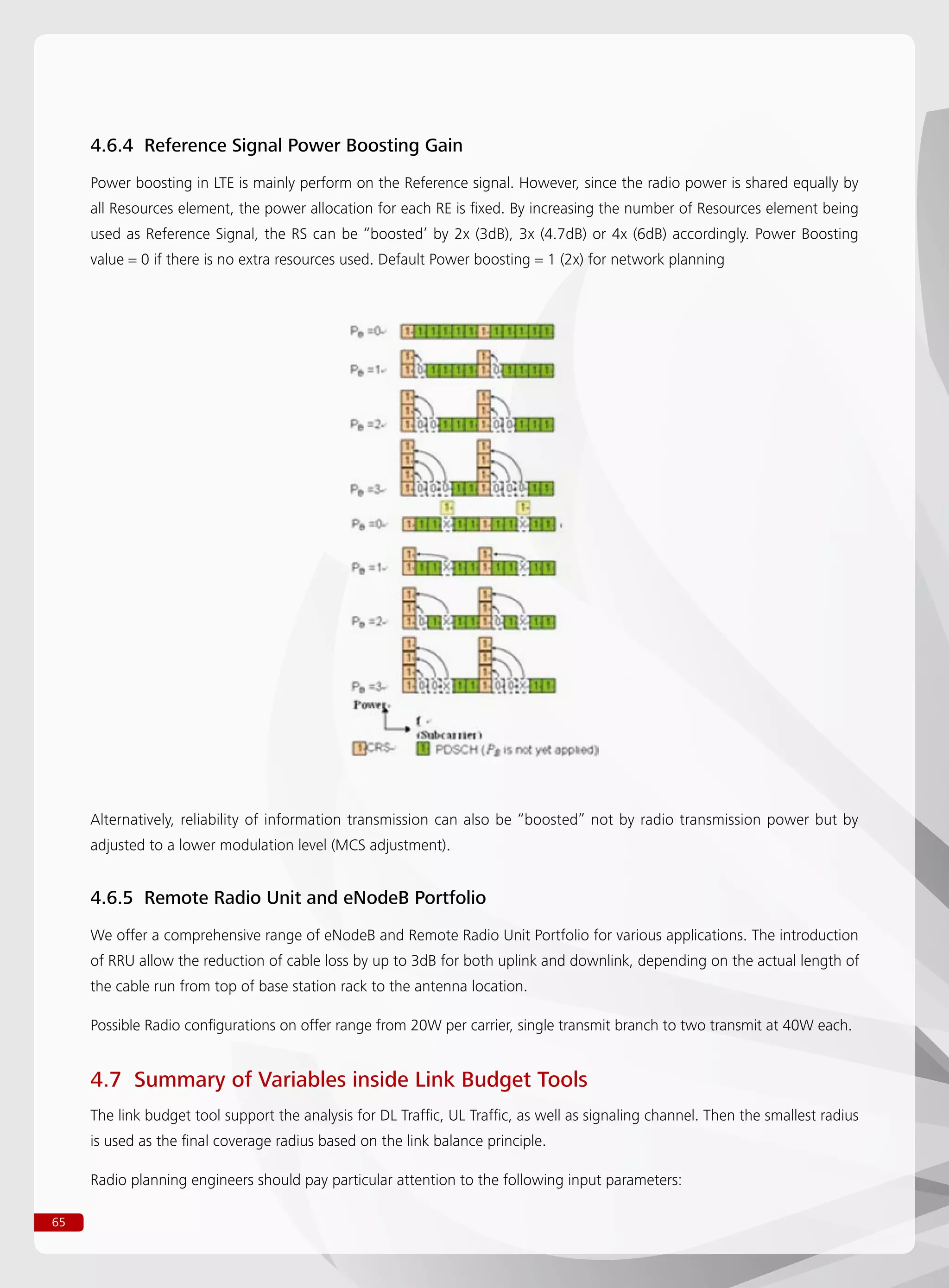 65
4.6.4 Reference Signal Power Boosting Gain
Power boosting in LTE is mainly perform on the Reference signal. However, since the radio power is shared equally by
all Resources element, the power allocation for each RE is fixed. By increasing the number of Resources element being
used as Reference Signal, the RS can be “boosted’ by 2x (3dB), 3x (4.7dB) or 4x (6dB) accordingly. Power Boosting
value = 0 if there is no extra resources used. Default Power boosting = 1 (2x) for network planning
Alternatively, reliability of information transmission can also be “boosted” not by radio transmission power but by
adjusted to a lower modulation level (MCS adjustment).
4.6.5 Remote Radio Unit and eNodeB Portfolio
We offer a comprehensive range of eNodeB and Remote Radio Unit Portfolio for various applications. The introduction
of RRU allow the reduction of cable loss by up to 3dB for both uplink and downlink, depending on the actual length of
the cable run from top of base station rack to the antenna location.
Possible Radio configurations on offer range from 20W per carrier, single transmit branch to two transmit at 40W each.
4.7 Summary of Variables inside Link Budget Tools
The link budget tool support the analysis for DL Traffic, UL Traffic, as well as signaling channel. Then the smallest radius
is used as the final coverage radius based on the link balance principle.
Radio planning engineers should pay particular attention to the following input parameters:
 