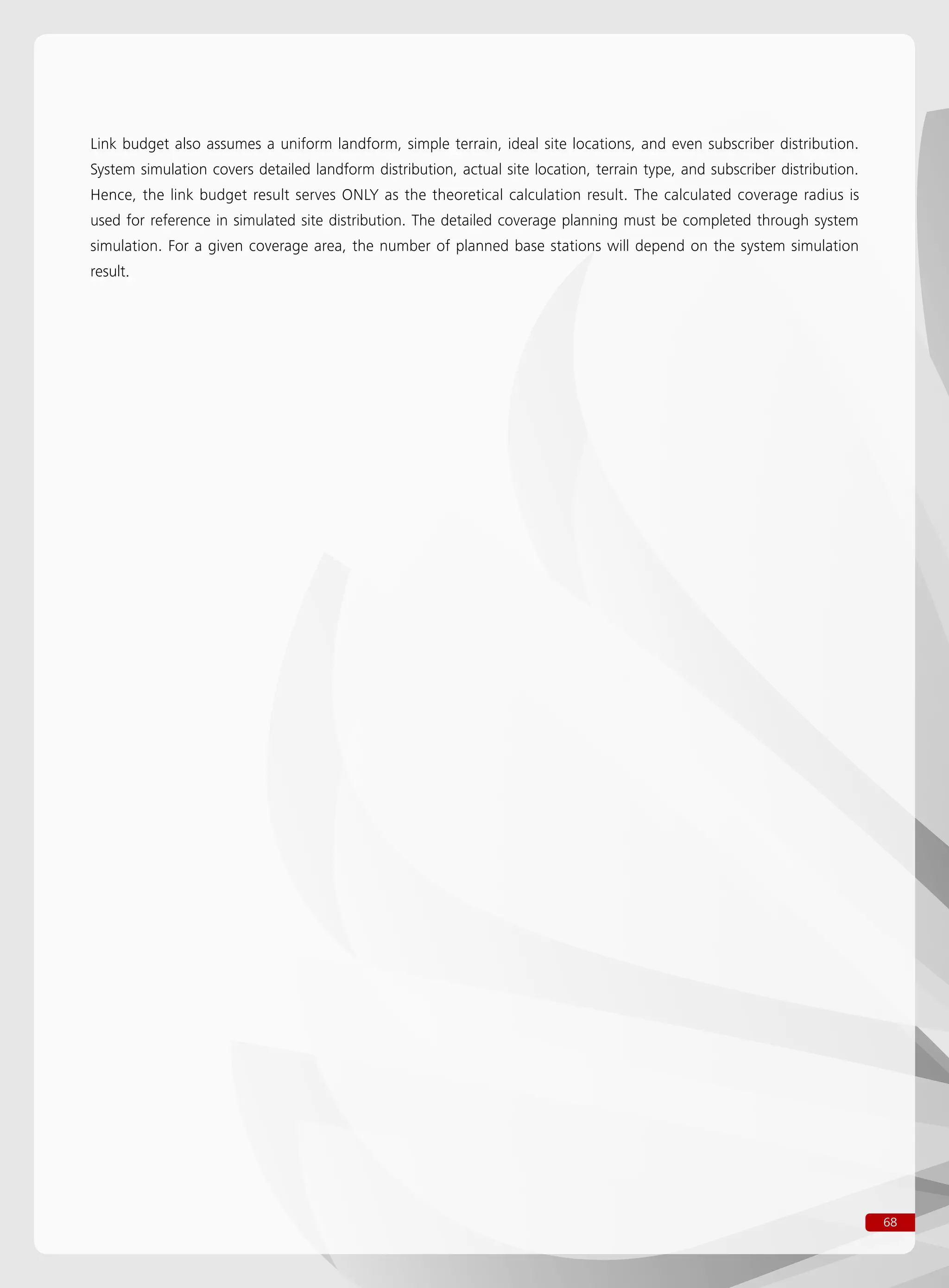 68
Link budget also assumes a uniform landform, simple terrain, ideal site locations, and even subscriber distribution.
System simulation covers detailed landform distribution, actual site location, terrain type, and subscriber distribution.
Hence, the link budget result serves ONLY as the theoretical calculation result. The calculated coverage radius is
used for reference in simulated site distribution. The detailed coverage planning must be completed through system
simulation. For a given coverage area, the number of planned base stations will depend on the system simulation
result.
 