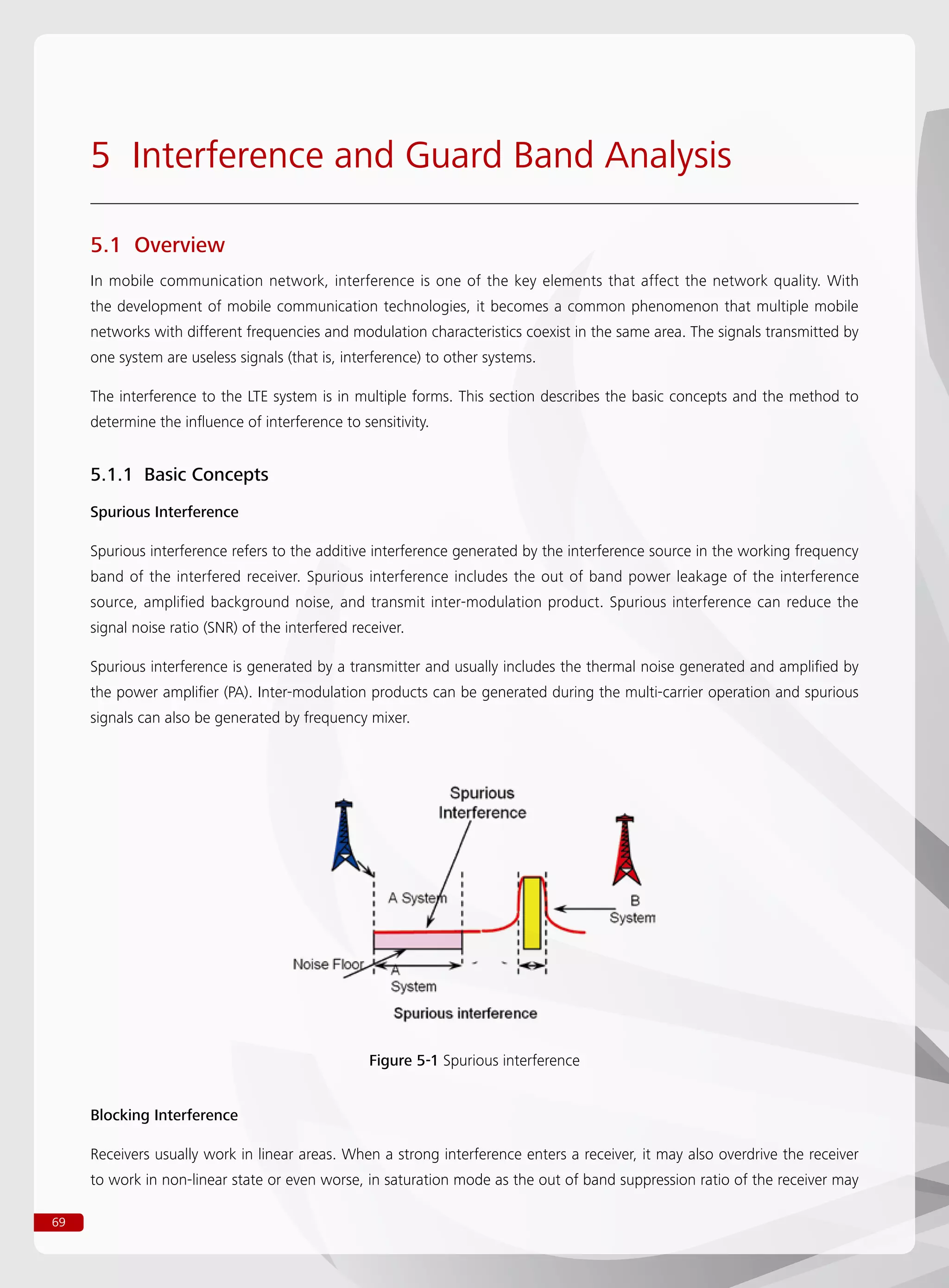 69
5 Interference and Guard Band Analysis
5.1 Overview
In mobile communication network, interference is one of the key elements that affect the network quality. With
the development of mobile communication technologies, it becomes a common phenomenon that multiple mobile
networks with different frequencies and modulation characteristics coexist in the same area. The signals transmitted by
one system are useless signals (that is, interference) to other systems.
The interference to the LTE system is in multiple forms. This section describes the basic concepts and the method to
determine the influence of interference to sensitivity.
5.1.1 Basic Concepts
Spurious Interference
Spurious interference refers to the additive interference generated by the interference source in the working frequency
band of the interfered receiver. Spurious interference includes the out of band power leakage of the interference
source, amplified background noise, and transmit inter-modulation product. Spurious interference can reduce the
signal noise ratio (SNR) of the interfered receiver.
Spurious interference is generated by a transmitter and usually includes the thermal noise generated and amplified by
the power amplifier (PA). Inter-modulation products can be generated during the multi-carrier operation and spurious
signals can also be generated by frequency mixer.
Blocking Interference
Receivers usually work in linear areas. When a strong interference enters a receiver, it may also overdrive the receiver
to work in non-linear state or even worse, in saturation mode as the out of band suppression ratio of the receiver may
Figure 5-1 Spurious interference
 