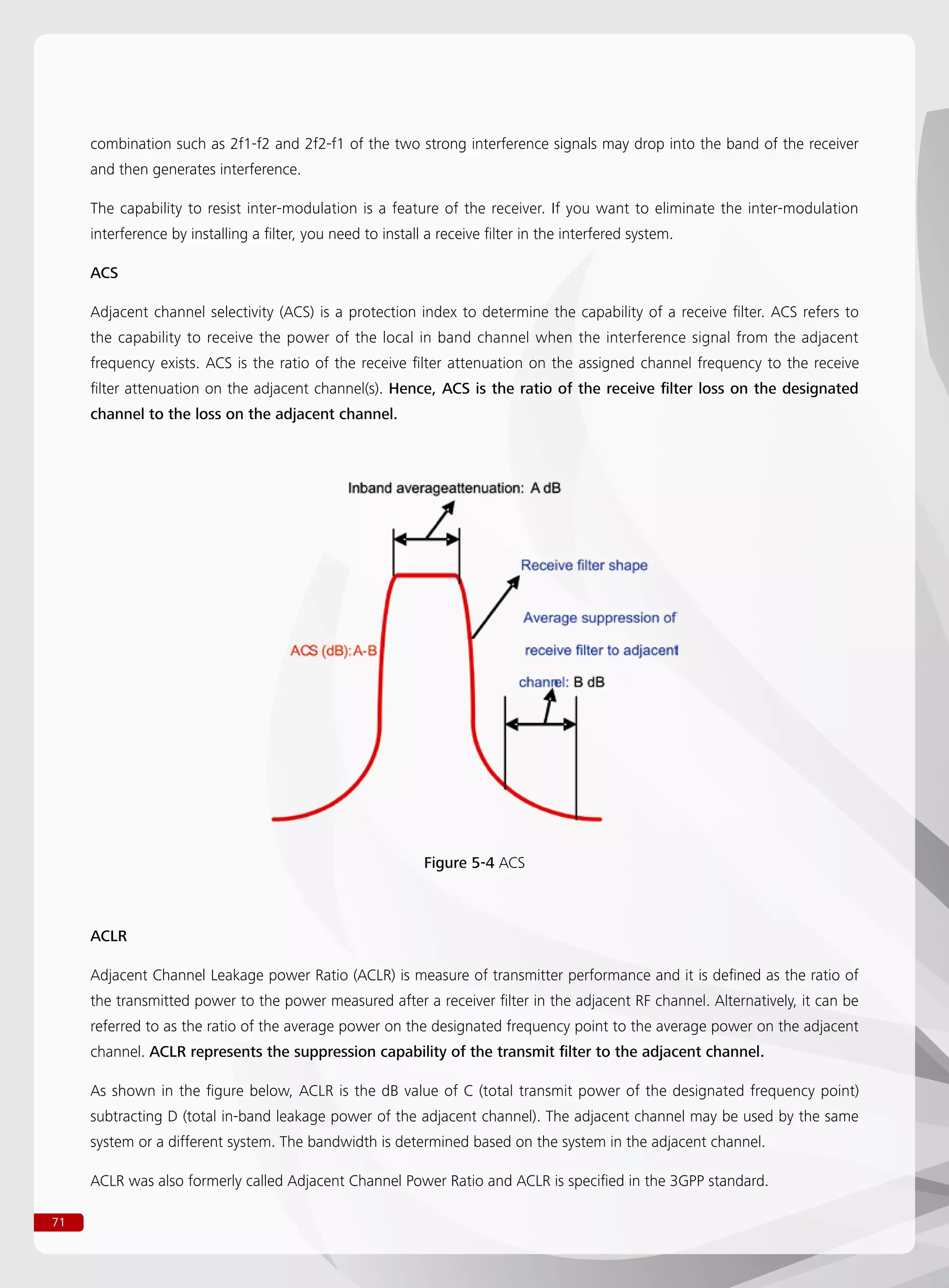 71
combination such as 2f1-f2 and 2f2-f1 of the two strong interference signals may drop into the band of the receiver
and then generates interference.
The capability to resist inter-modulation is a feature of the receiver. If you want to eliminate the inter-modulation
interference by installing a filter, you need to install a receive filter in the interfered system.
ACS
Adjacent channel selectivity (ACS) is a protection index to determine the capability of a receive filter. ACS refers to
the capability to receive the power of the local in band channel when the interference signal from the adjacent
frequency exists. ACS is the ratio of the receive filter attenuation on the assigned channel frequency to the receive
filter attenuation on the adjacent channel(s). Hence, ACS is the ratio of the receive filter loss on the designated
channel to the loss on the adjacent channel.
Figure 5-4 ACS
ACLR
Adjacent Channel Leakage power Ratio (ACLR) is measure of transmitter performance and it is defined as the ratio of
the transmitted power to the power measured after a receiver filter in the adjacent RF channel. Alternatively, it can be
referred to as the ratio of the average power on the designated frequency point to the average power on the adjacent
channel. ACLR represents the suppression capability of the transmit filter to the adjacent channel.
As shown in the figure below, ACLR is the dB value of C (total transmit power of the designated frequency point)
subtracting D (total in-band leakage power of the adjacent channel). The adjacent channel may be used by the same
system or a different system. The bandwidth is determined based on the system in the adjacent channel.
ACLR was also formerly called Adjacent Channel Power Ratio and ACLR is specified in the 3GPP standard.
 