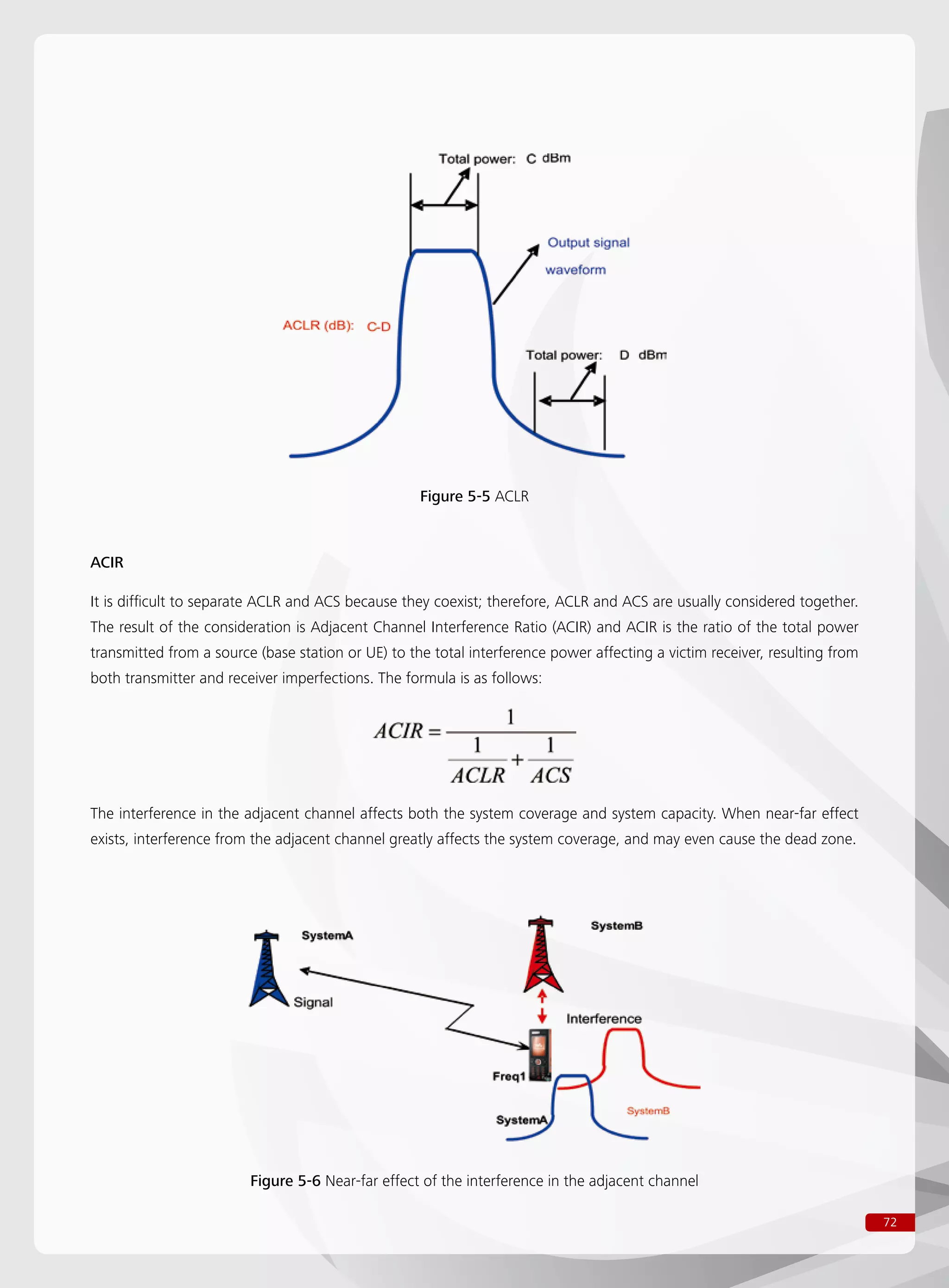 72
Figure 5-5 ACLR
Figure 5-6 Near-far effect of the interference in the adjacent channel
ACIR
It is difficult to separate ACLR and ACS because they coexist; therefore, ACLR and ACS are usually considered together.
The result of the consideration is Adjacent Channel Interference Ratio (ACIR) and ACIR is the ratio of the total power
transmitted from a source (base station or UE) to the total interference power affecting a victim receiver, resulting from
both transmitter and receiver imperfections. The formula is as follows:
The interference in the adjacent channel affects both the system coverage and system capacity. When near-far effect
exists, interference from the adjacent channel greatly affects the system coverage, and may even cause the dead zone.
 