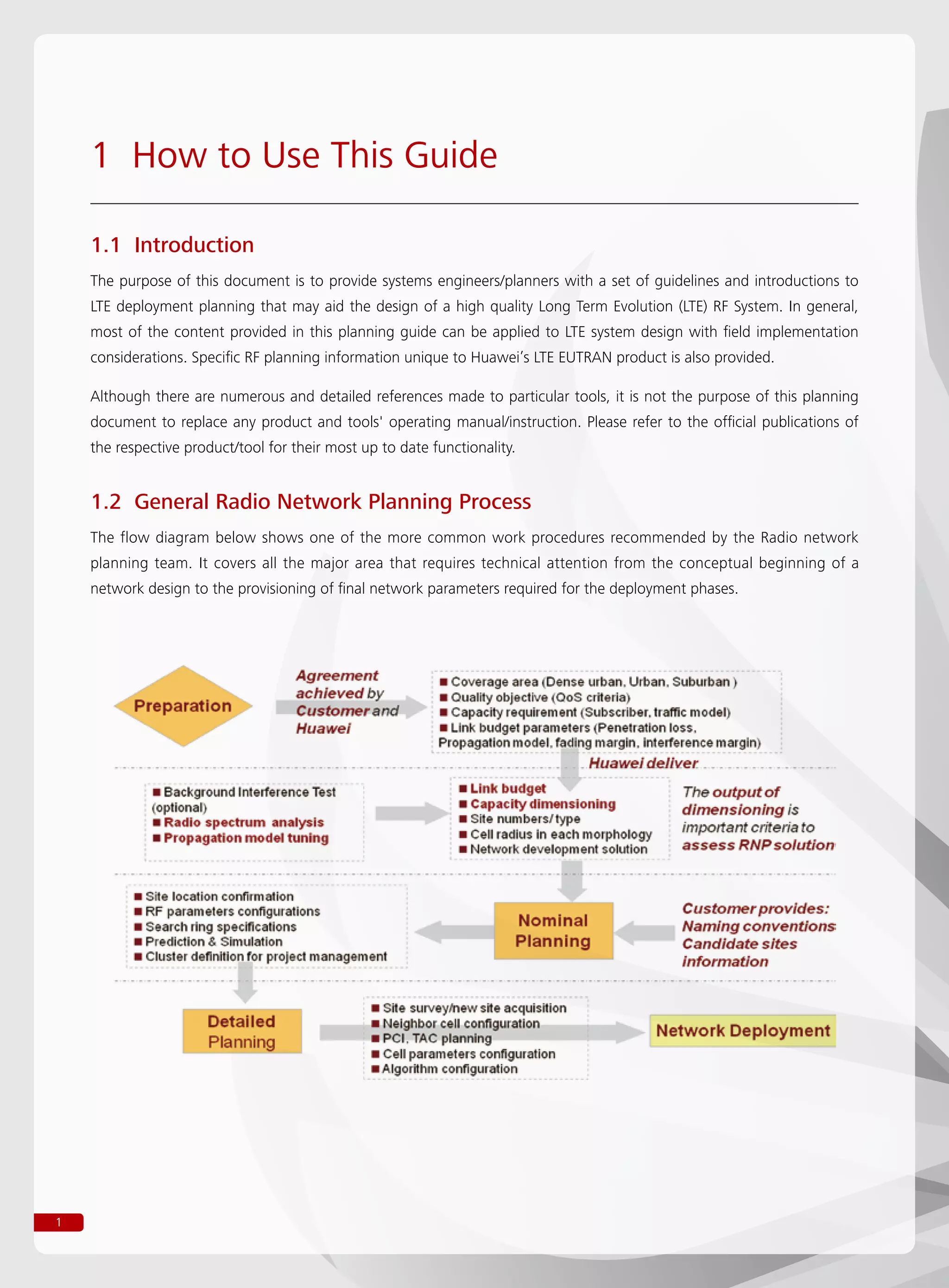1
1.1 Introduction
The purpose of this document is to provide systems engineers/planners with a set of guidelines and introductions to
LTE deployment planning that may aid the design of a high quality Long Term Evolution (LTE) RF System. In general,
most of the content provided in this planning guide can be applied to LTE system design with field implementation
considerations. Specific RF planning information unique to Huawei’s LTE EUTRAN product is also provided.
Although there are numerous and detailed references made to particular tools, it is not the purpose of this planning
document to replace any product and tools' operating manual/instruction. Please refer to the official publications of
the respective product/tool for their most up to date functionality.
1.2 General Radio Network Planning Process
The flow diagram below shows one of the more common work procedures recommended by the Radio network
planning team. It covers all the major area that requires technical attention from the conceptual beginning of a
network design to the provisioning of final network parameters required for the deployment phases.
1 How to Use This Guide
 