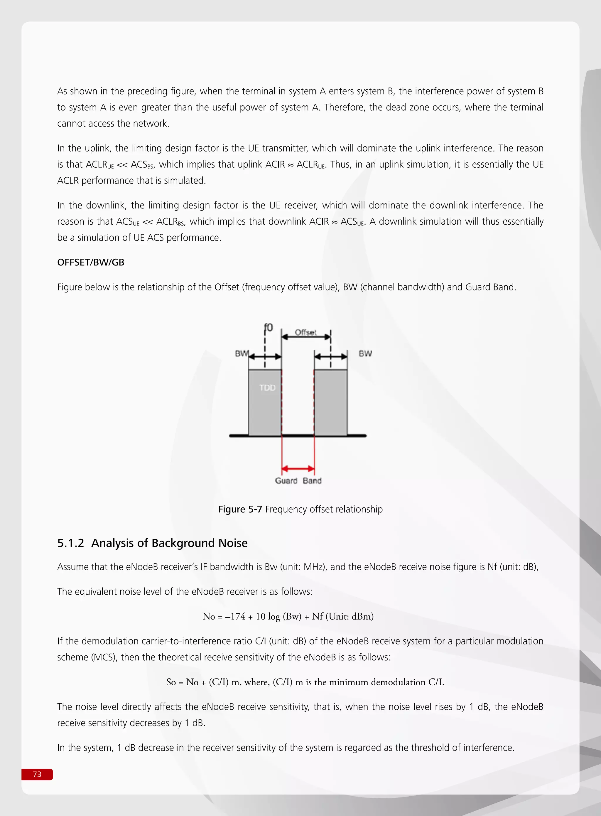 73
As shown in the preceding figure, when the terminal in system A enters system B, the interference power of system B
to system A is even greater than the useful power of system A. Therefore, the dead zone occurs, where the terminal
cannot access the network.
In the uplink, the limiting design factor is the UE transmitter, which will dominate the uplink interference. The reason
is that ACLRUE  ACSBS, which implies that uplink ACIR ≈ ACLRUE. Thus, in an uplink simulation, it is essentially the UE
ACLR performance that is simulated.
In the downlink, the limiting design factor is the UE receiver, which will dominate the downlink interference. The
reason is that ACSUE  ACLRBS, which implies that downlink ACIR ≈ ACSUE. A downlink simulation will thus essentially
be a simulation of UE ACS performance.
OFFSET/BW/GB
Figure below is the relationship of the Offset (frequency offset value), BW (channel bandwidth) and Guard Band.
Figure 5-7 Frequency offset relationship
5.1.2 Analysis of Background Noise
Assume that the eNodeB receiver’s IF bandwidth is Bw (unit: MHz), and the eNodeB receive noise figure is Nf (unit: dB),
The equivalent noise level of the eNodeB receiver is as follows:
				 No = –174 + 10 log (Bw) + Nf (Unit: dBm)
If the demodulation carrier-to-interference ratio C/I (unit: dB) of the eNodeB receive system for a particular modulation
scheme (MCS), then the theoretical receive sensitivity of the eNodeB is as follows:
			 So = No + (C/I) m, where, (C/I) m is the minimum demodulation C/I.
The noise level directly affects the eNodeB receive sensitivity, that is, when the noise level rises by 1 dB, the eNodeB
receive sensitivity decreases by 1 dB.
In the system, 1 dB decrease in the receiver sensitivity of the system is regarded as the threshold of interference.
 