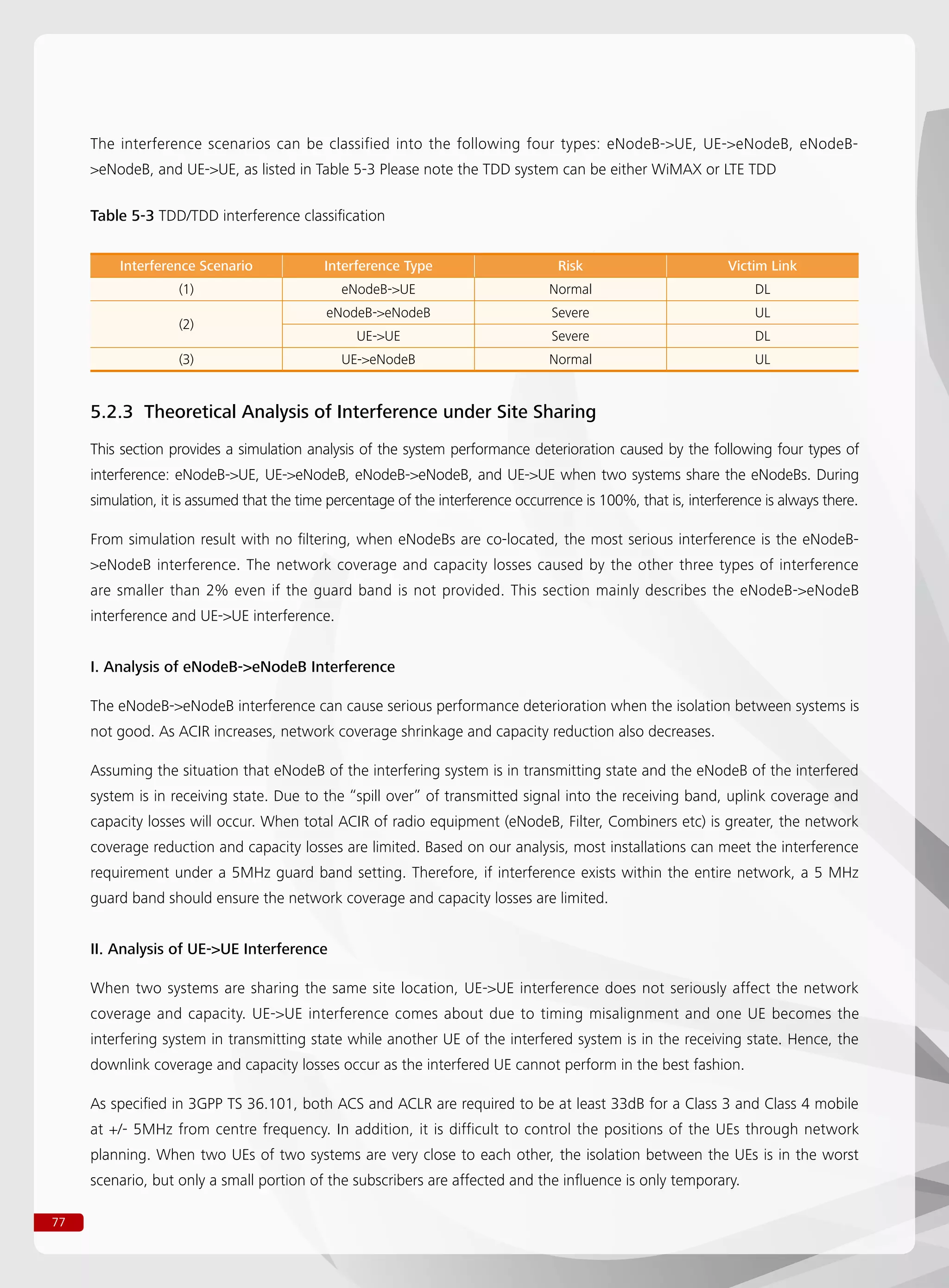 77
The interference scenarios can be classified into the following four types: eNodeB-UE, UE-eNodeB, eNodeB-
eNodeB, and UE-UE, as listed in Table 5-3 Please note the TDD system can be either WiMAX or LTE TDD
5.2.3 Theoretical Analysis of Interference under Site Sharing
This section provides a simulation analysis of the system performance deterioration caused by the following four types of
interference: eNodeB-UE, UE-eNodeB, eNodeB-eNodeB, and UE-UE when two systems share the eNodeBs. During
simulation, it is assumed that the time percentage of the interference occurrence is 100%, that is, interference is always there.
From simulation result with no filtering, when eNodeBs are co-located, the most serious interference is the eNodeB-
eNodeB interference. The network coverage and capacity losses caused by the other three types of interference
are smaller than 2% even if the guard band is not provided. This section mainly describes the eNodeB-eNodeB
interference and UE-UE interference.
I. Analysis of eNodeB-eNodeB Interference
The eNodeB-eNodeB interference can cause serious performance deterioration when the isolation between systems is
not good. As ACIR increases, network coverage shrinkage and capacity reduction also decreases.
Assuming the situation that eNodeB of the interfering system is in transmitting state and the eNodeB of the interfered
system is in receiving state. Due to the “spill over” of transmitted signal into the receiving band, uplink coverage and
capacity losses will occur. When total ACIR of radio equipment (eNodeB, Filter, Combiners etc) is greater, the network
coverage reduction and capacity losses are limited. Based on our analysis, most installations can meet the interference
requirement under a 5MHz guard band setting. Therefore, if interference exists within the entire network, a 5 MHz
guard band should ensure the network coverage and capacity losses are limited.
II. Analysis of UE-UE Interference
When two systems are sharing the same site location, UE-UE interference does not seriously affect the network
coverage and capacity. UE-UE interference comes about due to timing misalignment and one UE becomes the
interfering system in transmitting state while another UE of the interfered system is in the receiving state. Hence, the
downlink coverage and capacity losses occur as the interfered UE cannot perform in the best fashion.
As specified in 3GPP TS 36.101, both ACS and ACLR are required to be at least 33dB for a Class 3 and Class 4 mobile
at +/- 5MHz from centre frequency. In addition, it is difficult to control the positions of the UEs through network
planning. When two UEs of two systems are very close to each other, the isolation between the UEs is in the worst
scenario, but only a small portion of the subscribers are affected and the influence is only temporary.
Table 5-3 TDD/TDD interference classification
Interference Scenario Interference Type Risk Victim Link
(1) eNodeB-UE Normal DL
(2)
eNodeB-eNodeB Severe UL
UE-UE Severe DL
(3) UE-eNodeB Normal UL
 