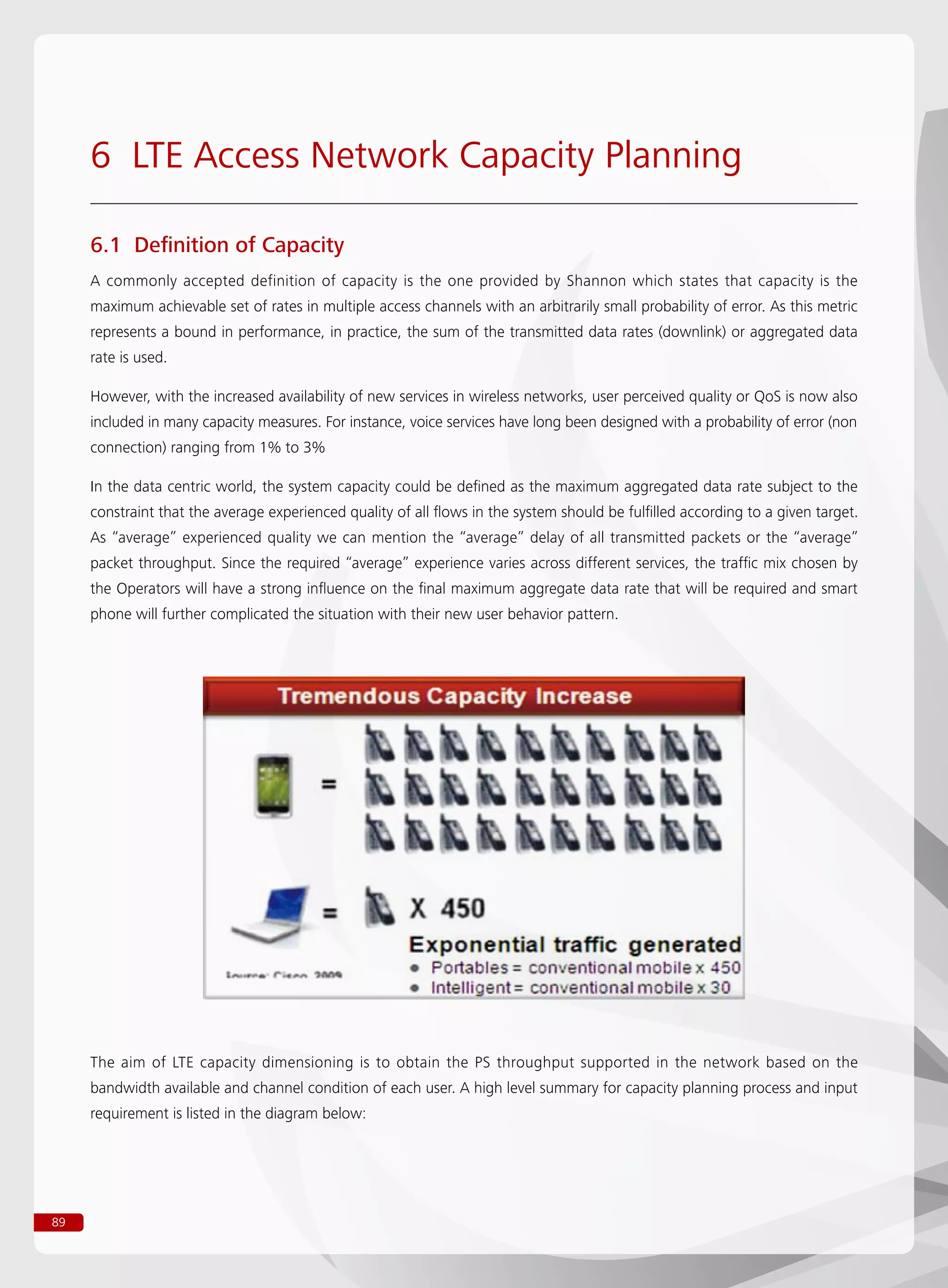 89
6 LTE Access Network Capacity Planning
6.1 Definition of Capacity
A commonly accepted definition of capacity is the one provided by Shannon which states that capacity is the
maximum achievable set of rates in multiple access channels with an arbitrarily small probability of error. As this metric
represents a bound in performance, in practice, the sum of the transmitted data rates (downlink) or aggregated data
rate is used.
However, with the increased availability of new services in wireless networks, user perceived quality or QoS is now also
included in many capacity measures. For instance, voice services have long been designed with a probability of error (non
connection) ranging from 1% to 3%
In the data centric world, the system capacity could be defined as the maximum aggregated data rate subject to the
constraint that the average experienced quality of all flows in the system should be fulfilled according to a given target.
As “average” experienced quality we can mention the “average” delay of all transmitted packets or the “average”
packet throughput. Since the required “average” experience varies across different services, the traffic mix chosen by
the Operators will have a strong influence on the final maximum aggregate data rate that will be required and smart
phone will further complicated the situation with their new user behavior pattern.
The aim of LTE capacity dimensioning is to obtain the PS throughput supported in the network based on the
bandwidth available and channel condition of each user. A high level summary for capacity planning process and input
requirement is listed in the diagram below:
 