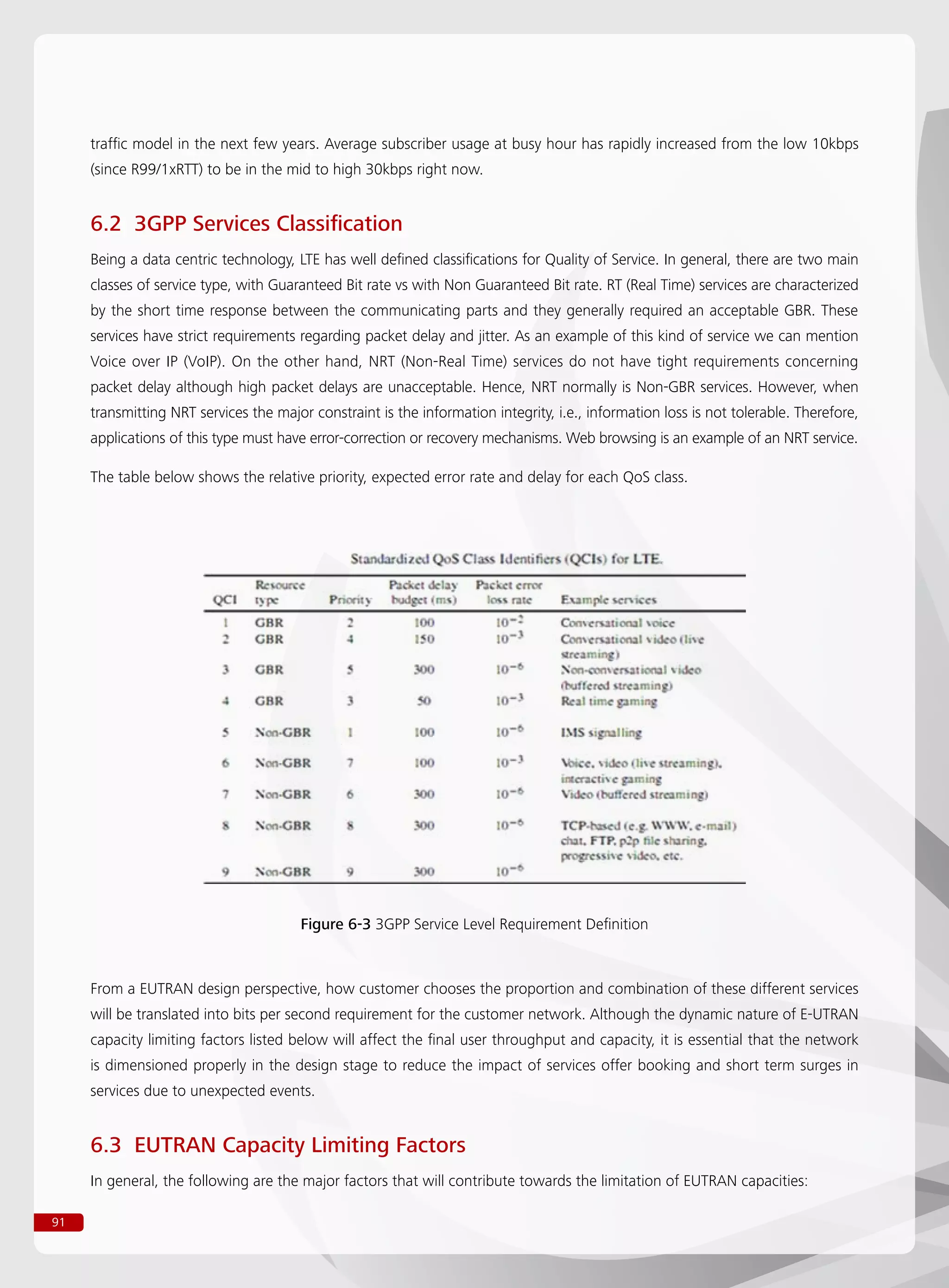 91
traffic model in the next few years. Average subscriber usage at busy hour has rapidly increased from the low 10kbps
(since R99/1xRTT) to be in the mid to high 30kbps right now.
6.2 3GPP Services Classification
Being a data centric technology, LTE has well defined classifications for Quality of Service. In general, there are two main
classes of service type, with Guaranteed Bit rate vs with Non Guaranteed Bit rate. RT (Real Time) services are characterized
by the short time response between the communicating parts and they generally required an acceptable GBR. These
services have strict requirements regarding packet delay and jitter. As an example of this kind of service we can mention
Voice over IP (VoIP). On the other hand, NRT (Non-Real Time) services do not have tight requirements concerning
packet delay although high packet delays are unacceptable. Hence, NRT normally is Non-GBR services. However, when
transmitting NRT services the major constraint is the information integrity, i.e., information loss is not tolerable. Therefore,
applications of this type must have error-correction or recovery mechanisms. Web browsing is an example of an NRT service.
The table below shows the relative priority, expected error rate and delay for each QoS class.
From a EUTRAN design perspective, how customer chooses the proportion and combination of these different services
will be translated into bits per second requirement for the customer network. Although the dynamic nature of E-UTRAN
capacity limiting factors listed below will affect the final user throughput and capacity, it is essential that the network
is dimensioned properly in the design stage to reduce the impact of services offer booking and short term surges in
services due to unexpected events.
6.3 EUTRAN Capacity Limiting Factors
In general, the following are the major factors that will contribute towards the limitation of EUTRAN capacities:
Figure 6-3 3GPP Service Level Requirement Definition
 