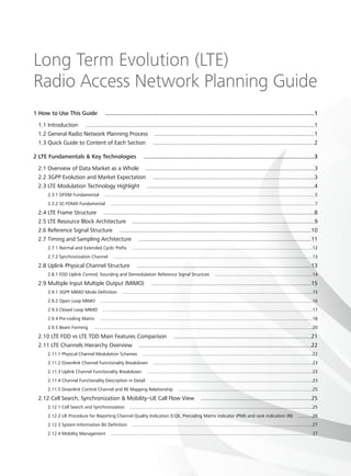 Long Term Evolution (LTE)
Radio Access Network Planning Guide
1 How to Use This Guide ..............................................................................................................................1
1.1 Introduction ...............................................................................................................................................1
1.2 General Radio Network Planning Process ....................................................................................................1
1.3 Quick Guide to Content of Each Section .....................................................................................................2
2 LTE Fundamentals  Key Technologies  .......................................................................................................3
2.1 Overview of Data Market as a Whole ..........................................................................................................3
2.2 3GPP Evolution and Market Expectation .....................................................................................................3
2.3 LTE Modulation Technology Highlight .........................................................................................................4
2.3.1 OFDM Fundamental .....................................................................................................................................................................5
2.3.2 SC-FDMA Fundamental ................................................................................................................................................................7
2.4 LTE Frame Structure ....................................................................................................................................8
2.5 LTE Resource Block Architecture ..................................................................................................................9
2.6 Reference Signal Structure ........................................................................................................................10
2.7 Timing and Sampling Architecture ............................................................................................................11
2.7.1 Normal and Extended Cyclic Prefix .............................................................................................................................................12
2.7.2 Synchronization Channel ............................................................................................................................................................13
2.8 Uplink Physical Channel Structure .............................................................................................................13
2.8.1 FDD Uplink Control, Sounding and Demodulation Reference Signal Structure ............................................................................14
2.9 Multiple Input Multiple Output (MIMO) ....................................................................................................15
2.9.1 3GPP MIMO Mode Definition .....................................................................................................................................................15
2.9.2 Open Loop MIMO ......................................................................................................................................................................16
2.9.3 Closed Loop MIMO ....................................................................................................................................................................17
2.9.4 Pre-coding Matrix ......................................................................................................................................................................18
2.9.5 Beam Forming ...........................................................................................................................................................................20
2.10 LTE FDD vs LTE TDD Main Features Comparison ......................................................................................21
2.11 LTE Channels Hierarchy Overview ............................................................................................................22
2.11.1 Physical Channel Modulation Schemes .....................................................................................................................................22
2.11.2 Downlink Channel Functionality Breakdown .............................................................................................................................23
2.11.3 Uplink Channel Functionality Breakdown .................................................................................................................................23
2.11.4 Channel Functionality Description in Detail ...............................................................................................................................23
2.11.5 Downlink Control Channel and RE Mapping Relationship .........................................................................................................25
2.12 Cell Search, Synchronization  Mobility–UE Call Flow View .....................................................................25
2.12.1 Cell Search and Synchronization ...............................................................................................................................................25
2.12.2 UE Procedure for Reporting Channel Quality Indication (CQI), Precoding Matrix indicator (PMI) and rank indication (RI) ...........26
2.12.3 System Information Bit Definition .............................................................................................................................................27
2.12.4 Mobility Management ..............................................................................................................................................................27
 