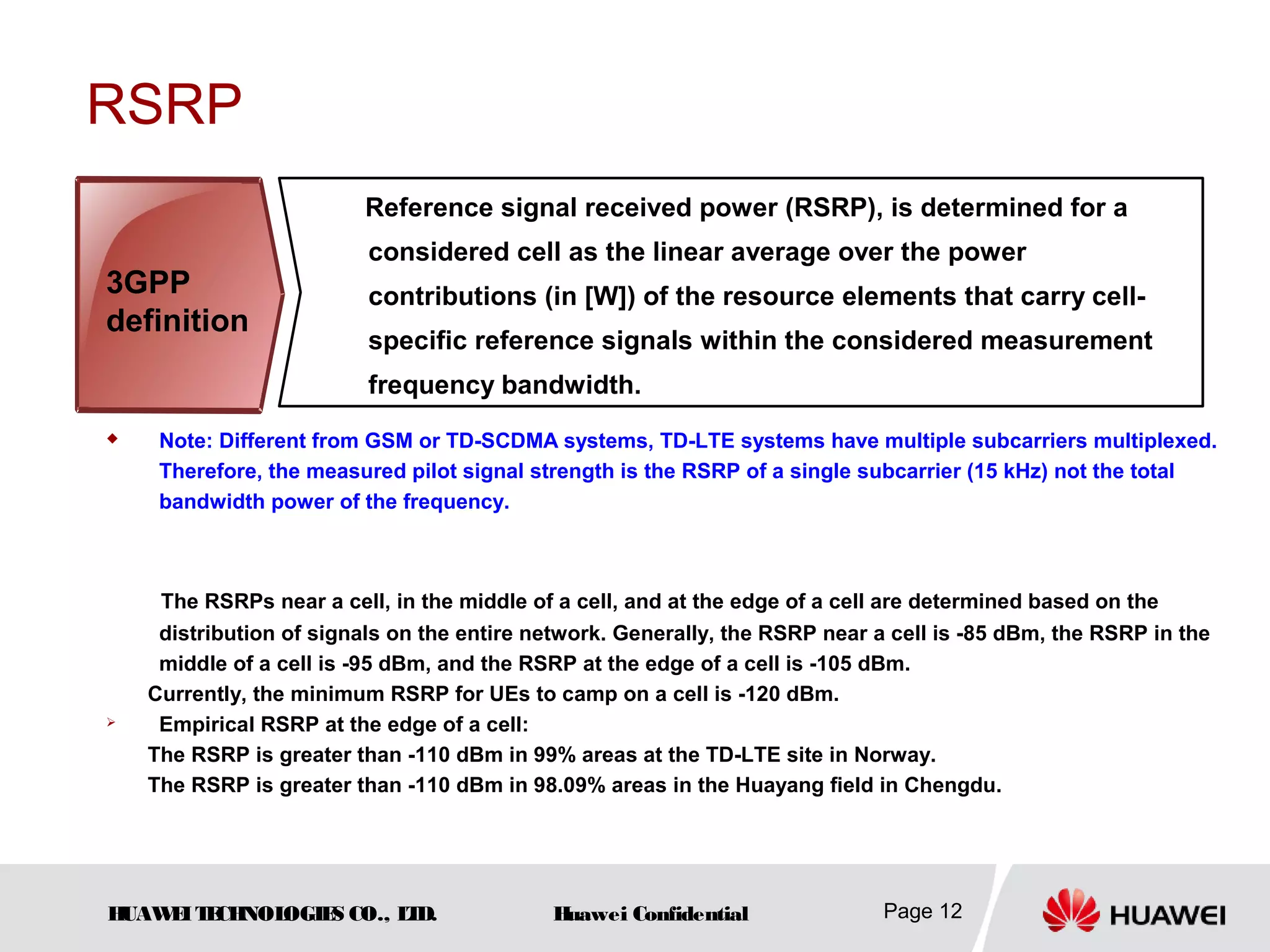 HUAWEITECHNOLOGIES CO., LTD. Huawei Confidential Page 12
RSRP
 Note: Different from GSM or TD-SCDMA systems, TD-LTE systems have multiple subcarriers multiplexed.
Therefore, the measured pilot signal strength is the RSRP of a single subcarrier (15 kHz) not the total
bandwidth power of the frequency.
The RSRPs near a cell, in the middle of a cell, and at the edge of a cell are determined based on the
distribution of signals on the entire network. Generally, the RSRP near a cell is -85 dBm, the RSRP in the
middle of a cell is -95 dBm, and the RSRP at the edge of a cell is -105 dBm.
Currently, the minimum RSRP for UEs to camp on a cell is -120 dBm.
 Empirical RSRP at the edge of a cell:
The RSRP is greater than -110 dBm in 99% areas at the TD-LTE site in Norway.
The RSRP is greater than -110 dBm in 98.09% areas in the Huayang field in Chengdu.
Reference signal received power (RSRP), is determined for a
considered cell as the linear average over the power
contributions (in [W]) of the resource elements that carry cell-
specific reference signals within the considered measurement
frequency bandwidth.
3GPP
definition
 