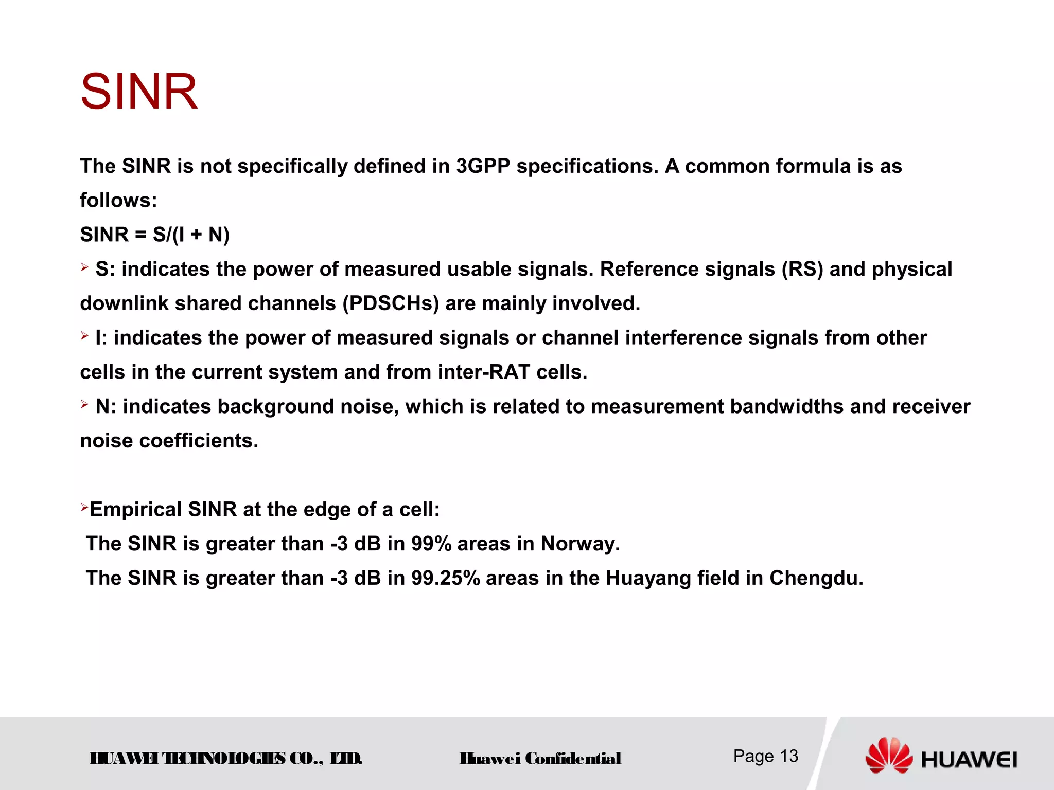 HUAWEITECHNOLOGIES CO., LTD. Huawei Confidential Page 13
SINR
The SINR is not specifically defined in 3GPP specifications. A common formula is as
follows:
SINR = S/(I + N)
 S: indicates the power of measured usable signals. Reference signals (RS) and physical
downlink shared channels (PDSCHs) are mainly involved.
 I: indicates the power of measured signals or channel interference signals from other
cells in the current system and from inter-RAT cells.
 N: indicates background noise, which is related to measurement bandwidths and receiver
noise coefficients.
Empirical SINR at the edge of a cell:
The SINR is greater than -3 dB in 99% areas in Norway.
The SINR is greater than -3 dB in 99.25% areas in the Huayang field in Chengdu.
 