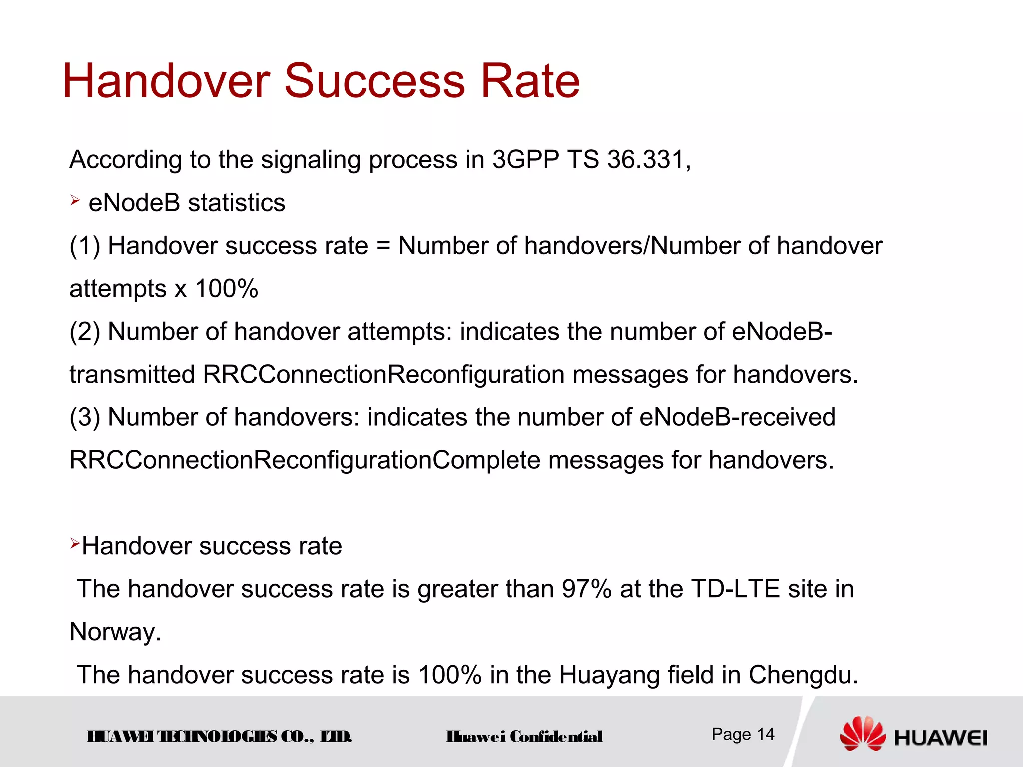 HUAWEITECHNOLOGIES CO., LTD. Huawei Confidential Page 14
Handover Success Rate
According to the signaling process in 3GPP TS 36.331,
 eNodeB statistics
(1) Handover success rate = Number of handovers/Number of handover
attempts x 100%
(2) Number of handover attempts: indicates the number of eNodeB-
transmitted RRCConnectionReconfiguration messages for handovers.
(3) Number of handovers: indicates the number of eNodeB-received
RRCConnectionReconfigurationComplete messages for handovers.
Handover success rate
The handover success rate is greater than 97% at the TD-LTE site in
Norway.
The handover success rate is 100% in the Huayang field in Chengdu.
 
