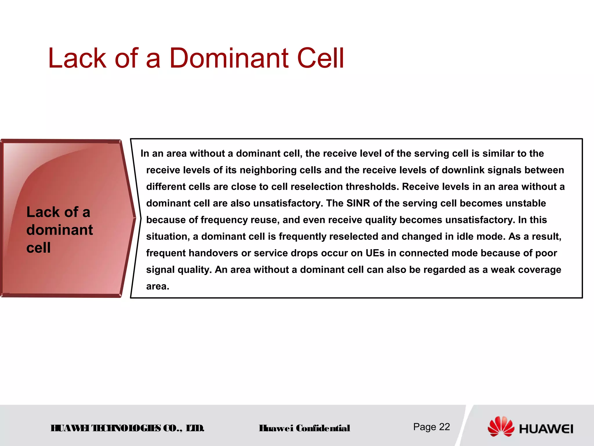 HUAWEITECHNOLOGIES CO., LTD. Huawei Confidential Page 22
Lack of a Dominant Cell
In an area without a dominant cell, the receive level of the serving cell is similar to the
receive levels of its neighboring cells and the receive levels of downlink signals between
different cells are close to cell reselection thresholds. Receive levels in an area without a
dominant cell are also unsatisfactory. The SINR of the serving cell becomes unstable
because of frequency reuse, and even receive quality becomes unsatisfactory. In this
situation, a dominant cell is frequently reselected and changed in idle mode. As a result,
frequent handovers or service drops occur on UEs in connected mode because of poor
signal quality. An area without a dominant cell can also be regarded as a weak coverage
area.
Lack of a
dominant
cell
 