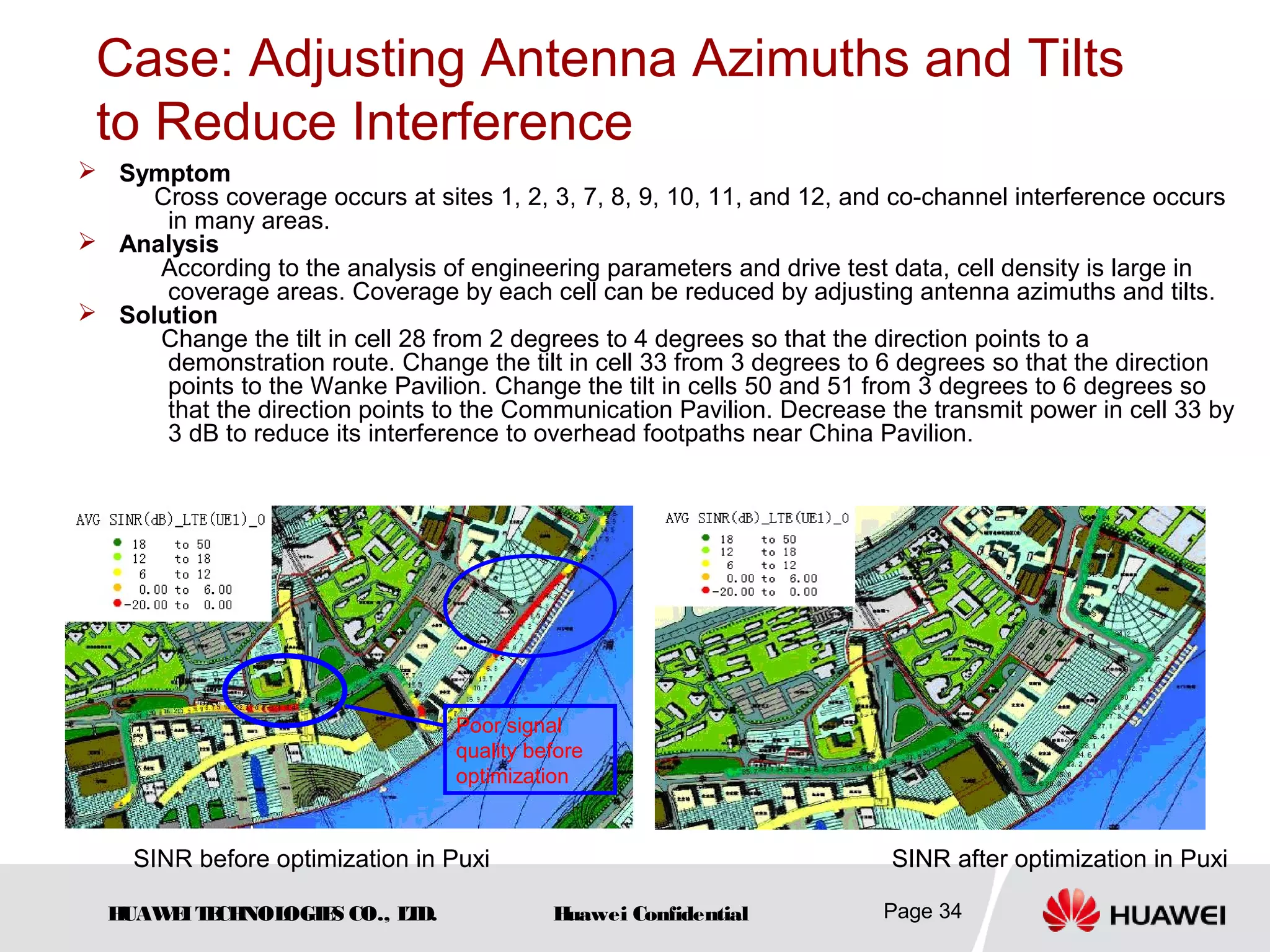 HUAWEITECHNOLOGIES CO., LTD. Huawei Confidential Page 34
Case: Adjusting Antenna Azimuths and Tilts
to Reduce Interference
 Symptom
Cross coverage occurs at sites 1, 2, 3, 7, 8, 9, 10, 11, and 12, and co-channel interference occurs
in many areas.
 Analysis
According to the analysis of engineering parameters and drive test data, cell density is large in
coverage areas. Coverage by each cell can be reduced by adjusting antenna azimuths and tilts.
 Solution
Change the tilt in cell 28 from 2 degrees to 4 degrees so that the direction points to a
demonstration route. Change the tilt in cell 33 from 3 degrees to 6 degrees so that the direction
points to the Wanke Pavilion. Change the tilt in cells 50 and 51 from 3 degrees to 6 degrees so
that the direction points to the Communication Pavilion. Decrease the transmit power in cell 33 by
3 dB to reduce its interference to overhead footpaths near China Pavilion.
SINR before optimization in Puxi SINR after optimization in Puxi
Poor signal
quality before
optimization
 