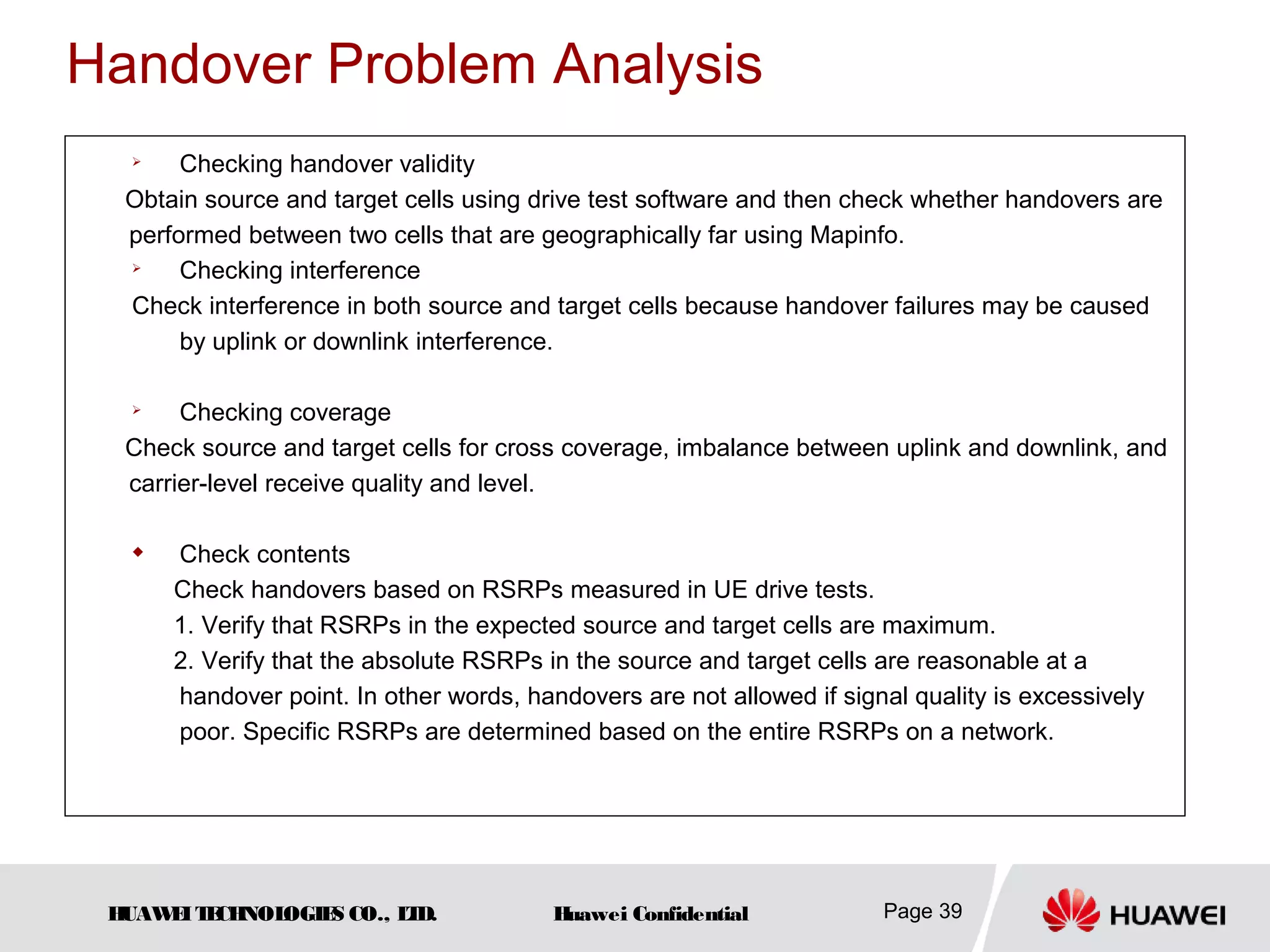HUAWEITECHNOLOGIES CO., LTD. Huawei Confidential Page 39
Handover Problem Analysis

Checking handover validity
Obtain source and target cells using drive test software and then check whether handovers are
performed between two cells that are geographically far using Mapinfo.

Checking interference
Check interference in both source and target cells because handover failures may be caused
by uplink or downlink interference.

Checking coverage
Check source and target cells for cross coverage, imbalance between uplink and downlink, and
carrier-level receive quality and level.

Check contents
Check handovers based on RSRPs measured in UE drive tests.
1. Verify that RSRPs in the expected source and target cells are maximum.
2. Verify that the absolute RSRPs in the source and target cells are reasonable at a
handover point. In other words, handovers are not allowed if signal quality is excessively
poor. Specific RSRPs are determined based on the entire RSRPs on a network.
 