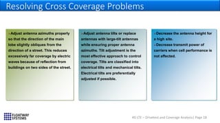 4G LTE – Drivetest and Coverage Analysis| Page 18
Resolving Cross Coverage Problems
…
Adjust antenna tilts or replace
antennas with large-tilt antennas
while ensuring proper antenna
azimuths. Tilt adjustment is the
most effective approach to control
coverage. Tilts are classified into
electrical tilts and mechanical tilts.
Electrical tilts are preferentially
adjusted if possible.
Adjust antenna azimuths properly
so that the direction of the main
lobe slightly obliques from the
direction of a street. This reduces
excessively far coverage by electric
waves because of reflection from
buildings on two sides of the street.
Decrease the antenna height for
a high site.
Decrease transmit power of
carriers when cell performance is
not affected.
 