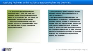 4G LTE – Drivetest and Coverage Analysis| Page 22
Resolving Problems with Imbalance Between Uplink and Downlink
…
If no performance data is available for RF
optimization, trace a single user in the OMC
equipment room to obtain uplink measurement
reports on the Uu interface, and then analyze the
measurement reports and drive test files.
If performance data is available, check each
carrier in each cell for imbalance between uplink
and downlink based on uplink and downlink
balance measurements.
If uplink interference leads to imbalance between
uplink and downlink, monitor eNodeB alarms to
check for interference.
Check whether equipment works properly and
whether alarms are generated if imbalance between
uplink and downlink is caused by other factors, for
example, uplink and downlink gains of repeaters and
trunk amplifiers are set incorrectly, the antenna
system for receive diversity is faulty when reception
and transmission are separated, or power amplifiers
are faulty. If equipment works properly or alarms are
generated, take measures such as replacement,
isolation, and adjustment.
 