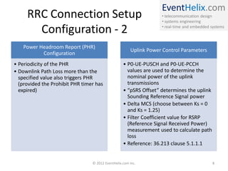 EventHelix.com
• telecommunication design
• systems engineering
• real-time and embedded systems
RRC Connection Setup
Configuration - 2
Power Headroom Report (PHR)
Configuration
• Periodicity of the PHR
• Downlink Path Loss more than the
specified value also triggers PHR
(provided the Prohibit PHR timer has
expired)
Uplink Power Control Parameters
• P0-UE-PUSCH and P0-UE-PCCH
values are used to determine the
nominal power of the uplink
transmissions
• “pSRS Offset” determines the uplink
Sounding Reference Signal power
• Delta MCS (choose between Ks = 0
and Ks = 1.25)
• Filter Coefficient value for RSRP
(Reference Signal Received Power)
measurement used to calculate path
loss
• Reference: 36.213 clause 5.1.1.1
© 2012 EventHelix.com Inc. 8
 