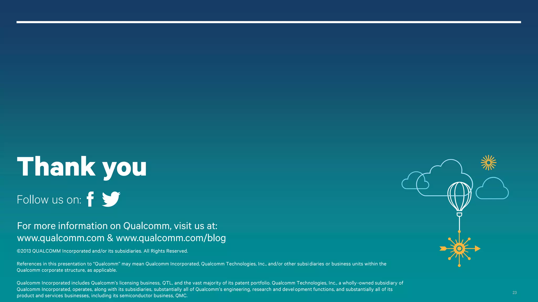 23
For more information on Qualcomm, visit us at:
www.qualcomm.com & www.qualcomm.com/blog
©2013 QUALCOMM Incorporated and/or its subsidiaries. All Rights Reserved.
References in this presentation to “Qualcomm” may mean Qualcomm Incorporated, Qualcomm Technologies, Inc., and/or other subsidiaries or business units within the
Qualcomm corporate structure, as applicable.
Qualcomm Incorporated includes Qualcomm’s licensing business, QTL, and the vast majority of its patent portfolio. Qualcomm Technologies, Inc., a wholly-owned subsidiary of
Qualcomm Incorporated, operates, along with its subsidiaries, substantially all of Qualcomm’s engineering, research and development functions, and substantially all of its
product and services businesses, including its semiconductor business, QMC.
Thank you
Follow us on:
 